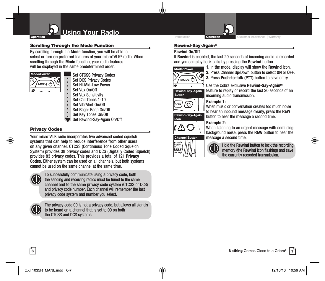 Scrolling Through the Mode Function  •By scrolling through the Mode function, you will be able to  select or turn on preferred features of your microTALK® radio. When scrolling through the Mode function, your radio features  will be displayed in the same predetermined order:          Set CTCSS Privacy Codes Set DCS Privacy Codes Set Hi-Mid-Low Power  Set Vox On/Off  Set Vox Sensitivity Set Call Tones 1-10  Set VibrAlert On/Off Set Roger Beep On/Off Set Key Tones On/Off Set Rewind-Say-Again On/Off Privacy Codes  •Your microTALK radio incorporates two advanced coded squelch systems that can help to reduce interference from other users  on any given channel. CTCSS (Continuous Tone Coded Squelch System) provides 38 privacy codes and DCS (Digitally Coded Squelch) provides 83 privacy codes. This provides a total of 121 Privacy Codes. Either system can be used on all channels, but both systems cannot be used on the same channel at the same time.To successfully communicate using a privacy code, both  the sending and receiving radios must be tuned to the same channel and to the same privacy code system (CTCSS or DCS) and privacy code number. Each channel will remember the last privacy code system and number you select.The privacy code 00 is not a privacy code, but allows all signals to be heard on a channel that is set to 00 on both  the CTCSS and DCS systems.Customer Assistance WarrantyIntroduction OperationUsing Your RadioOperation67MEMESCTRIWATCHSCANVOLUMECALLMODECHANNELRewind-Say-Again ButtonNothing Comes Close to a Cobra®MEMESCTRIWATCHSCANVOLUMECALLMODECHANNELMode/PowerMEMESCTRIWATCHSCANVOLUMECALLMODECHANNELMode/PowerMEMESCTRIWATCHSCANVOLUMECALLMODECHANNELChannel ButtonRXVoxHI MED LO WXTW DCS ScanCTCSS MemBURP Power SaverRewind-Say-Again IconRewind-Say-Again® •Rewind On/OffIf Rewind is enabled, the last 20 seconds of incoming audio is recorded and you can play back calls by pressing the Rewind button.1. In the mode, display will show the Rewind icon.2. Press Channel Up/Down button to select ON or OFF.3. Press Push-to-talk (PTT) button to save entry.Use the Cobra exclusive Rewind-Say-Again® feature to replay or record the last 20 seconds of an incoming audio transmission.Example 1:When music or conversation creates too much noise to hear an inbound message clearly, press the REW button to hear the message a second time.Example 2:When listening to an urgent message with confusing background noise, press the REW button to hear the message a second time.Hold the Rewind button to lock the recording memory (the Rewind icon flashing) and save the currently recorded transmission.CXT1035R_MANL.indd   6-7 12/18/13   10:59 AM