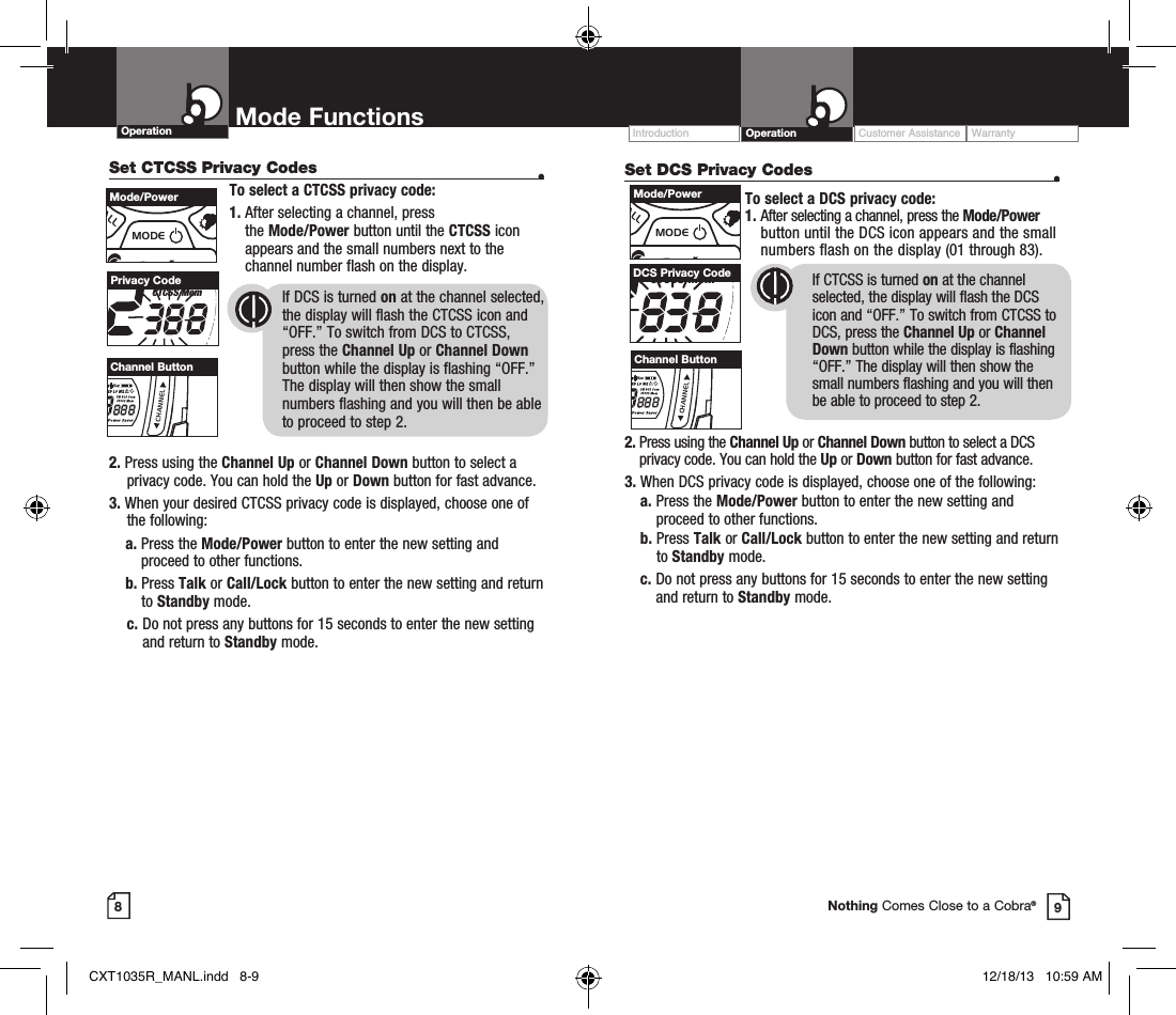 Operation Mode Functions89Nothing Comes Close to a Cobra®Set DCS Privacy Codes  •To select a DCS privacy code:1.  After selecting a channel, press the Mode/Power button until the DCS icon appears and the small numbers flash on the display (01 through 83).      2.  Press using the Channel Up or Channel Down button to select a DCS privacy code. You can hold the Up or Down button for fast advance.3.  When DCS privacy code is displayed, choose one of the following:a.  Press the Mode/Power button to enter the new setting and proceed to other functions.b.   Press  Talk or Call/Lock button to enter the new setting and return to Standby mode. c.  Do not press any buttons for 15 seconds to enter the new setting and return to Standby mode.RXVoxHI MED LO WXTW DCS ScanCTCSS MemBURP Power SaverDCS Privacy Code If CTCSS is turned on at the channel      selected, the display will flash the DCS  icon and “OFF.” To switch from CTCSS to DCS, press the Channel Up or Channel Down button while the display is flashing “OFF.” The display will then show the small numbers flashing and you will then be able to proceed to step 2.Customer Assistance WarrantyIntroduction OperationSet CTCSS Privacy Codes  •To select a CTCSS privacy code:1.  After selecting a channel, press  the Mode/Power button until the CTCSS icon appears and the small numbers next to the channel number flash on the display.If DCS is turned on at the channel selected, the display will flash the CTCSS icon and “OFF.” To switch from DCS to CTCSS, press the Channel Up or Channel Down button while the display is flashing “OFF.” The display will then show the small numbers flashing and you will then be able  to proceed to step 2.RXVoxHI MED LO WXTW DCS ScanCTCSS MemBURP Power SaverPrivacy CodeMEMESCTRIWATCHSCANVOLUMECALLMODECHANNELMode/PowerMEMESCTRIWATCHSCANVOLUMECALLMODECHANNELChannel Button2.  Press using the Channel Up or Channel Down button to select a privacy code. You can hold the Up or Down button for fast advance.3.  When your desired CTCSS privacy code is displayed, choose one of the following:    a.  Press the Mode/Power button to enter the new setting and proceed to other functions.    b.    Press  Talk or Call/Lock button to enter the new setting and return to Standby mode.  c.  Do not press any buttons for 15 seconds to enter the new setting and return to Standby mode.MEMESCTRIWATCHSCANVOLUMECALLMODECHANNELMode/PowerMEMESCTRIWATCHSCANVOLUMECALLMODECHANNELChannel ButtonCXT1035R_MANL.indd   8-9 12/18/13   10:59 AM