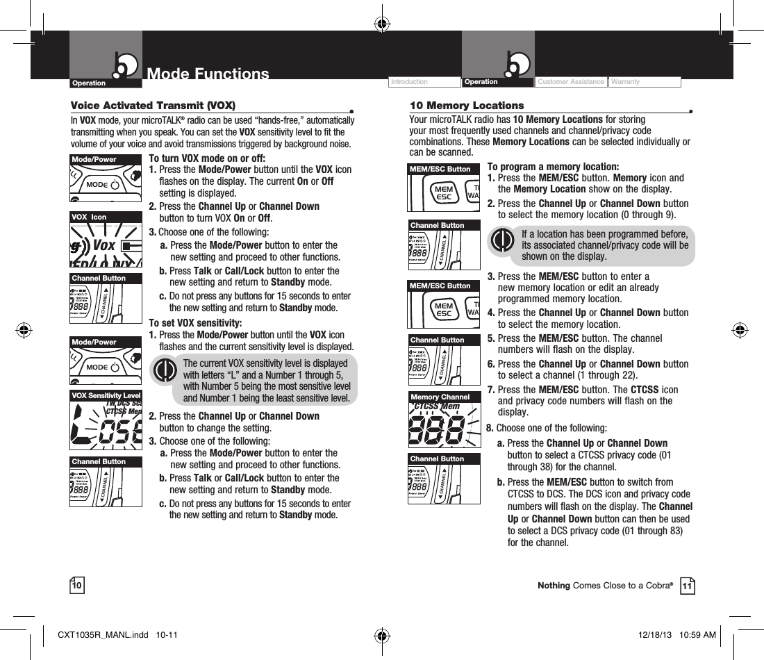 10 Memory Locations  •Your microTALK radio has 10 Memory Locations for storing  your most frequently used channels and channel/privacy code combinations. These Memory Locations can be selected individually or can be scanned. To program a memory location:1.  Press the MEM/ESC button. Memory icon and the Memory Location show on the display.2.  Press the Channel Up or Channel Down button to select the memory location (0 through 9).If a location has been programmed before, its associated channel/privacy code will be shown on the display.3.  Press the MEM/ESC button to enter a new memory location or edit an already programmed memory location.4.  Press the Channel Up or Channel Down button to select the memory location.5.  Press the MEM/ESC button. The channel numbers will flash on the display.6.  Press the Channel Up or Channel Down button to select a channel (1 through 22).7.  Press the MEM/ESC button. The CTCSS icon and privacy code numbers will flash on the display.8. Choose one of the following:    a.  Press the Channel Up or Channel Down button to select a CTCSS privacy code (01 through 38) for the channel.    b.  Press the MEM/ESC button to switch from CTCSS to DCS. The DCS icon and privacy code numbers will flash on the display. The Channel Up or Channel Down button can then be used to select a DCS privacy code (01 through 83)  for the channel.Operation Mode Functions10 11Nothing Comes Close to a Cobra®RXVoxHI MED LO WXTW DCS ScanCTCSS MemBURP Power SaverMemory ChannelOperation Customer Assistance WarrantyIntroductionVoice Activated Transmit (VOX)  •In VOX mode, your microTALK® radio can be used “hands-free,” automatically transmitting when you speak. You can set the VOX sensitivity level to fit the volume of your voice and avoid transmissions triggered by background noise. To turn VOX mode on or off:1.  Press the Mode/Power button until the VOX icon flashes on the display. The current On or Off setting is displayed.2.  Press the Channel Up or Channel Down  button to turn VOX On or Off.3.  Choose one of the following:    a.  Press the Mode/Power button to enter the new setting and proceed to other functions. b.   Press  Talk or Call/Lock button to enter the new setting and return to Standby mode.  c.  Do not press any buttons for 15 seconds to enter the new setting and return to Standby mode. To set VOX sensitivity:1.   Press  the  Mode/Power button until the VOX icon flashes and the current sensitivity level is displayed. The current VOX sensitivity level is displayed with letters “L” and a Number 1 through 5, with Number 5 being the most sensitive level and Number 1 being the least sensitive level.2.  Press the Channel Up or Channel Down  button to change the setting.3.  Choose one of the following:    a.  Press the Mode/Power button to enter the new setting and proceed to other functions. b.    Press  Talk or Call/Lock button to enter the new setting and return to Standby mode.  c.  Do not press any buttons for 15 seconds to enter the new setting and return to Standby mode.RXVoxHI MED LO WXTW DCS ScanCTCSS MemBURP Power SaverVOX  IconRXVoxHI MED LO WXTW DCS ScanCTCSS MemBURP Power SaverVOX Sensitivity LevelMEMESCTRIWATCHSCANVOLUMECALLMODECHANNELMode/PowerMEMESCTRIWATCHSCANVOLUMECALLMODECHANNELChannel ButtonMEMESCTRIWATCHSCANVOLUMECALLMODECHANNELChannel ButtonMEMESCTRIWATCHSCANVOLUMECALLMODECHANNELMode/PowerMEMESCTRIWATCHSCANVOLUMECALLMODECHANNELChannel ButtonMEMESCTRIWATCHSCANVOLUMECALLMODECHANNELChannel ButtonMEMESCTRIWATCHSCANVOLUMECALLMODECHANNELChannel ButtonMEMESCTRIWATCHSCANVOLUMECALLMODECHANNELMEM/ESC ButtonMEMESCTRIWATCHSCANVOLUMECALLMODECHANNELMEM/ESC ButtonCXT1035R_MANL.indd   10-11 12/18/13   10:59 AM