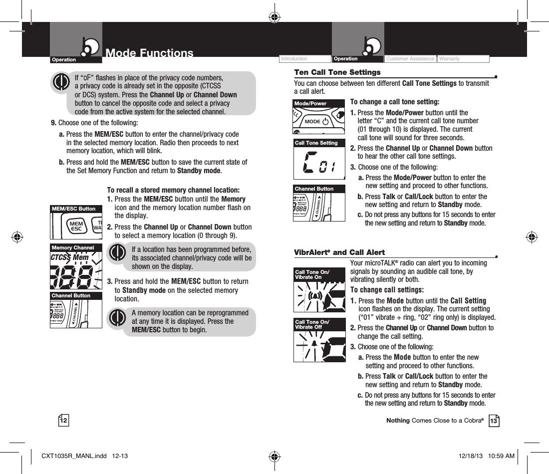 VibrAlert® and Call Alert  •Your microTALK® radio can alert you to incoming signals by sounding an audible call tone, by vibrating silently or both. To change call settings:1.  Press the Mode button until the Call Setting icon flashes on the display. The current setting (“01” vibrate + ring, “02” ring only) is displayed.2.  Press  the  Channel Up or Channel Down button to  change the call setting.3.   Choose one of the following:    a.  Press the Mode button to enter the new setting and proceed to other functions.    b.   Press  Talk or Call/Lock button to enter the new setting and return to Standby mode.  c.  Do not press any buttons for 15 seconds to enter the new setting and return to Standby mode.12 13Nothing Comes Close to a Cobra®Ten Call Tone Settings  •You can choose between ten different Call Tone Settings to transmit a call alert. To change a call tone setting:1.  Press the Mode/Power button until the  letter “C” and the current call tone number  (01 through 10) is displayed. The current  call tone will sound for three seconds.2.  Press the Channel Up or Channel Down button to hear the other call tone settings.3.  Choose one of the following:    a.  Press the Mode/Power button to enter the new setting and proceed to other functions. b.   Press  Talk or Call/Lock button to enter the new setting and return to Standby mode.  c.  Do not press any buttons for 15 seconds to enter the new setting and return to Standby mode.Call Tone SettingRXVoxHI MED LO WXTW DCS ScanCTCSS MemBURP Power SaverCall Tone On/Vibrate OnRXVoxHI MED LO WXTW DCS ScanCTCSS MemBURP Power SaverCall Tone On/Vibrate Off            If “oF” flashes in place of the privacy code numbers,              a privacy code is already set in the opposite (CTCSS              or DCS) system. Press the Channel Up or Channel Down                     button to cancel the opposite code and select a privacy              code from the active system for the selected channel.9. Choose one of the following:    a.  Press the MEM/ESC button to enter the channel/privacy code in the selected memory location. Radio then proceeds to next memory location, which will blink.      b.  Press and hold the MEM/ESC button to save the current state of the Set Memory Function and return to Standby mode. To recall a stored memory channel location:1.  Press the MEM/ESC button until the Memory icon and the memory location number flash on the display.2.  Press the Channel Up or Channel Down button to select a memory location (0 through 9). If a location has been programmed before, its associated channel/privacy code will be shown on the display.3.  Press and hold the MEM/ESC button to return to Standby mode on the selected memory location.A memory location can be reprogrammed at any time it is displayed. Press the  MEM/ESC button to begin.RXVoxHI MED LO WXTW DCS ScanCTCSS MemBURP Power SaverMemory ChannelMEMESCTRIWATCHSCANVOLUMECALLMODECHANNELChannel ButtonMEMESCTRIWATCHSCANVOLUMECALLMODECHANNELMEM/ESC ButtonMEMESCTRIWATCHSCANVOLUMECALLMODECHANNELChannel ButtonMEMESCTRIWATCHSCANVOLUMECALLMODECHANNELMode/PowerOperation Mode Functions Operation Customer Assistance WarrantyIntroductionCXT1035R_MANL.indd   12-13 12/18/13   10:59 AM