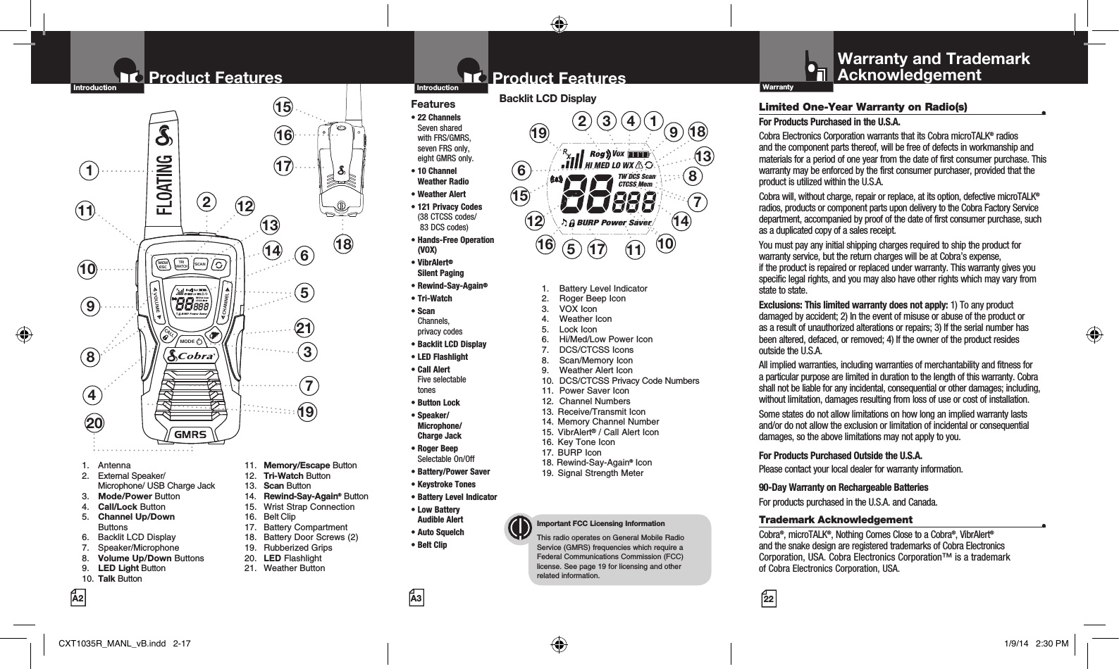 RXVoxHI MED LO WXTW DCS ScanCTCSS MemBURP Power SaverMEMESCTRIWATCHSCANVOLUMECALLMODECHANNEL2Product Features137481151516171810691. Antenna2.  External Speaker/   Microphone/ USB Charge Jack3.  Mode/Power Button4.  Call/Lock Button5.  Channel Up/Down     Buttons 6.  Backlit LCD Display   7. Speaker/Microphone8.  Volume Up/Down Buttons9.  LED Light Button10.  Talk Button 11. Memory/Escape Button  12. Tri-Watch Button 13. Scan Button  14. Rewind-Say-Again® Button  15.  Wrist Strap Connection  16.  Belt Clip  17.  Battery Compartment  18.  Battery Door Screws (2)  19.  Rubberized Grips  20. LED Flashlight  21.  Weather ButtonProduct FeaturesA2Introduction121320 19Product FeaturesA3IntroductionFeatures•  22  Channels  Seven shared  with FRS/GMRS,  seven FRS only,  eight GMRS only.•  10 Channel  Weather Radio • Weather Alert•  121 Privacy Codes (38 CTCSS codes/  83 DCS codes)•  Hands-Free Operation (VOX)•   VibrAlert®  Silent Paging•   Rewind-Say-Again®•   Tri-Watch•  Scan Channels,  privacy codes•  Backlit LCD Display• LED Flashlight•  Call Alert  Five selectable  tones•  Button  Lock•  Speaker/ Microphone/  Charge Jack•  Roger Beep  Selectable On/Off•  Battery/Power Saver •  Keystroke Tones•  Battery Level Indicator•  Low Battery  Audible Alert•  Auto Squelch•  Belt ClipImportant FCC Licensing InformationThis radio operates on General Mobile Radio Service (GMRS) frequencies which require a Federal Communications Commission (FCC) license. See page 19 for licensing and other  related information.Backlit LCD Display1.  Battery Level Indicator2.  Roger Beep Icon3.  VOX Icon4.  Weather Icon5.  Lock Icon6.  Hi/Med/Low Power Icon7.  DCS/CTCSS Icons8.  Scan/Memory Icon9.  Weather Alert Icon10.  DCS/CTCSS Privacy Code Numbers11.  Power Saver Icon12.  Channel Numbers13.  Receive/Transmit Icon 14.  Memory Channel Number 15. VibrAlert® / Call Alert Icon 16.  Key Tone Icon17.  BURP Icon18. Rewind-Say-Again® Icon19.  Signal Strength Meter12 1845611121310871516143917141921Limited One-Year Warranty on Radio(s)  •For Products Purchased in the U.S.A.Cobra Electronics Corporation warrants that its Cobra microTALK® radios and the component parts thereof, will be free of defects in workmanship and materials for a period of one year from the date of first consumer purchase. This warranty may be enforced by the first consumer purchaser, provided that the product is utilized within the U.S.A. Cobra will, without charge, repair or replace, at its option, defective microTALK® radios, products or component parts upon delivery to the Cobra Factory Service department, accompanied by proof of the date of first consumer purchase, such as a duplicated copy of a sales receipt. You must pay any initial shipping charges required to ship the product for warranty service, but the return charges will be at Cobra’s expense,  if the product is repaired or replaced under warranty. This warranty gives you specific legal rights, and you may also have other rights which may vary from state to state.Exclusions: This limited warranty does not apply: 1) To any product damaged by accident; 2) In the event of misuse or abuse of the product or  as a result of unauthorized alterations or repairs; 3) If the serial number has been altered, defaced, or removed; 4) If the owner of the product resides outside the U.S.A.All implied warranties, including warranties of merchantability and fitness for a particular purpose are limited in duration to the length of this warranty. Cobra shall not be liable for any incidental, consequential or other damages; including, without limitation, damages resulting from loss of use or cost of installation. Some states do not allow limitations on how long an implied warranty lasts and/or do not allow the exclusion or limitation of incidental or consequential damages, so the above limitations may not apply to you.For Products Purchased Outside the U.S.A.Please contact your local dealer for warranty information.90-Day Warranty on Rechargeable BatteriesFor products purchased in the U.S.A. and Canada.Trademark Acknowledgement  •Cobra®, microTALK®, Nothing Comes Close to a Cobra®, VibrAlert®  and the snake design are registered trademarks of Cobra Electronics Corporation, USA. Cobra Electronics Corporation™ is a trademark  of Cobra Electronics Corporation, USA.Warranty and TrademarkAcknowledgementWarranty22CXT1035R_MANL_vB.indd   2-17 1/9/14   2:30 PM