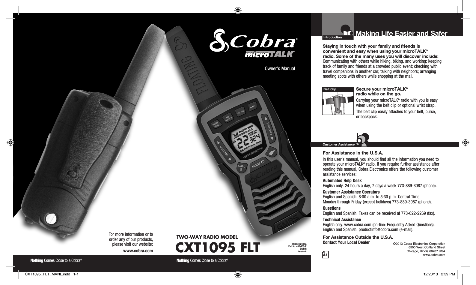 Introduction©2013 Cobra Electronics Corporation 6500 West Cortland Street Chicago, Illinois 60707 USAwww.cobra.comMaking Life Easier and Safer Staying in touch with your family and friends is  convenient and easy when using your microTALK®  radio. Some of the many uses you will discover include:Communicating with others while hiking, biking, and working; keeping track of family and friends at a crowded public event; checking with travel companions in another car; talking with neighbors; arranging meeting spots with others while shopping at the mall. Secure your microTALK®  radio while on the go.Carrying your microTALK® radio with you is easy when using the belt clip or optional wrist strap. The belt clip easily attaches to your belt, purse,  or backpack.For Assistance in the U.S.A. In this user’s manual, you should find all the information you need to operate your microTALK® radio. If you require further assistance after reading this manual, Cobra Electronics offers the following customer assistance services:Automated Help Desk  English only. 24 hours a day, 7 days a week 773-889-3087 (phone). Customer Assistance Operators  English and Spanish. 8:00 a.m. to 5:30 p.m. Central Time,  Monday through Friday (except holidays) 773-889-3087 (phone). Questions  English and Spanish. Faxes can be received at 773-622-2269 (fax). Technical Assistance  English only. www.cobra.com (on-line: Frequently Asked Questions).  English and Spanish. productinfo@cobra.com (e-mail).For Assistance Outside the U.S.A. Contact Your Local DealerCustomer AssistanceA1Owner’s ManualNothing Comes Close to a Cobra® Nothing Comes Close to a Cobra® For more information or to  order any of our products,  please visit our website:www.cobra.comBelt ClipPrinted in ChinaPart No. 480-932-PEnglishVersion ATWO-WAY RADIO  MODEL CXT1095 FLTCXT1095_FLT_MANL.indd   1-1 12/20/13   2:39 PM
