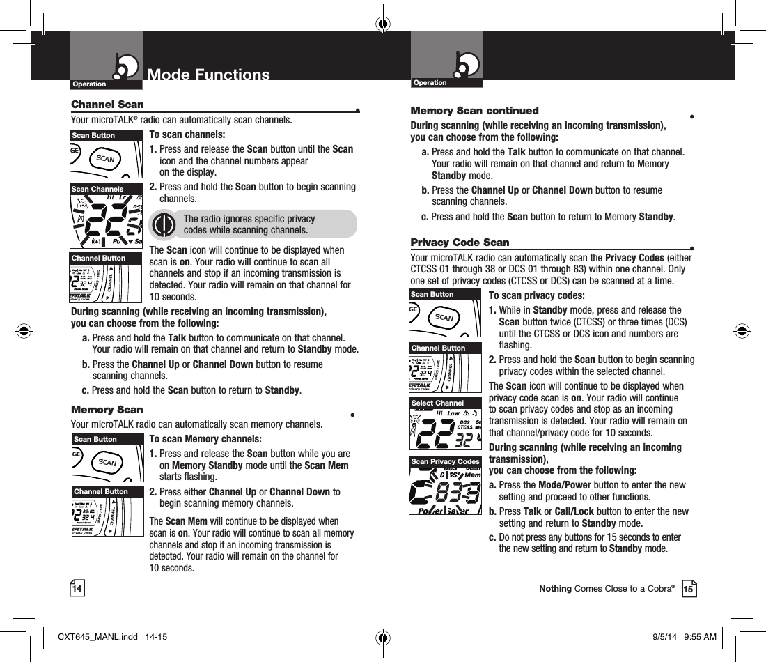 Privacy Code Scan •Your microTALK radio can automatically scan the Privacy Codes (either CTCSS 01 through 38 or DCS 01 through 83) within one channel. Only one set of privacy codes (CTCSS or DCS) can be scanned at a time.To scan privacy codes:1.  While in Standby mode, press and release the Scan button twice (CTCSS) or three times (DCS)until the CTCSS or DCS icon and numbers are flashing.2.  Press and hold the Scan button to begin scanning privacy codes within the selected channel.The Scan icon will continue to be displayed when privacy code scan is on. Your radio will continue to scan privacy codes and stop as an incoming transmission is detected. Your radio will remain on that channel/privacy code for 10 seconds. During scanning (while receiving an incoming transmission),  you can choose from the following:a.  Press the Mode/Power button to enter the new setting and proceed to other functions.b.  Press Talk or Call/Lock button to enter the new setting and return to Standby mode. c.  Do not press any buttons for 15 seconds to enter the new setting and return to Standby mode.OperationMode FunctionsOperation14 15Nothing Comes Close to a Cobra®Select ChannelScan Privacy CodesChannel Scan   •Your microTALK® radio can automatically scan channels.To scan channels:1.  Press and release the Scan button until the Scan icon and the channel numbers appear  on the display.2.  Press and hold the Scan button to begin scanning channels.  The radio ignores specific privacy  codes while scanning channels.The Scan icon will continue to be displayed when scan is on. Your radio will continue to scan all channels and stop if an incoming transmission is detected. Your radio will remain on that channel for 10 seconds. During scanning (while receiving an incoming transmission),  you can choose from the following:a.  Press and hold the Talk button to communicate on that channel. Your radio will remain on that channel and return to Standby mode.b.  Press the Channel Up or Channel Down button to resume  scanning channels.c.  Press and hold the Scan button to return to Standby.Memory Scan •Your microTALK radio can automatically scan memory channels.To scan Memory channels:1.  Press and release the Scan button while you are on Memory Standby mode until the Scan Mem starts flashing.2.  Press either Channel Up or Channel Down to begin scanning memory channels. The Scan Mem will continue to be displayed when scan is on. Your radio will continue to scan all memory channels and stop if an incoming transmission is detected. Your radio will remain on the channel for  10 seconds.Scan ChannelsHI / LOSCANScan ButtonChannel ButtonHI / LOSCANChannel ButtonHI / LOSCANHI / LOSCANScan ButtonHI / LOSCANScan ButtonChannel ButtonHI / LOSCANMemory Scan continued •During scanning (while receiving an incoming transmission),  you can choose from the following:a.  Press and hold the Talk button to communicate on that channel. Your radio will remain on that channel and return to Memory Standby mode.b.  Press the Channel Up or Channel Down button to resume  scanning channels.c.  Press and hold the Scan button to return to Memory Standby.CXT645_MANL.indd   14-15 9/5/14   9:55 AM