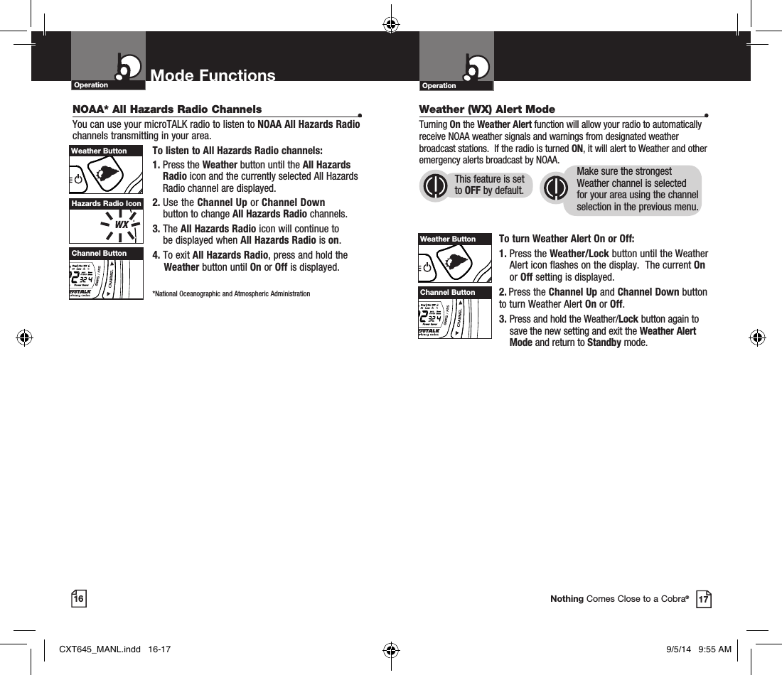 Operation Mode Functions16Operation17Nothing Comes Close to a Cobra®Hazards Radio IconWeather (WX) Alert Mode •Turning On the Weather Alert function will allow your radio to automatically receive NOAA weather signals and warnings from designated weather broadcast stations.  If the radio is turned ON, it will alert to Weather and other emergency alerts broadcast by NOAA. To turn Weather Alert On or Off:1.  Press the Weather/Lock button until the Weather Alert icon flashes on the display.  The current On or Off setting is displayed.2.  Press the Channel Up and Channel Down button  to turn Weather Alert On or Off.3.  Press and hold the Weather/Lock button again to save the new setting and exit the Weather Alert Mode and return to Standby mode. This feature is set to OFF by default.Make sure the strongest Weather channel is selected for your area using the channel selection in the previous menu. NOAA* All Hazards Radio Channels •You can use your microTALK radio to listen to NOAA All Hazards Radio channels transmitting in your area.To listen to All Hazards Radio channels:1.  Press the Weather button until the All Hazards Radio icon and the currently selected All Hazards Radio channel are displayed.2.  Use the Channel Up or Channel Down  button to change All Hazards Radio channels.3.  The All Hazards Radio icon will continue to  be displayed when All Hazards Radio is on. 4. To exit All Hazards Radio, press and hold the  Weather button until On or Off is displayed.    *National Oceanographic and Atmospheric AdministrationChannel ButtonHI / LOSCANChannel ButtonHI / LOSCANHI / LOSCANWeather ButtonHI / LOSCANWeather ButtonCXT645_MANL.indd   16-17 9/5/14   9:55 AM