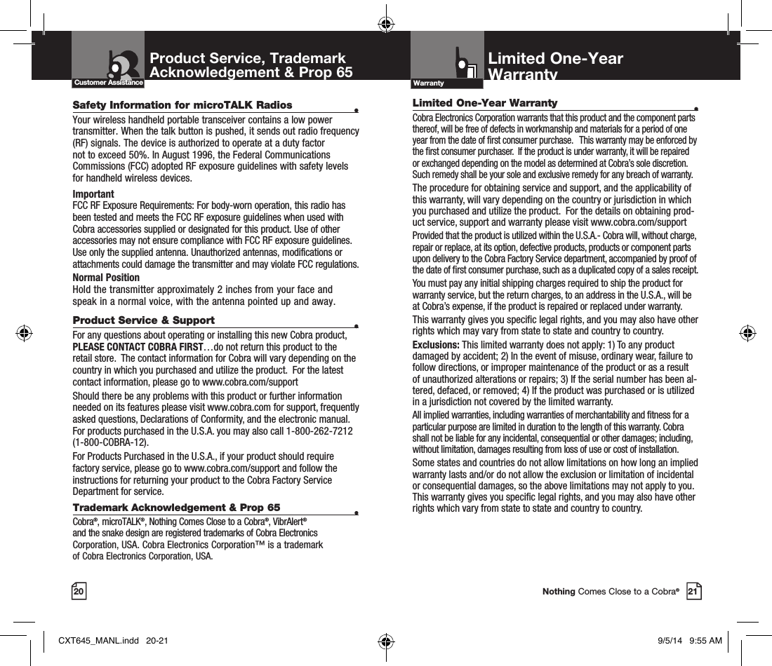 20Safety Information for microTALK Radios •Your wireless handheld portable transceiver contains a low power transmitter. When the talk button is pushed, it sends out radio frequency (RF) signals. The device is authorized to operate at a duty factor not to exceed 50%. In August 1996, the Federal Communications Commissions (FCC) adopted RF exposure guidelines with safety levels for handheld wireless devices. ImportantFCC RF Exposure Requirements: For body-worn operation, this radio has been tested and meets the FCC RF exposure guidelines when used with Cobra accessories supplied or designated for this product. Use of other accessories may not ensure compliance with FCC RF exposure guidelines. Use only the supplied antenna. Unauthorized antennas, modifications or attachments could damage the transmitter and may violate FCC regulations. Normal PositionHold the transmitter approximately 2 inches from your face and speak in a normal voice, with the antenna pointed up and away. Product Service &amp; Support •For any questions about operating or installing this new Cobra product, PLEASE CONTACT COBRA FIRST…do not return this product to the retail store.  The contact information for Cobra will vary depending on the country in which you purchased and utilize the product.  For the latest contact information, please go to www.cobra.com/supportShould there be any problems with this product or further information  needed on its features please visit www.cobra.com for support, frequently  asked questions, Declarations of Conformity, and the electronic manual.  For products purchased in the U.S.A. you may also call 1-800-262-7212  (1-800-COBRA-12).For Products Purchased in the U.S.A., if your product should require factory service, please go to www.cobra.com/support and follow the instructions for returning your product to the Cobra Factory Service Department for service.  Trademark Acknowledgement &amp; Prop 65 •Cobra®, microTALK®, Nothing Comes Close to a Cobra®, VibrAlert®  and the snake design are registered trademarks of Cobra Electronics Corporation, USA. Cobra Electronics Corporation™ is a trademark  of Cobra Electronics Corporation, USA.Product Service, TrademarkAcknowledgement &amp; Prop 65 Customer AssistanceLimited One-Year Warranty •Cobra Electronics Corporation warrants that this product and the component parts thereof, will be free of defects in workmanship and materials for a period of one year from the date of rst consumer purchase.   This warranty may be enforced by the rst consumer purchaser.  If the product is under warranty, it will be repaired or exchanged depending on the model as determined at Cobra’s sole discretion.  Such remedy shall be your sole and exclusive remedy for any breach of warranty.  The procedure for obtaining service and support, and the applicability of this warranty, will vary depending on the country or jurisdiction in which you purchased and utilize the product.  For the details on obtaining prod-uct service, support and warranty please visit www.cobra.com/supportProvided that the product is utilized within the U.S.A.- Cobra will, without charge, repair or replace, at its option, defective products, products or component parts upon delivery to the Cobra Factory Service department, accompanied by proof of the date of rst consumer purchase, such as a duplicated copy of a sales receipt.You must pay any initial shipping charges required to ship the product for warranty service, but the return charges, to an address in the U.S.A., will be at Cobra’s expense, if the product is repaired or replaced under warranty. This warranty gives you specic legal rights, and you may also have other rights which may vary from state to state and country to country.  Exclusions: This limited warranty does not apply: 1) To any product damaged by accident; 2) In the event of misuse, ordinary wear, failure to follow directions, or improper maintenance of the product or as a result of unauthorized alterations or repairs; 3) If the serial number has been al-tered, defaced, or removed; 4) If the product was purchased or is utilized in a jurisdiction not covered by the limited warranty.All implied warranties, including warranties of merchantability and tness for a particular purpose are limited in duration to the length of this warranty. Cobra shall not be liable for any incidental, consequential or other damages; including, without limitation, damages resulting from loss of use or cost of installation.Some states and countries do not allow limitations on how long an implied warranty lasts and/or do not allow the exclusion or limitation of incidental or consequential damages, so the above limitations may not apply to you.  This warranty gives you specic legal rights, and you may also have other rights which vary from state to state and country to country. Limited One-Year WarrantyWarranty21Nothing Comes Close to a Cobra®CXT645_MANL.indd   20-21 9/5/14   9:55 AM