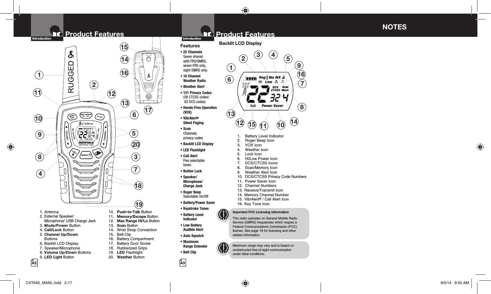 2Product Features137481151514161710 691. Antenna2. External Speaker/  Microphone/ USB Charge Jack3. Mode/Power Button4. Call/Lock Button5. Channel Up/Down    Buttons 6. Backlit LCD Display   7. Speaker/Microphone8. Volume Up/Down Buttons9. LED Light Button  10.  Push-to-Talk Button  11.  Memory/Escape Button   12.  Max Range Hi/Lo Button  13.  Scan Button  14.  Wrist Strap Connection  15.  Belt Clip  16.  Battery Compartment  17.  Battery Door Screw  18.  Rubberized Grips   19.  LED Flashlight  20.  Weather ButtonProduct FeaturesA2Introduction12131918Product FeaturesA3IntroductionFeatures•  22 Channels  Seven shared  with FRS/GMRS,  seven FRS only,  eight GMRS only.• 10 Channel  Weather Radio • Weather Alert• 121 Privacy Codes (38 CTCSS codes/  83 DCS codes)• Hands-Free Operation (VOX)• VibrAlert®  Silent Paging•  Scan Channels,  privacy codes•  Backlit LCD Display• LED Flashlight•  Call Alert  Five selectable  tones•  Button Lock•  Speaker/ Microphone/  Charge Jack•  Roger Beep  Selectable On/Off•  Battery/Power Saver •  Keystroke Tones•  Battery Level Indicator•  Low Battery  Audible Alert•  Auto Squelch•  Maximum  Range Extender• Belt ClipImportant FCC Licensing InformationThis radio operates on General Mobile Radio Service (GMRS) frequencies which require a Federal Communications Commission (FCC) license. See page 19 for licensing and other  related information.Maximum range may vary and is based on unobstructed line-of-sight communication  under ideal conditions. Backlit LCD Display1.  Battery Level Indicator2.  Roger Beep Icon3.  VOX Icon4.  Weather Icon5.  Lock Icon6.  Hi/Low Power Icon7.  DCS/CTCSS Icons8.  Scan/Memory Icon9.  Weather Alert Icon10.  DCS/CTCSS Privacy Code Numbers11.  Power Saver Icon12.  Channel Numbers13.  Receive/Transmit Icon 14.  Memory Channel Number 15.  VibrAlert® / Call Alert Icon 16.  Key Tone Icon123456111213108791415NOTES 16HI / LOSCAN20CXT645_MANL.indd   2-17 9/5/14   9:55 AM
