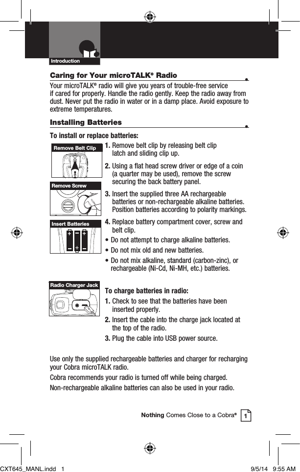 Caring for Your microTALK® Radio • Your microTALK® radio will give you years of trouble-free service  if cared for properly. Handle the radio gently. Keep the radio away from dust. Never put the radio in water or in a damp place. Avoid exposure to extreme temperatures.Installing Batteries •To install or replace batteries:1.  Remove belt clip by releasing belt clip  latch and sliding clip up.2.  Using a flat head screw driver or edge of a coin (a quarter may be used), remove the screw securing the back battery panel.3.  Insert the supplied three AA rechargeable batteries or non-rechargeable alkaline batteries. Position batteries according to polarity markings.4.  Replace battery compartment cover, screw and  belt clip.• Do not attempt to charge alkaline batteries.• Do not mix old and new batteries.• Do not mix alkaline, standard (carbon-zinc), or  rechargeable (Ni-Cd, Ni-MH, etc.) batteries.To charge batteries in radio:1.  Check to see that the batteries have been inserted properly. 2.  Insert the cable into the charge jack located at the top of the radio. 3.  Plug the cable into USB power source.Use only the supplied rechargeable batteries and charger for recharging your Cobra microTALK radio.Cobra recommends your radio is turned off while being charged.Non-rechargeable alkaline batteries can also be used in your radio.Remove Belt ClipRemove ScrewInsert BatteriesIntroduction1Nothing Comes Close to a Cobra®Radio Charger JackCXT645_MANL.indd   1 9/5/14   9:55 AM