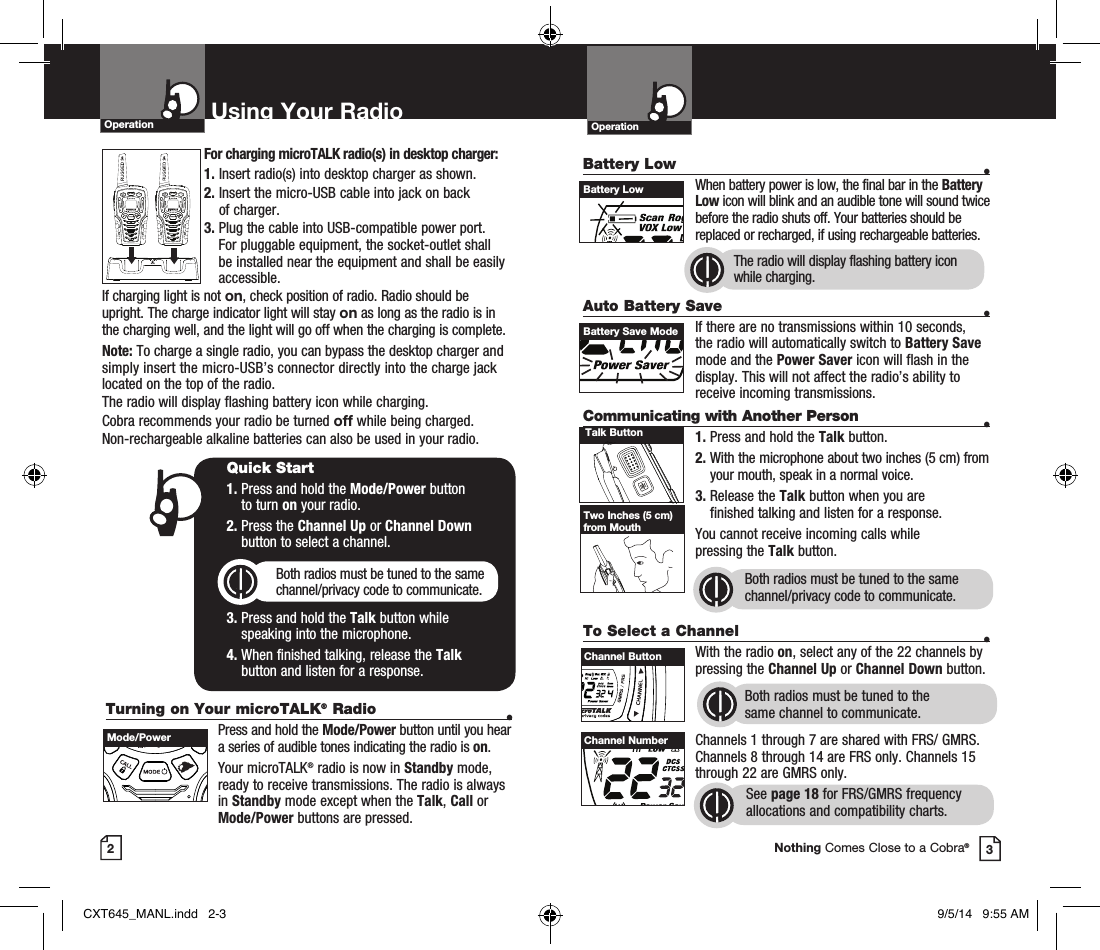 OperationBattery Low   •    When battery power is low, the final bar in the Battery Low icon will blink and an audible tone will sound twice before the radio shuts off. Your batteries should be replaced or recharged, if using rechargeable batteries. Auto Battery Save   •If there are no transmissions within 10 seconds, the radio will automatically switch to Battery Save mode and the Power Saver icon will flash in the display. This will not affect the radio’s ability to receive incoming transmissions.Communicating with Another Person •1. Press and hold the Talk button.2.  With the microphone about two inches (5 cm) from your mouth, speak in a normal voice.3.  Release the Talk button when you are  finished talking and listen for a response.You cannot receive incoming calls while  pressing the Talk button.Both radios must be tuned to the same channel/privacy code to communicate.2Using Your RadioOperation3Battery LowBattery Save ModeTalk ButtonTwo Inches (5 cm) from MouthTo Select a Channel   • With the radio on, select any of the 22 channels by pressing the Channel Up or Channel Down button. Both radios must be tuned to the  same channel to communicate.Channels 1 through 7 are shared with FRS/ GMRS. Channels 8 through 14 are FRS only. Channels 15 through 22 are GMRS only.  See page 18 for FRS/GMRS frequency allocations and compatibility charts.Channel NumberNothing Comes Close to a Cobra®The radio will display flashing battery icon while charging.Turning on Your microTALK® Radio •  Press and hold the Mode/Power button until you hear a series of audible tones indicating the radio is on.Your microTALK® radio is now in Standby mode, ready to receive transmissions. The radio is always in Standby mode except when the Talk, Call or Mode/Power buttons are pressed.Quick Start1.  Press and hold the Mode/Power button  to turn on your radio.2.  Press the Channel Up or Channel Down  button to select a channel.Both radios must be tuned to the same channel/privacy code to communicate.3.  Press and hold the Talk button while  speaking into the microphone.4.  When finished talking, release the Talk  button and listen for a response.For charging microTALK radio(s) in desktop charger:1. Insert radio(s) into desktop charger as shown. 2.  Insert the micro-USB cable into jack on back  of charger.3.  Plug the cable into USB-compatible power port. For pluggable equipment, the socket-outlet shall be installed near the equipment and shall be easily accessible.If charging light is not on, check position of radio. Radio should be upright. The charge indicator light will stay on as long as the radio is in the charging well, and the light will go off when the charging is complete.Note: To charge a single radio, you can bypass the desktop charger and simply insert the micro-USB’s connector directly into the charge jack located on the top of the radio.The radio will display flashing battery icon while charging.Cobra recommends your radio be turned off while being charged.Non-rechargeable alkaline batteries can also be used in your radio.HI / LOSCANHI / LOSCANMode/PowerHI / LOSCANChannel ButtonHI / LOSCANCXT645_MANL.indd   2-3 9/5/14   9:55 AM