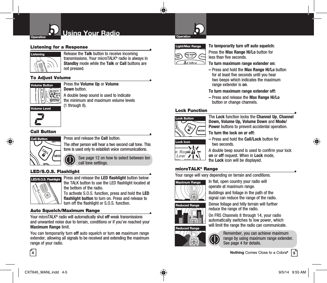 To temporarily turn off auto squelch:Press the Max Range Hi/Lo button for  less than five seconds. To turn maximum range extender on:–  Press and hold the Max Range Hi/Lo button  for at least five seconds until you hear  two beeps which indicates the maximum range extender is on.To turn maximum range extender off:–  Press and release the Max Range Hi/Lo  button or change channels.Lock Function •The Lock function locks the Channel Up, Channel Down, Volume Up, Volume Down and Mode/Power buttons to prevent accidental operation. To turn the lock on or off:–   Press and hold the Call/Lock button for  two seconds.A double beep sound is used to confirm your lock on or off request. When in Lock mode,  the Lock icon will be displayed.OperationUsing Your RadioOperationListening for a Response •Release the Talk button to receive incoming transmissions. Your microTALK® radio is always in Standby mode while the Talk or Call buttons are not pressed.To Adjust Volume   •Press the Volume Up or Volume  Down button.A double beep sound is used to indicate  the minimum and maximum volume levels  (1 through 8).Call Button    •Press and release the Call button. The other person will hear a two second call tone. This tone is used only to establish voice communications.See page 12 on how to select between ten call tone settings. 45HI / LOSCANVolume ButtonHI / LOSCANCall ButtonListeningVolume LevelLock IconHI / LOSCANLight/Max RangeHI / LOSCANLock ButtonLED/S.O.S. Flashlight •Press and release the LED flashlight button below the TALK button to use the LED flashlight located at the bottom of the radio.To activate S.O.S. function, press and hold the LED flashlight button to turn on. Press and release to turn off the flashlight or S.O.S. function.Auto Squelch/Maximum Range •Your microTALK® radio will automatically shut off weak transmissions and unwanted noise due to terrain, conditions or if you’ve reached your Maximum Range limit.You can temporarily turn off auto squelch or turn on maximum range extender, allowing all signals to be received and extending the maximum range of your radio.LED/S.O.S. FlashlightmicroTALK® Range •Your range will vary depending on terrain and conditions.In flat, open country your radio will  operate at maximum range.Buildings and foliage in the path of the  signal can reduce the range of the radio.Dense foliage and hilly terrain will further  reduce the range of the radio.On FRS Channels 8 through 14, your radio automatically switches to low power, which  will limit the range the radio can communicate.Remember, you can achieve maximum range by using maximum range extender. See page 4 for details.HI / LOSCANHI / LOSCANHI / LOSCANMaximum RangeReduced RangeReduced RangeNothing Comes Close to a Cobra®CXT645_MANL.indd   4-5 9/5/14   9:55 AM