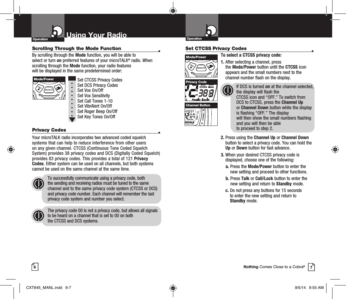 Scrolling Through the Mode Function •By scrolling through the Mode function, you will be able to  select or turn on preferred features of your microTALK® radio. When scrolling through the Mode function, your radio features  will be displayed in the same predetermined order:  Set CTCSS Privacy Codes Set DCS Privacy Codes Set Vox On/Off  Set Vox Sensitivity Set Call Tones 1-10  Set VibrAlert On/Off Set Roger Beep On/Off Set Key Tones On/Off Privacy Codes •Your microTALK radio incorporates two advanced coded squelch systems that can help to reduce interference from other users  on any given channel. CTCSS (Continuous Tone Coded Squelch System) provides 38 privacy codes and DCS (Digitally Coded Squelch) provides 83 privacy codes. This provides a total of 121 Privacy Codes. Either system can be used on all channels, but both systems cannot be used on the same channel at the same time.To successfully communicate using a privacy code, both  the sending and receiving radios must be tuned to the same channel and to the same privacy code system (CTCSS or DCS) and privacy code number. Each channel will remember the last privacy code system and number you select.The privacy code 00 is not a privacy code, but allows all signals to be heard on a channel that is set to 00 on both  the CTCSS and DCS systems.Set CTCSS Privacy Codes •To select a CTCSS privacy code:1.  After selecting a channel, press  the Mode/Power button until the CTCSS icon appears and the small numbers next to the channel number flash on the display.If DCS is turned on at the channel selected, the display will flash the  CTCSS icon and “OFF.” To switch from  DCS to CTCSS, press the Channel Up  or Channel Down button while the display is flashing “OFF.” The display  will then show the small numbers flashing and you will then be able  to proceed to step 2.2.  Press using the Channel Up or Channel Down button to select a privacy code. You can hold the Up or Down button for fast advance.3.  When your desired CTCSS privacy code is displayed, choose one of the following:a.  Press the Mode/Power button to enter the new setting and proceed to other functions.b.   Press Talk or Call/Lock button to enter the new setting and return to Standby mode. c.  Do not press any buttons for 15 seconds  to enter the new setting and return to  Standby mode.OperationUsing Your RadioOperation67Privacy CodeNothing Comes Close to a Cobra®Mode/PowerHI / LOSCANMode/PowerHI / LOSCANChannel ButtonHI / LOSCANCXT645_MANL.indd   6-7 9/5/14   9:55 AM