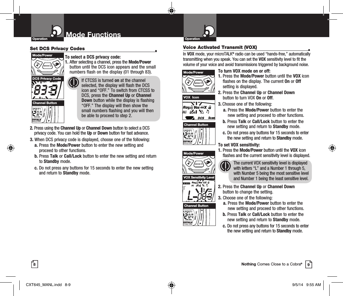 OperationOperation Mode Functions89Nothing Comes Close to a Cobra®Set DCS Privacy Codes •To select a DCS privacy code:1.  After selecting a channel, press the Mode/Power button until the DCS icon appears and the small numbers flash on the display (01 through 83).      2.  Press using the Channel Up or Channel Down button to select a DCS privacy code. You can hold the Up or Down button for fast advance.3.  When DCS privacy code is displayed, choose one of the following:a.  Press the Mode/Power button to enter the new setting and proceed to other functions.b.  Press Talk or Call/Lock button to enter the new setting and return to Standby mode. c.  Do not press any buttons for 15 seconds to enter the new setting and return to Standby mode.DCS Privacy Code       If CTCSS is turned on at the channel            selected, the display will flash the DCS        icon and “OFF.” To switch from CTCSS to        DCS, press the Channel Up or Channel        Down button while the display is flashing        “OFF.” The display will then show the          small numbers flashing and you will then        be able to proceed to step 2.Voice Activated Transmit (VOX) •In VOX mode, your microTALK® radio can be used “hands-free,” automatically transmitting when you speak. You can set the VOX sensitivity level to fit the volume of your voice and avoid transmissions triggered by background noise. To turn VOX mode on or off:1.  Press the Mode/Power button until the VOX icon flashes on the display. The current On or Off setting is displayed.2.  Press the Channel Up or Channel Down  button to turn VOX On or Off.3.  Choose one of the following:    a.  Press the Mode/Power button to enter the new setting and proceed to other functions.  b.  Press Talk or Call/Lock button to enter the new setting and return to Standby mode.   c.  Do not press any buttons for 15 seconds to enter the new setting and return to Standby mode. To set VOX sensitivity:1.  Press the Mode/Power button until the VOX icon flashes and the current sensitivity level is displayed. The current VOX sensitivity level is displayed with letters “L” and a Number 1 through 5, with Number 5 being the most sensitive level and Number 1 being the least sensitive level.2.  Press the Channel Up or Channel Down  button to change the setting.3.  Choose one of the following:    a.  Press the Mode/Power button to enter the new setting and proceed to other functions.  b.   Press Talk or Call/Lock button to enter the new setting and return to Standby mode.   c.  Do not press any buttons for 15 seconds to enter the new setting and return to Standby mode.VOX  IconVOX Sensitivity LevelChannel ButtonHI / LOSCANMode/PowerHI / LOSCANMode/PowerHI / LOSCANChannel ButtonHI / LOSCANMode/PowerHI / LOSCANChannel ButtonHI / LOSCANCXT645_MANL.indd   8-9 9/5/14   9:55 AM
