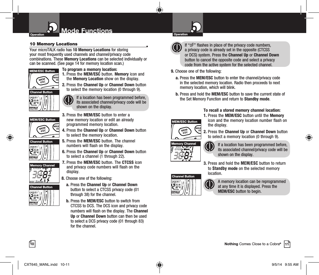 10 Memory Locations •Your microTALK radio has 10 Memory Locations for storing  your most frequently used channels and channel/privacy code combinations. These Memory Locations can be selected individually or can be scanned. (See page 14 for memory location scan.)To program a memory location:1.  Press the MEM/ESC button. Memory icon and the Memory Location show on the display.2.  Press the Channel Up or Channel Down button to select the memory location (0 through 9).If a location has been programmed before, its associated channel/privacy code will be shown on the display.3.  Press the MEM/ESC button to enter a new memory location or edit an already programmed memory location.4.  Press the Channel Up or Channel Down button to select the memory location.5.  Press the MEM/ESC button. The channel numbers will flash on the display.6.  Press the Channel Up or Channel Down button to select a channel (1 through 22).7.  Press the MEM/ESC button. The CTCSS icon and privacy code numbers will flash on the display.8. Choose one of the following:a.  Press the Channel Up or Channel Down button to select a CTCSS privacy code (01 through 38) for the channel.b.  Press the MEM/ESC button to switch from CTCSS to DCS. The DCS icon and privacy code numbers will flash on the display. The Channel Up or Channel Down button can then be used to select a DCS privacy code (01 through 83)  for the channel.OperationOperation Mode Functions10 11Nothing Comes Close to a Cobra®HI / LOSCANMEM/ESC ButtonMemory Channel            If “oF” flashes in place of the privacy code numbers,              a privacy code is already set in the opposite (CTCSS              or DCS) system. Press the Channel Up or Channel Down                     button to cancel the opposite code and select a privacy              code from the active system for the selected channel.9. Choose one of the following:a.  Press the MEM/ESC button to enter the channel/privacy code in the selected memory location. Radio then proceeds to next memory location, which will blink.  b.  Press and hold the MEM/ESC button to save the current state of the Set Memory Function and return to Standby mode. To recall a stored memory channel location:1.  Press the MEM/ESC button until the Memory icon and the memory location number flash on the display.2.  Press the Channel Up or Channel Down button to select a memory location (0 through 9). If a location has been programmed before, its associated channel/privacy code will be shown on the display.3.  Press and hold the MEM/ESC button to return to Standby mode on the selected memory location.A memory location can be reprogrammed at any time it is displayed. Press the  MEM/ESC button to begin.Memory ChannelChannel ButtonHI / LOSCANChannel ButtonHI / LOSCANChannel ButtonHI / LOSCANChannel ButtonHI / LOSCANHI / LOSCANMEM/ESC ButtonHI / LOSCANMEM/ESC ButtonCXT645_MANL.indd   10-11 9/5/14   9:55 AM