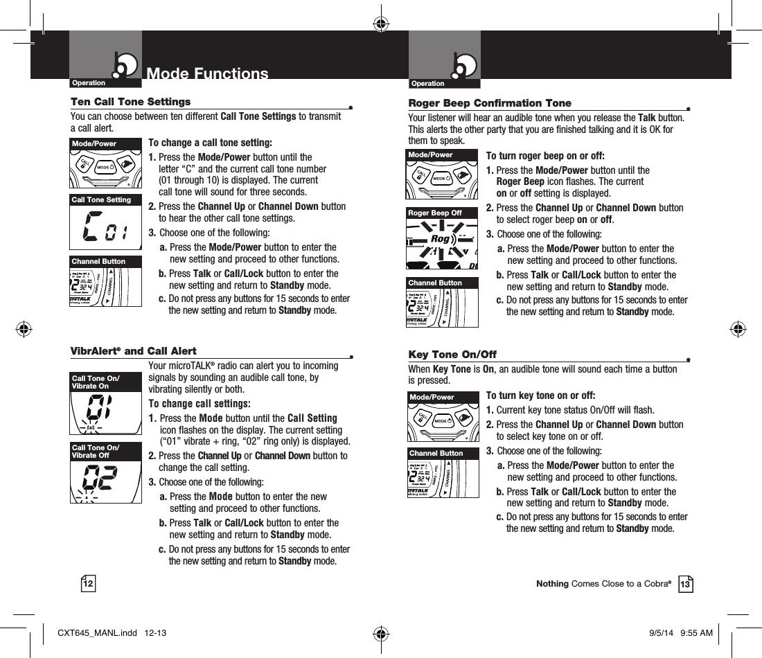 VibrAlert® and Call Alert •Your microTALK® radio can alert you to incoming signals by sounding an audible call tone, by vibrating silently or both. To change call settings:1.  Press the Mode button until the Call Setting icon flashes on the display. The current setting (“01” vibrate + ring, “02” ring only) is displayed.2.  Press the Channel Up or Channel Down button to  change the call setting.3.   Choose one of the following:a.  Press the Mode button to enter the new setting and proceed to other functions.b.  Press Talk or Call/Lock button to enter the new setting and return to Standby mode. c.  Do not press any buttons for 15 seconds to enter the new setting and return to Standby mode.OperationMode Functions12 13Operation Mode FunctionsNothing Comes Close to a Cobra®Ten Call Tone Settings •You can choose between ten different Call Tone Settings to transmit a call alert. To change a call tone setting:1.  Press the Mode/Power button until the  letter “C” and the current call tone number  (01 through 10) is displayed. The current  call tone will sound for three seconds.2.  Press the Channel Up or Channel Down button to hear the other call tone settings.3.  Choose one of the following:a.  Press the Mode/Power button to enter the new setting and proceed to other functions.b.  Press Talk or Call/Lock button to enter the new setting and return to Standby mode. c.  Do not press any buttons for 15 seconds to enter the new setting and return to Standby mode.Call Tone SettingCall Tone On/Vibrate OnCall Tone On/Vibrate OffRoger Beep Confirmation Tone •Your listener will hear an audible tone when you release the Talk button. This alerts the other party that you are finished talking and it is OK for them to speak.To turn roger beep on or off:1.   Press the Mode/Power button until the  Roger Beep icon flashes. The current  on or off setting is displayed.2.  Press the Channel Up or Channel Down button to select roger beep on or off.3.  Choose one of the following:a.  Press the Mode/Power button to enter the new setting and proceed to other functions.b.   Press Talk or Call/Lock button to enter the new setting and return to Standby mode. c.  Do not press any buttons for 15 seconds to enter the new setting and return to Standby mode.Channel ButtonRoger Beep OffKey Tone On/Off •When Key Tone is On, an audible tone will sound each time a button is pressed.To turn key tone on or off:1.   Current key tone status On/Off will flash.2.  Press the Channel Up or Channel Down button to select key tone on or off.3.  Choose one of the following:a.  Press the Mode/Power button to enter the new setting and proceed to other functions.b.  Press Talk or Call/Lock button to enter the new setting and return to Standby mode. c.  Do not press any buttons for 15 seconds to enter the new setting and return to Standby mode.Mode/PowerHI / LOSCANChannel ButtonHI / LOSCANMode/PowerHI / LOSCANChannel ButtonHI / LOSCANMode/PowerHI / LOSCANChannel ButtonHI / LOSCANCXT645_MANL.indd   12-13 9/5/14   9:55 AM