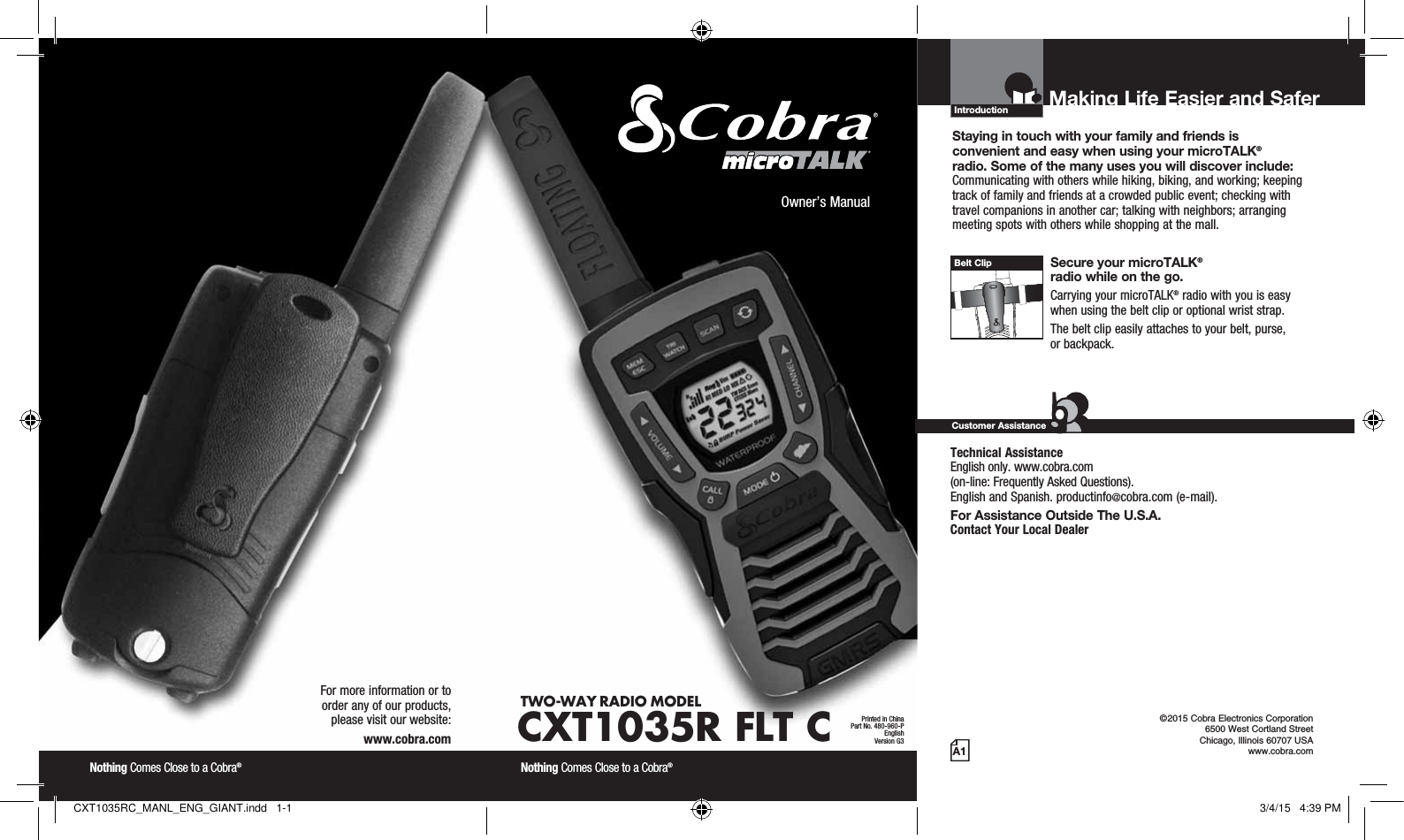 Introduction©2015 Cobra Electronics Corporation 6500 West Cortland Street Chicago, Illinois 60707 USAwww.cobra.comMaking Life Easier and Safer Staying in touch with your family and friends is  convenient and easy when using your microTALK®  radio. Some of the many uses you will discover include:Communicating with others while hiking, biking, and working; keeping track of family and friends at a crowded public event; checking with travel companions in another car; talking with neighbors; arranging meeting spots with others while shopping at the mall. Secure your microTALK®  radio while on the go.Carrying your microTALK® radio with you is easy when using the belt clip or optional wrist strap. The belt clip easily attaches to your belt, purse,  or backpack.Customer AssistanceA1Owner’s ManualNothing Comes Close to a Cobra® Nothing Comes Close to a Cobra® For more information or to  order any of our products,  please visit our website:www.cobra.comBelt ClipPrinted in ChinaPart No. 480-960-PEnglishVersion G3TWO-WAY RADIO  MODEL CXT1035R FLT CTechnical Assistance  English only. www.cobra.com  (on-line: Frequently Asked Questions).  English and Spanish. productinfo@cobra.com (e-mail).For Assistance Outside The U.S.A. Contact Your Local DealerCXT1035RC_MANL_ENG_GIANT.indd   1-1 3/4/15   4:39 PM