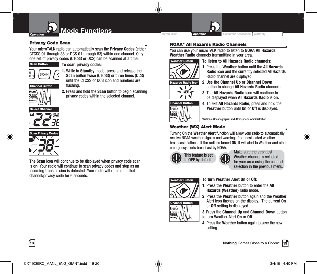 NOAA* All Hazards Radio Channels  •You can use your microTALK radio to listen to NOAA All Hazards Weather Radio channels transmitting in your area.To listen to All Hazards Radio channels:1.  Press the Weather button until the All Hazards Radio icon and the currently selected All Hazards Radio channel are displayed.2.  Use the Channel Up or Channel Down  button to change All Hazards Radio channels.3.  The All Hazards Radio icon will continue to  be displayed when All Hazards Radio is on. 4. To exit All Hazards Radio, press and hold the      Weather button until On or Off is displayed.    *National Oceanographic and Atmospheric Administration18 19Nothing Comes Close to a Cobra®Hazards Radio IconWeather (WX) Alert Mode  •Turning On the Weather Alert function will allow your radio to automatically receive NOAA weather signals and warnings from designated weather broadcast stations.  If the radio is turned ON, it will alert to Weather and other emergency alerts broadcast by NOAA. To turn Weather Alert On or Off:1.  Press the Weather button to enter the All Hazards (Weather) radio mode. 2.  Press the Weather button again and the Weather Alert icon flashes on the display.  The current On or Off setting is displayed.3.  Press the Channel Up and Channel Down button  to turn Weather Alert On or Off.4.  Press the Weather button again to save the new setting. This feature is set to OFF by default.Make sure the strongest Weather channel is selected for your area using the channel selection in the previous menu. Privacy Code Scan  •Your microTALK radio can automatically scan the Privacy Codes (either CTCSS 01 through 38 or DCS 01 through 83) within one channel. Only one set of privacy codes (CTCSS or DCS) can be scanned at a time.To scan privacy codes:1.  While in Standby mode, press and release the Scan button twice (CTCSS) or three times (DCS)until the CTCSS or DCS icon and numbers are flashing.2.  Press and hold the Scan button to begin scanning privacy codes within the selected channel.The Scan icon will continue to be displayed when privacy code scan is on. Your radio will continue to scan privacy codes and stop as an incoming transmission is detected. Your radio will remain on that channel/privacy code for 6 seconds. HI MED LO WXTW DCCTCSSSelect ChannelTW DCS ScaCTCSS MemScan Privacy CodesCHANNELChannel ButtonRITCHSCANScan ButtonWeather ButtonCHANNELChannel ButtonWeather ButtonCHANNELChannel ButtonOperation Mode Functions Operation Customer Assistance WarrantyIntroductionCXT1035RC_MANL_ENG_GIANT.indd   19-20 3/4/15   4:40 PM