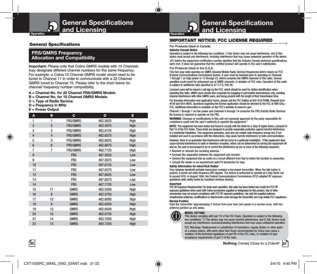 20 21Nothing Comes Close to a Cobra® General Specifications   •  FRS/GMRS Frequency  Allocation and CompatibilityImportant: Please note that Cobra GMRS models with 15 Channels  may designate different channel numbers for the same frequency.  For example, a Cobra 15 Channel GMRS model would need to be  tuned to Channel 11 in order to communicate with a 22 Channel  GMRS tuned to Channel 15. Please refer to the chart below for  channel/ frequency number compatibility. A =  Channel No. for 22 Channel FRS/GMRS ModelsB =  Channel No. for 15 Channel GMRS ModelsC = Type of Radio ServiceD = Frequency in MHzE = Power Output A B  C  D  E 1   1   FRS/GMRS   462.5625  High  2   2  FRS/GMRS  462.5875  High  3   3  FRS/GMRS   462.6125  High    4   4   FRS/GMRS   462.6375  High    5   5   FRS/GMRS   462.6625  High    6   6   FRS/GMRS   462.6875  High     7   7   FRS/GMRS   462.7125  High   8     FRS   467.5625  Low   9     FRS   467.5875  Low 10     FRS  467.6125  Low   11     FRS   467.6375  Low  12     FRS   467.6625  Low  13     FRS   467.6875  Low   14     FRS   467.7125  Low  15   11   GMRS   462.5500  High    16   8   GMRS   462.5750  High    17   12   GMRS   462.6000  High   18   9   GMRS   462.6250  High    19   13   GMRS   462.6500  High    20   10   GMRS   462.6750  High   21   14   GMRS   462.7000  High    22   15   GMRS   462.7250  High   General Specifications  and Licensing OperationGeneral Specifications  and Licensing OperationIMPORTANT NOTICE: FCC LICENSE REQUIRED •For Products Used in CanadaIndustry Canada Notice Operation is subject to the following two conditions: 1) this device may not cause interference, and 2) this device must accept any interference, including interference that may cause undesired operation of the device.«IC» before the equipment certification number signifies that the Industry Canada technical specifications were met. It does not guarantee that the certified product will operate to the user’s satisfaction.For Products Used in the U.S.A.This two-way radio operates on GMRS (General Mobile Radio Service) frequencies which require an FCC (Federal Communications Commission) license. A user must be licensed prior to operating on Channels 1 through 7 on high power or 15 through 22, which comprise the GMRS channels of this radio. Serious penalties could result for unlicensed use of GMRS channels, in violation of FCC rules. Operation of this radio is subject to additional rules specified in 47 C.F.R. Part 95. Licensed users will be issued a call sign by the FCC, which should be used for station identification when operating this radio. GMRS users should also cooperate by engaging in permissible transmissions only, avoiding channel interference with other GMRS users, and being prudent with the length of their transmission time. For licensing information and application forms, please call the FCC Hotline at 800-418-FORM. Request form #159 and form #605. Questions regarding the license application should be directed to the FCC at 888-CALL-FCC. Additional information is available on the FCC’s website at www.fcc.gov.Channel 1 through 7 on low power and channels 8 through 14 comprise the FRS (Family Radio Service). No license is required to operate on the FRS.WARNING: Changes or modifications to this unit not expressly approved by the party responsible for compliance could void the user’s authority to operate the equipment.”NOTE: This equipment has been tested and found to comply with the limits for a Class B digital device, pursuant to Part 15 of the FCC Rules. These limits are designed to provide reasonable protection against harmful interference in a residential installation. This equipment generates, uses and can radiate radio frequency energy and, if not installed and used in accordance with the instructions, may cause harmful interference to radio communications.However, there is no guarantee that interference will not occur in a particular installation.  If this equipment does cause harmful interference to radio or television reception, which can be determined by turning the equipment off and on, the user is encouraged to try to correct the interference by one or more of the following measures:• Reorient or relocate the receiving antenna.• Increase the separation between the equipment and receiver.• Connect the equipment into an outlet on a circuit different from that to which the receiver is connected.• Consult the dealer or an experienced radio/TV technician for help.Safety Information for microTALK RadiosYour wireless handheld portable transceiver contains a low power transmitter. When the talk button is pushed, it sends out radio frequency (RF) signals. The device is authorized to operate at a duty factor not to exceed 50%. In August 1996, the Federal Communications Commissions (FCC) adopted RF exposure guidelines with safety levels for handheld wireless devices. ImportantFCC RF Exposure Requirements: For body-worn operation, this radio has been tested and meets the FCC RF exposure guidelines when used with Cobra accessories supplied or designated for this product. Use of other accessories may not ensure compliance with FCC RF exposure guidelines. Use only the supplied antenna. Unauthorized antennas, modifications or attachments could damage the transmitter and may violate FCC regulations. Normal PositionHold the transmitter approximately 2 inches from your face and speak in a normal voice, with the antenna pointed up and away.MODEL CXT1035:This device complies with part 15 of the FCC Rules. Operation is subject to the following two conditions: 1) This device may not cause harmful interference, and 2) this device must accept any interference received,including interference that may cause undesired operation.FCC Warnings: Replacement or substitution of transistors, regular diodes or other parts of a unique nature, with parts other than those recommended by Cobra may cause a violation of the technical regulations of part 95 of the FCC rules, or violation of type acceptance requirements of part 2 of the rules.CXT1035RC_MANL_ENG_GIANT.indd   21-22 3/4/15   4:40 PM