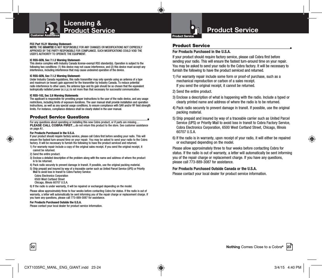 22 Nothing Comes Close to a Cobra®Product Service Questions  •For any questions about operating or installing this new Cobra product, or if parts are missing…PLEASE CALL COBRA FIRST…do not return this product to the store. See customer assistance on page A1.For Products Purchased in the U.S.A.If your product should require factory service, please call Cobra first before sending your radio. This will ensure the fastest turn-around time on your repair. You may be asked to send your radio to the Cobra factory. It will be necessary to furnish the following to have the product serviced and returned.1)  For warranty repair include a copy of the original sales receipt. If you send the original receipt, it cannot be returned. 2) Send the entire product. 3)  Enclose a detailed description of the problem along with the name and address of where the product is to be returned. 4)  Pack radio securely to prevent damage in transit. If possible, use the original packing material. 5)  Ship prepaid and insured by way of a traceable carrier such as United Parcel Service (UPS) or Priority Mail to avoid loss in transit to Cobra Factory Service:   Cobra Electronics Corporation    6500 West Cortland Street   Chicago, Illinois 60707 U.S.A. 6)  If the radio is under warranty, it will be repaired or exchanged depending on the model. Please allow approximately three to four weeks before contacting Cobra for status. If the radio is out of warranty, a letter will automatically be sent informing you of the repair charge or replacement charge. If you have any questions, please call 773-889-3087 for assistance.For Products Purchased Outside the U.S.A.Please contact your local dealer for product service information.Licensing &amp;Product Service Customer AssistanceFCC Part 15.21 Warning Statement-NOTE: THE GRANTEE IS NOT RESPONSIBLE FOR ANY CHANGES OR MODIFICATIONS NOT EXPRESSLY APPROVED BY THE PARTY RESPONSIBLE FOR COMPLIANCE. SUCH MODIFICATIONS COULD VOID THE USER’S AUTHORITY TO OPERATE THE EQUIPMENT.IC RSS-GEN, Sec 7.1.3 Warning Statement-This device complies with Industry Canada license-exempt RSS standard(s). Operation is subject to the following two conditions: (1) this device may not cause interference, and (2) this device must accept any interference, including interference that may cause undesired operation of the device.IC RSS-GEN, Sec 7.1.2 Warning Statement-Under Industry Canada regulations, this radio transmitter may only operate using an antenna of a type and maximum (or lesser) gain approved for the transmitter by Industry Canada. To reduce potential radio interference to other users, the antenna type and its gain should be so chosen that the equivalent isotropically radiated power (e.i.r.p.) is not more than that necessary for successful communication.IC RSS-102, Sec 2.6 Warning StatementsThe applicant is responsible for providing proper instructions to the user of the radio device, and any usage restrictions, including limits of exposure durations. The user manual shall provide installation and operation instructions, as well as any special usage conditions, to ensure compliance with SAR and/or RF field strength limits. For instance, compliance distance shall be clearly stated in the user manual. 23Product ServiceProduct Service  •For Products Purchased in the U.S.A.If your product should require factory service, please call Cobra first before sending your radio. This will ensure the fastest turn-around time on your repair. You may be asked to send your radio to the Cobra factory. It will be necessary to furnish the following to have the product serviced and returned.1)  For warranty repair include some form or proof-of purchase, such as a mechanical reproduction or carbon of a sales receipt.  If you send the original receipt, it cannot be returned. 2) Send the entire product. 3)  Enclose a description of what is happening with the radio. Include a typed or clearly printed name and address of where the radio is to be returned. 4)  Pack radio securely to prevent damage in transit. If possible, use the original packing material. 5)  Ship prepaid and insured by way of a traceable carrier such as United Parcel Service (UPS) or Priority Mail to avoid loss in transit to Cobra Factory Service, Cobra Electronics Corporation, 6500 West Cortland Street, Chicago, Illinois 60707 U.S.A. 6)  If the radio is in warranty, upon receipt of your radio, it will either be repaired or exchanged depending on the model. Please allow approximately three to four weeks before contacting Cobra for status. If the radio is out of warranty, a letter will automatically be sent informing you of the repair charge or replacement charge. If you have any questions, please call 773-889-3087 for assistance.For Products Purchased Outside Canada or the U.S.A.Please contact your local dealer for product service information.Product Service CXT1035RC_MANL_ENG_GIANT.indd   23-24 3/4/15   4:40 PM