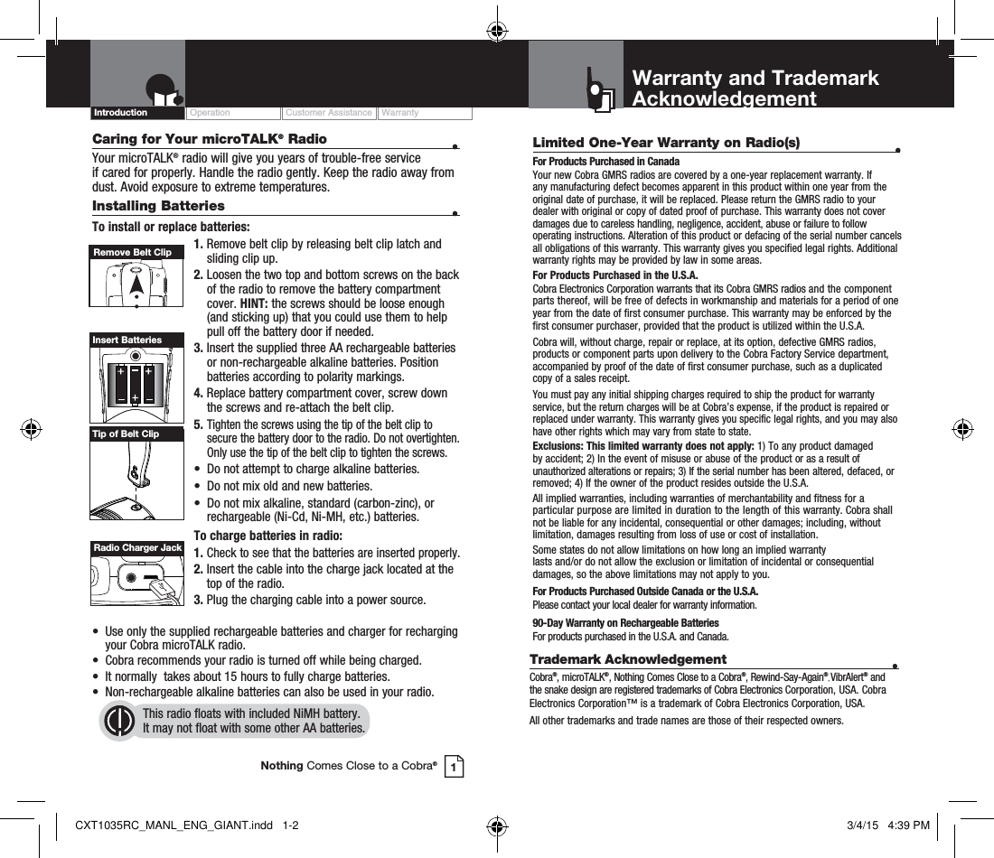 Caring for Your microTALK® Radio  • Your microTALK® radio will give you years of trouble-free service  if cared for properly. Handle the radio gently. Keep the radio away from dust. Avoid exposure to extreme temperatures.Installing Batteries  •To install or replace batteries:1.  Remove belt clip by releasing belt clip latch and sliding clip up.2.  Loosen the two top and bottom screws on the back of the radio to remove the battery compartment cover. HINT: the screws should be loose enough (and sticking up) that you could use them to help pull off the battery door if needed.3.  Insert the supplied three AA rechargeable batteries or non-rechargeable alkaline batteries. Position batteries according to polarity markings.4.  Replace battery compartment cover, screw down the screws and re-attach the belt clip.5. Tighten the screws using the tip of the belt clip to secure the battery door to the radio. Do not overtighten. Only use the tip of the belt clip to tighten the screws.•  Do not attempt to charge alkaline batteries.•  Do not mix old and new batteries.•  Do not mix alkaline, standard (carbon-zinc), or    rechargeable (Ni-Cd, Ni-MH, etc.) batteries.To charge batteries in radio:1.  Check to see that the batteries are inserted properly. 2.  Insert the cable into the charge jack located at the top of the radio. 3.  Plug the charging cable into a power source.  •  Use only the supplied rechargeable batteries and charger for recharging    your Cobra microTALK radio.•  Cobra recommends your radio is turned off while being charged.•  It normally  takes about 15 hours to fully charge batteries.•  Non-rechargeable alkaline batteries can also be used in your radio.This radio floats with included NiMH battery.  It may not float with some other AA batteries.Remove Belt ClipInsert BatteriesOperation Customer Assistance WarrantyIntroduction1Nothing Comes Close to a Cobra®Radio Charger JackTip of Belt Clip Limited One-Year Warranty on Radio(s)  •For Products Purchased in CanadaYour new Cobra GMRS radios are covered by a one-year replacement warranty. If any manufacturing defect becomes apparent in this product within one year from the original date of purchase, it will be replaced. Please return the GMRS radio to your dealer with original or copy of dated proof of purchase. This warranty does not cover damages due to careless handling, negligence, accident, abuse or failure to follow operating instructions. Alteration of this product or defacing of the serial number cancels all obligations of this warranty. This warranty gives you specified legal rights. Additional warranty rights may be provided by law in some areas.For Products Purchased in the U.S.A.Cobra Electronics Corporation warrants that its Cobra GMRS radios and the component parts thereof, will be free of defects in workmanship and materials for a period of one year from the date of first consumer purchase. This warranty may be enforced by the first consumer purchaser, provided that the product is utilized within the U.S.A. Cobra will, without charge, repair or replace, at its option, defective GMRS radios, products or component parts upon delivery to the Cobra Factory Service department, accompanied by proof of the date of first consumer purchase, such as a duplicated copy of a sales receipt. You must pay any initial shipping charges required to ship the product for warranty service, but the return charges will be at Cobra’s expense, if the product is repaired or replaced under warranty. This warranty gives you specific legal rights, and you may also have other rights which may vary from state to state.Exclusions: This limited warranty does not apply: 1) To any product damaged by accident; 2) In the event of misuse or abuse of the product or as a result of unauthorized alterations or repairs; 3) If the serial number has been altered, defaced, or removed; 4) If the owner of the product resides outside the U.S.A.All implied warranties, including warranties of merchantability and fitness for a particular purpose are limited in duration to the length of this warranty. Cobra shall not be liable for any incidental, consequential or other damages; including, without limitation, damages resulting from loss of use or cost of installation. Some states do not allow limitations on how long an implied warranty  lasts and/or do not allow the exclusion or limitation of incidental or consequential damages, so the above limitations may not apply to you.For Products Purchased Outside Canada or the U.S.A.Please contact your local dealer for warranty information.90-Day Warranty on Rechargeable BatteriesFor products purchased in the U.S.A. and Canada.Warranty and TrademarkAcknowledgementTrademark Acknowledgement  •Cobra®, microTALK®, Nothing Comes Close to a Cobra®, Rewind-Say-Again®, VibrAlert® and the snake design are registered trademarks of Cobra Electronics Corporation, USA. Cobra Electronics Corporation™ is a trademark of Cobra Electronics Corporation, USA.All other trademarks and trade names are those of their respected owners.CXT1035RC_MANL_ENG_GIANT.indd   1-2 3/4/15   4:39 PM