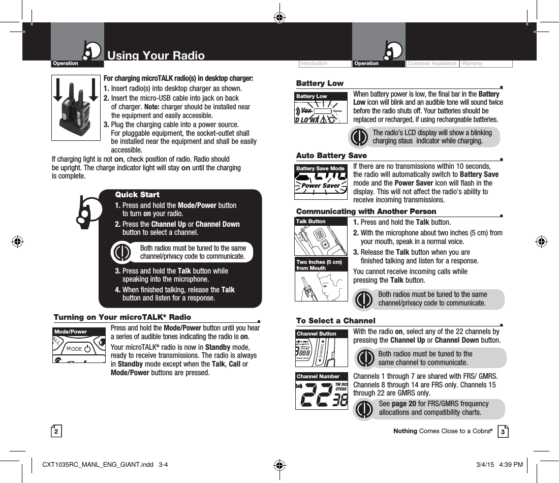 Customer Assistance WarrantyIntroduction OperationBattery Low    •    When battery power is low, the final bar in the Battery Low icon will blink and an audible tone will sound twice before the radio shuts off. Your batteries should be replaced or recharged, if using rechargeable batteries. Auto Battery Save    •If there are no transmissions within 10 seconds, the radio will automatically switch to Battery Save mode and the Power Saver icon will flash in the display. This will not affect the radio’s ability to receive incoming transmissions.Communicating with Another Person  •1. Press and hold the Talk button.2.  With the microphone about two inches (5 cm) from your mouth, speak in a normal voice.3.  Release the Talk button when you are  finished talking and listen for a response.You cannot receive incoming calls while  pressing the Talk button.Both radios must be tuned to the same channel/privacy code to communicate.2Using Your RadioOperation3Battery LowVoxED LO WXBattery Save ModeTalk ButtonTwo Inches (5 cm) from MouthTo Select a Channel    • With the radio on, select any of the 22 channels by pressing the Channel Up or Channel Down button. Both radios must be tuned to the  same channel to communicate.Channels 1 through 7 are shared with FRS/ GMRS. Channels 8 through 14 are FRS only. Channels 15 through 22 are GMRS only.  See page 20 for FRS/GMRS frequency allocations and compatibility charts.CHANNELChannel ButtonHI MED LO WXTW DCSCTCSS MChannel NumberNothing Comes Close to a Cobra®The radio’s LCD display will show a blinking charging staus  indicator while charging.Turning on Your microTALK® Radio  •  Press and hold the Mode/Power button until you hear a series of audible tones indicating the radio is on.Your microTALK® radio is now in Standby mode, ready to receive transmissions. The radio is always in Standby mode except when the Talk, Call or Mode/Power buttons are pressed.Quick Start1.  Press and hold the Mode/Power button  to turn on your radio.2.  Press the Channel Up or Channel Down  button to select a channel.Both radios must be tuned to the same channel/privacy code to communicate.3.  Press and hold the Talk button while  speaking into the microphone.4.  When finished talking, release the Talk  button and listen for a response.CALLMODEMode/PowerFor charging microTALK radio(s) in desktop charger:1. Insert radio(s) into desktop charger as shown. 2.  Insert the micro-USB cable into jack on back  of charger. Note: charger should be installed near the equipment and easily accessible.3.  Plug the charging cable into a power source. For pluggable equipment, the socket-outlet shall be installed near the equipment and shall be easily accessible.If charging light is not on, check position of radio. Radio should  be upright. The charge indicator light will stay on until the charging  is complete.CXT1035RC_MANL_ENG_GIANT.indd   3-4 3/4/15   4:39 PM