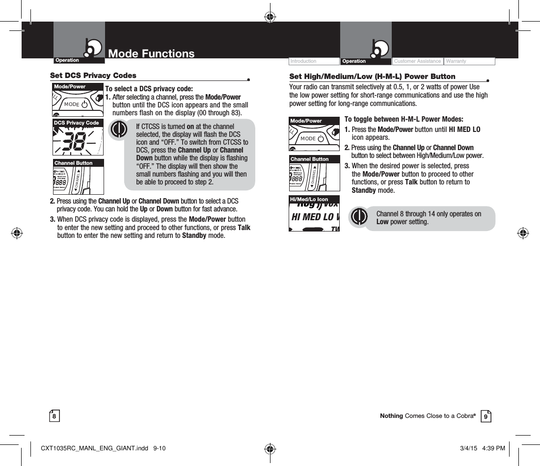 Operation Mode Functions89Nothing Comes Close to a Cobra®Set DCS Privacy Codes  •To select a DCS privacy code:1.  After selecting a channel, press the Mode/Power button until the DCS icon appears and the small numbers flash on the display (00 through 83).      2.  Press using the Channel Up or Channel Down button to select a DCS privacy code. You can hold the Up or Down button for fast advance.3.  When DCS privacy code is displayed, press the Mode/Power button to enter the new setting and proceed to other functions, or press Talk button to enter the new setting and return to Standby mode. TW DCS ScanCTCSS MemDCS Privacy Code If CTCSS is turned on at the channel      selected, the display will flash the DCS  icon and “OFF.” To switch from CTCSS to DCS, press the Channel Up or Channel Down button while the display is flashing “OFF.” The display will then show the small numbers flashing and you will then be able to proceed to step 2.Customer Assistance WarrantyIntroduction OperationALLMODEMode/PowerCHANNELChannel ButtonSet High/Medium/Low (H-M-L) Power Button  •Your radio can transmit selectively at 0.5, 1, or 2 watts of power Use the low power setting for short-range communications and use the high power setting for long-range communications.To toggle between H-M-L Power Modes:1.  Press the Mode/Power button until HI MED LO icon appears.2.  Press using the Channel Up or Channel Down button to select between High/Medium/Low power.3.  When the desired power is selected, press the Mode/Power button to proceed to other functions, or press Talk button to return to Standby mode.ALLMODEMode/PowerCHANNELChannel ButtonVoxHI MED LO WTWHi/Med/Lo IconChannel 8 through 14 only operates on Low power setting.CXT1035RC_MANL_ENG_GIANT.indd   9-10 3/4/15   4:39 PM