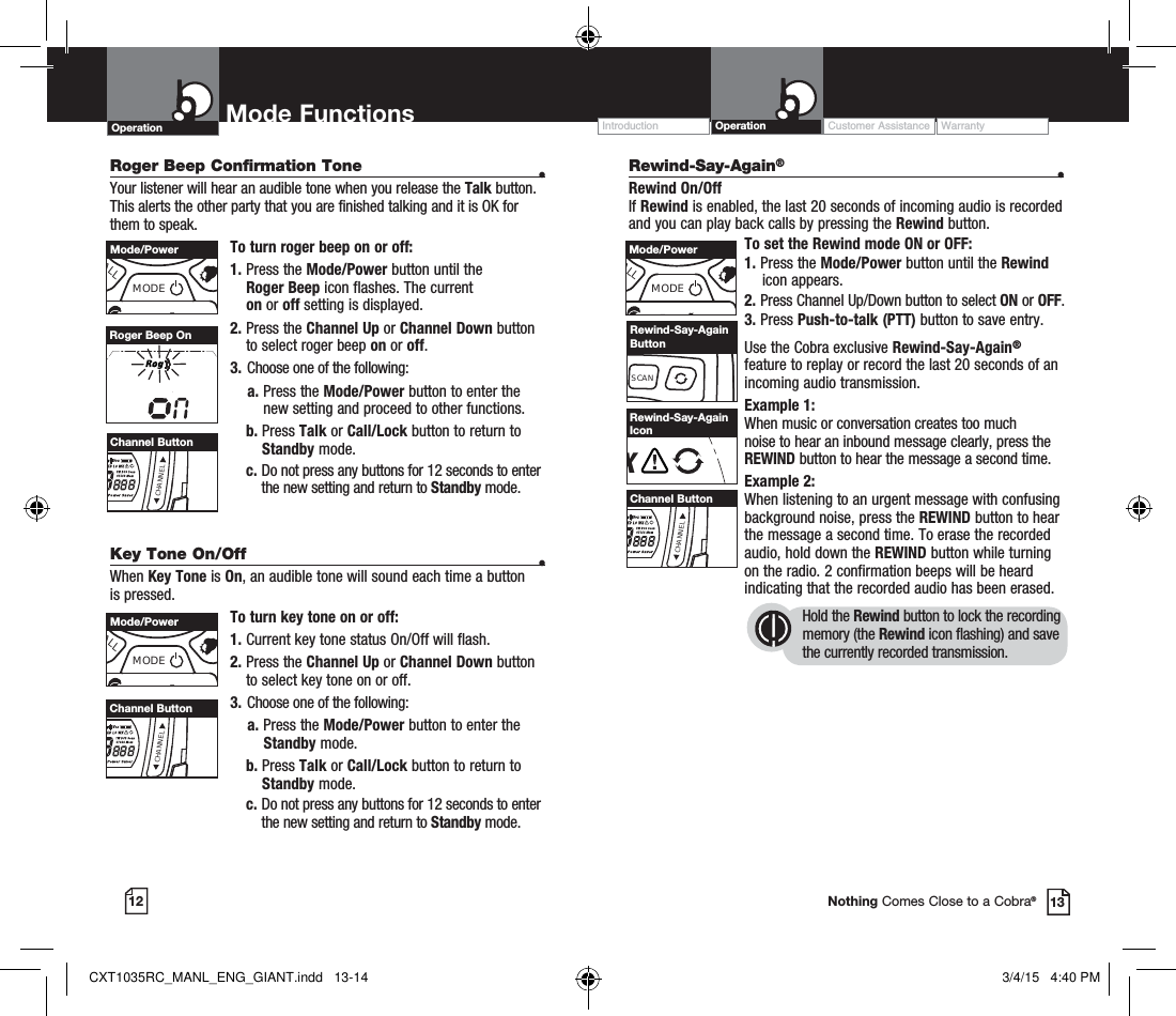 12 13Nothing Comes Close to a Cobra®Operation Mode Functions Operation Customer Assistance WarrantyIntroductionRoger Beep Confirmation Tone  •Your listener will hear an audible tone when you release the Talk button. This alerts the other party that you are finished talking and it is OK for them to speak.To turn roger beep on or off:1.    Press  the  Mode/Power button until the  Roger Beep icon flashes. The current  on or off setting is displayed.2.  Press the Channel Up or Channel Down button to select roger beep on or off.3.  Choose one of the following:    a.  Press the Mode/Power button to enter the new setting and proceed to other functions. b.    Press  Talk or Call/Lock button to return to Standby mode.  c.  Do not press any buttons for 12 seconds to enter the new setting and return to Standby mode.Roger Beep OnKey Tone On/Off  •When Key Tone is On, an audible tone will sound each time a button is pressed.To turn key tone on or off:1.   Current key tone status On/Off will flash.2.  Press the Channel Up or Channel Down button to select key tone on or off.3.  Choose one of the following:    a. Press the Mode/Power button to enter the   Standby mode.  b.  Press Talk or Call/Lock button to return to Standby mode.  c.  Do not press any buttons for 12 seconds to enter the new setting and return to Standby mode.CHANNELChannel ButtonCHANNELChannel ButtonALLMODEMode/PowerALLMODEMode/PowerSCANRewind-Say-Again ButtonALLMODEMode/PowerCHANNELChannel ButtonXRewind-Say-Again IconRewind-Say-Again® •Rewind On/OffIf Rewind is enabled, the last 20 seconds of incoming audio is recorded and you can play back calls by pressing the Rewind button.To set the Rewind mode ON or OFF: 1. Press the Mode/Power button until the Rewind     icon appears.2. Press Channel Up/Down button to select ON or OFF.3. Press Push-to-talk (PTT) button to save entry.Use the Cobra exclusive Rewind-Say-Again® feature to replay or record the last 20 seconds of an incoming audio transmission.Example 1:When music or conversation creates too much noise to hear an inbound message clearly, press the REWIND button to hear the message a second time.Example 2:When listening to an urgent message with confusing background noise, press the REWIND button to hear the message a second time. To erase the recorded audio, hold down the REWIND button while turning on the radio. 2 confirmation beeps will be heard indicating that the recorded audio has been erased.Hold the Rewind button to lock the recording memory (the Rewind icon flashing) and save the currently recorded transmission.CXT1035RC_MANL_ENG_GIANT.indd   13-14 3/4/15   4:40 PM