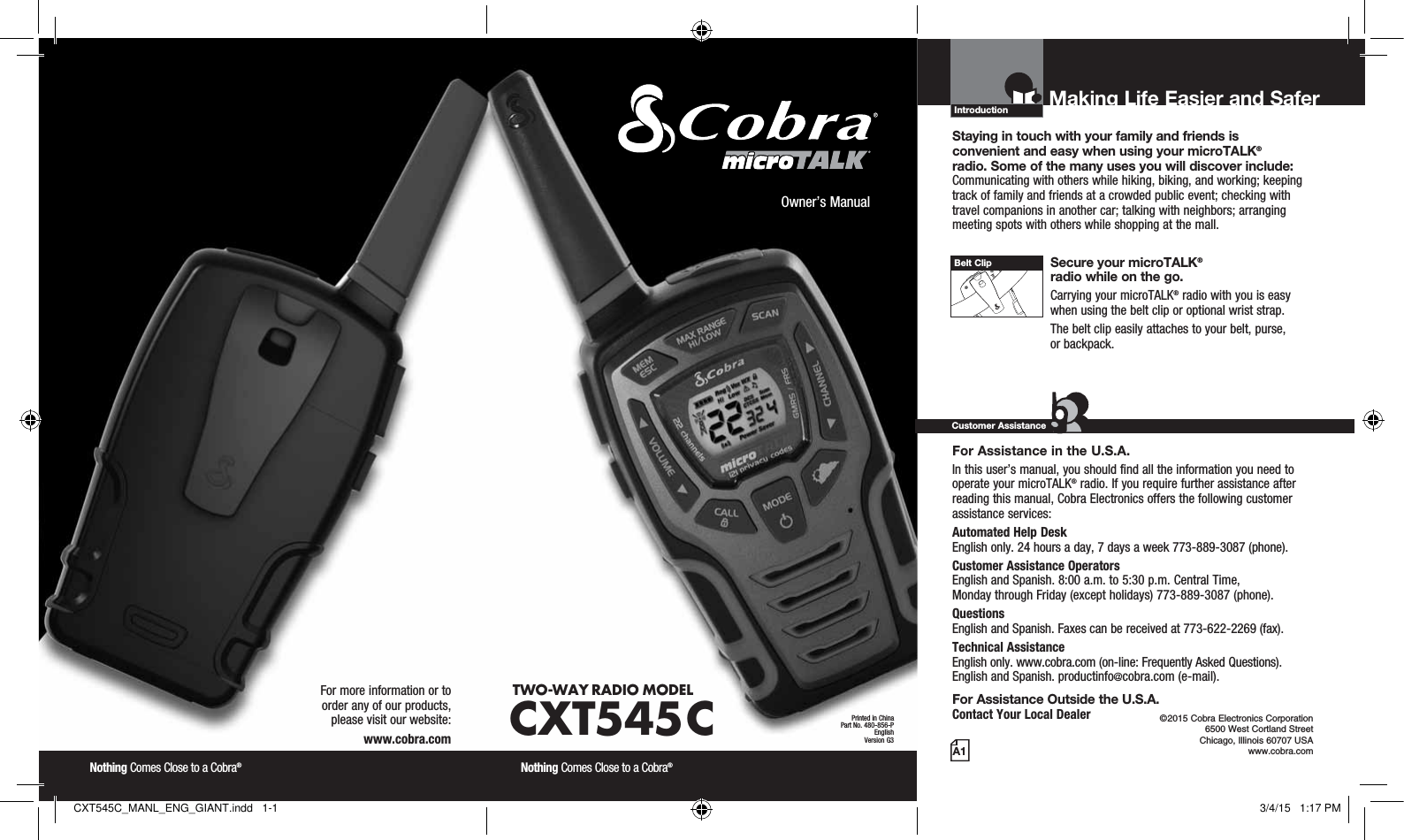 Introduction©2015 Cobra Electronics Corporation 6500 West Cortland Street Chicago, Illinois 60707 USAwww.cobra.comMaking Life Easier and Safer Staying in touch with your family and friends is  convenient and easy when using your microTALK®  radio. Some of the many uses you will discover include:Communicating with others while hiking, biking, and working; keeping track of family and friends at a crowded public event; checking with travel companions in another car; talking with neighbors; arranging meeting spots with others while shopping at the mall. Secure your microTALK®  radio while on the go.Carrying your microTALK® radio with you is easy when using the belt clip or optional wrist strap. The belt clip easily attaches to your belt, purse,  or backpack.For Assistance in the U.S.A. In this user’s manual, you should find all the information you need to operate your microTALK® radio. If you require further assistance after reading this manual, Cobra Electronics offers the following customer assistance services:Automated Help Desk  English only. 24 hours a day, 7 days a week 773-889-3087 (phone). Customer Assistance Operators  English and Spanish. 8:00 a.m. to 5:30 p.m. Central Time,  Monday through Friday (except holidays) 773-889-3087 (phone). Questions  English and Spanish. Faxes can be received at 773-622-2269 (fax). Technical Assistance  English only. www.cobra.com (on-line: Frequently Asked Questions).  English and Spanish. productinfo@cobra.com (e-mail).For Assistance Outside the U.S.A. Contact Your Local DealerCustomer AssistanceA1Owner’s ManualNothing Comes Close to a Cobra® Nothing Comes Close to a Cobra® For more information or to  order any of our products,  please visit our website:www.cobra.comBelt ClipTWO-WAY RADIO  MODEL CXT545 CPrinted in ChinaPart No. 480-856-PEnglishVersion G3CXT545C_MANL_ENG_GIANT.indd   1-1 3/4/15   1:17 PM