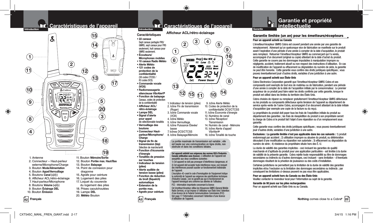 Français FrançaisProduct Features Product Features22HI / LOSCAN2Product Features137481151514161710 69 1. Antenne 2.   Connecteur – Haut-parleur externe/Microphone/Charge 3.  Bouton Mode/Alimentation  4.  Bouton Appel/Verrouillage 5.  Boutons Canal (+)/(-) 6.  Afficheur ACL/rétro-éclairage 7.  Haut-parleur/Microphone 8.  Boutons Volume (+)/(-) 9.  Bouton Éclairage DEL10. Bouton Émission11. Bouton Mémoire/Sortie12. Bouton Portée max. Haut/Bas13. Bouton Balayage14.  Point de connexion pour dragonne15. Agrafe pour ceinture16. Logement des piles17.   Loquet du couvercle  du logement des piles18. Prises caoutchoutées19. Lampe DEL20. Météo BoutonCaractéristiques de l’appareilIntroduction12131918Caractéristiques de l’appareilIntroductionCaractéristiques•  22 canaux  Sept canaux partagés FRS/GMRS, sept canaux pour FRS seulement, huit canaux pour GMRS seulement.•  Écouteurs/Microphones mobiles•  10 canaux Radio Météo •  Alerte Météo•  121 codes de protection de la confidentialité (38 codes CTCSS /  83 codes DCS)•  Commande vocale (VOX)•  Radiomessagerie silencieuse VibrAlert®•   Fonction de balayage Canaux, codes de protection de la confidentialité•  Afficheur ACL/ rétro-éclairage• Lampe DEL•  Signal d’alerte  pour appel dix sélectionnable tonalités•  Verrouillage des boutons•  Connecteur Haut-parleur/Microphone/Charge•  Signal de fin de transmission (bip)Sélection de marche/arrêt•  Fonction d’économie d’énergie•  Tonalités de pression sur touches•  Indicateur de tension (piles)•  Alerte audible de tension basse (piles)•  Fonction de réduction du bruit (Squelch) automatique•  Extension de la  portée max. • Agrafe pour ceintureAfficheur ACL/rétro-éclairage1.  Indicateur de tension (piles)  2.  Icône Fin de transmission (Roger)3.  Icône Commande vocale (VOX) 4. Icône Météo5. Icône Verrouillage6.  Icône Puissance Élevée/basse7. Icônes DCS/CTCSS8. Icône Balayage/Mémoire  9. Icône Alerte Météo 10.  Codes de protection de la confidentialité DCS/CTCSS 11. Icône Économie d’énergie12. Numéros de canal13.  Icône Réception/Transmission 14. Numéro de canal - Mémoire 15.  Icône Alerte d’appel/VibrAlert® 16. Icône Tonalité de touche 123456111213108791415Garantie et propriété intellectuelleGarantieNothing comes close to a Cobra®16La portée maximale de transmission est variable ; elle est basée sur une communication en ligne droite, non obstruée et dans les conditions idéales.  Cet appareil satisfait aux exigences des normes RSS d’Industrie Canada (utilisation sans licence) : L’utilisation de l’appareil est assujettie aux deux conditions suivantes : 1) Cet appareil ne doit pas provoquer d’interférence dangereuse, et2) Cet appareil doit accepter toute interférence reçue, ceci incluant des interférences pouvant susciter un fonctionnement indésirable de l’appareil.    L’inscription «IC» avant le code d’homologation de l’équipement indique la conformité de l’appareil aux exigences des spécifications techniques d’Industrie Canada ; ceci ne garantit pas que le fonctionnement de l’appareil homologué sera conforme aux attentes de l’utilisateur.  FCC - Information importante concernant la licenceCet émetteur/récepteur utilise les fréquences GMRS (General Mobile Radio Service), ce qui impose à l’utilisateur aux États-Unis l’obtention d’une licence de la Federal Communications Commission (FCC) Voir page 17 l’information concernant l’obtention d’une licence d’utilisation de l’appareil.Garantie limitée (un an) pour les émetteurs/récepteurs •Pour un appareil acheté au CanadaL’émetteur/récepteur GMRS Cobra est couvert pendant une année par une garantie de remplacement.  Advenant qu’un quelconque vice de fabrication se manifeste sur le produit avant l’expiration d’une période d’une année à compter de la date d’acquisition, le produit sera remplacé.  Retourner l’émetteur/récepteur GMRS au commerçant qui l’a vendu, accompagné d’un document (original ou copie) attestant de la date d’achat du produit.  Cette garantie ne couvre pas les dommages imputables à manipulation impropre ou négligente, accident, traitement abusif ou non-respect des instructions d’utilisation.  En cas de modification de l’appareil ou effacement ou dégradation du numéro de série, la garantie ne peut être honorée.  Cette garantie vous confère des droits juridiques spécifiques ; vous pouvez éventuellement jouir d’autres droits, variables d’une juridiction à une autre. Pour un appareil acheté aux États-UnisCobra Electronics Corporation garantit que l’émetteur/récepteur GMRS Cobra et ses composants sont exempts de tout vice de matériau ou de fabrication, pendant une période d’une année à compter de la date de l’acquisition initiale par le consommateur.  Le premier acquéreur de ce produit peut faire valoir les droits conférés par cette garantie, lorsque le produit est utilisé dans les limites du territoire des États-Unis. Cobra choisira de réparer ou remplacer gratuitement l’émetteur/récepteur GMRS défectueux ou les produits ou composants défectueux après livraison de l’appareil au département de service après-vente de l’usine Cobra, accompagné d’un document attestant de la date initiale d’acquisition (par exemple une copie de la facture ou du reçu).   Le propriétaire du produit doit payer tous les frais de l’expédition initiale du produit au département des garanties ; les frais de réexpédition du produit à son propriétaire seront la charge de Cobra si le produit fait l’objet d’une réparation ou d’un remplacement sous garantie.  Cette garantie vous confère des droits juridiques spécifiques ; vous pouvez éventuellement jouir d’autres droits, variables d’une juridiction à une autre.    Exclusions : La garantie limitée n’est pas applicable dans les cas suivants : 1) produit endommagé par accident ; 2) utilisation impropre ou abusive du produit, ou détérioration découlant d’une modification ou réparation non autorisée ; 3) effacement ou dégradation du numéro de série ; 4) résidence du propriétaire située hors des É.-U.  La durée de validité des garanties implicites - ceci incluant les garanties de qualité marchande et d’aptitude du produit pour une application particulière - est limitée à la durée de validité de la présente garantie.  Cobra rejette toute responsabilité au titre de dommages secondaires ou indirects ou d’autres dommages, ceci incluant - sans limitation - d’éventuels dommages résultant de la privation de jouissance ou des coûts d’installation.Certaines juridictions ne permettent pas la limitation de la durée de validité des garanties implicites et/ou l’exclusion ou la limitation des dommages secondaires ou indirects ; par conséquent les limitations ci-dessus peuvent ne pas vous être applicables.Pour un appareil acheté hors du Canada ou des États-Unis Veuillez contacter le revendeur local pour l’information au sujet de la garantie.Garantie de 90 jours sur les piles rechargeables Pour un appareil acheté aux États-Unis ou au Canada.A2 A320CXT545C_MANL_FREN_GIANT.indd   2-17 3/4/15   1:16 PM