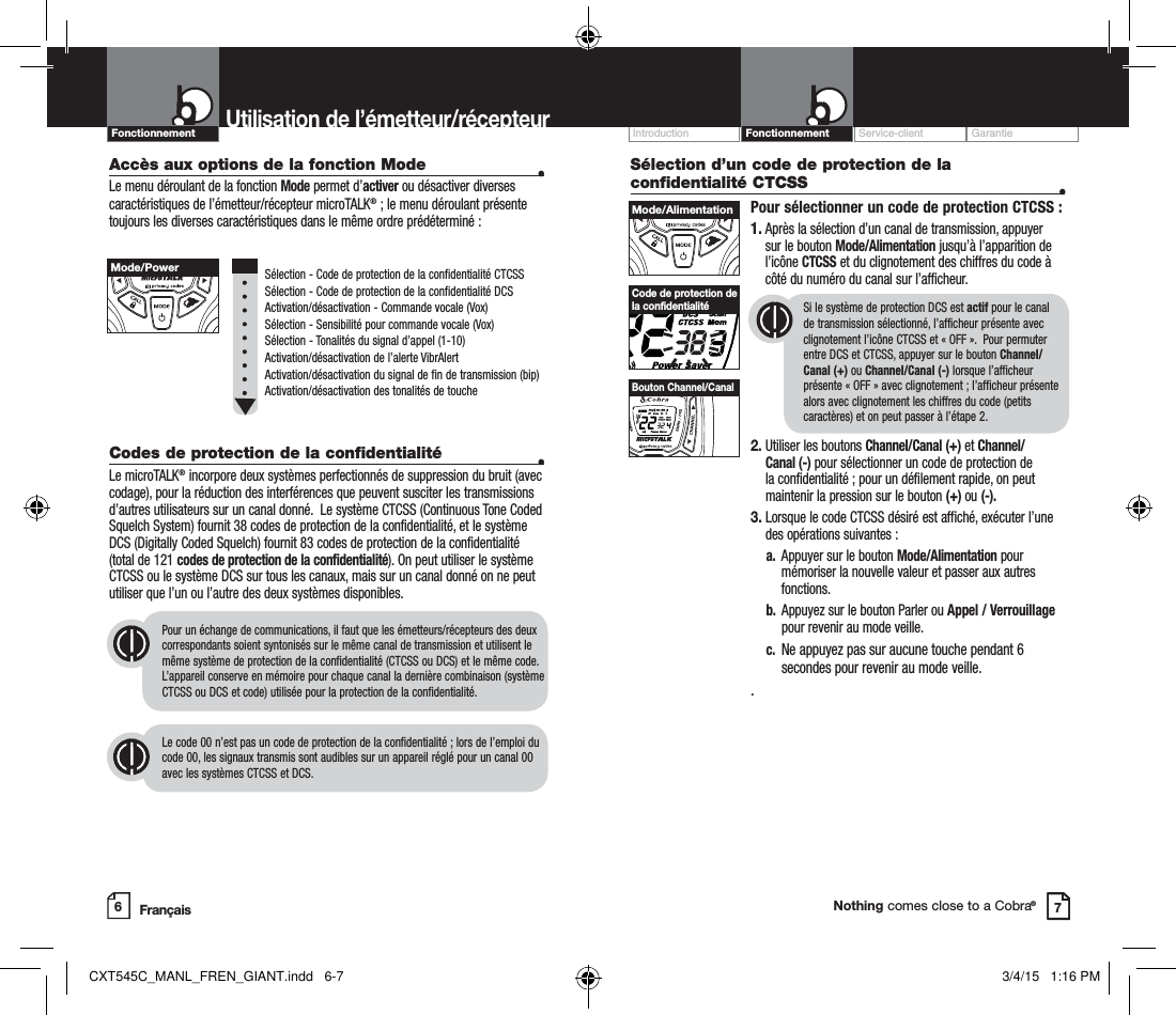 Customer Assistance WarrantyIntroduction OperationNothing comes close to a Cobra®Accès aux options de la fonction Mode   •Le menu déroulant de la fonction Mode permet d’activer ou désactiver diverses caractéristiques de l’émetteur/récepteur microTALK® ; le menu déroulant présente toujours les diverses caractéristiques dans le même ordre prédéterminé :     Sélection - Code de protection de la confidentialité CTCSS  Sélection - Code de protection de la confidentialité DCS  Activation/désactivation - Commande vocale (Vox)  Sélection - Sensibilité pour commande vocale (Vox)  Sélection - Tonalités du signal d’appel (1-10)  Activation/désactivation de l’alerte VibrAlert   Activation/désactivation du signal de fin de transmission (bip)   Activation/désactivation des tonalités de toucheCodes de protection de la confidentialité  •Le microTALK® incorpore deux systèmes perfectionnés de suppression du bruit (avec codage), pour la réduction des interférences que peuvent susciter les transmissions d’autres utilisateurs sur un canal donné.  Le système CTCSS (Continuous Tone Coded Squelch System) fournit 38 codes de protection de la confidentialité, et le système DCS (Digitally Coded Squelch) fournit 83 codes de protection de la confidentialité (total de 121 codes de protection de la confidentialité). On peut utiliser le système CTCSS ou le système DCS sur tous les canaux, mais sur un canal donné on ne peut utiliser que l’un ou l’autre des deux systèmes disponibles.  Pour un échange de communications, il faut que les émetteurs/récepteurs des deux correspondants soient syntonisés sur le même canal de transmission et utilisent le même système de protection de la confidentialité (CTCSS ou DCS) et le même code. L’appareil conserve en mémoire pour chaque canal la dernière combinaison (système CTCSS ou DCS et code) utilisée pour la protection de la confidentialité.  Le code 00 n’est pas un code de protection de la confidentialité ; lors de l’emploi du code 00, les signaux transmis sont audibles sur un appareil réglé pour un canal 00 avec les systèmes CTCSS et DCS.Sélection d’un code de protection de la confidentialité CTCSS  •Pour sélectionner un code de protection CTCSS :1.  Après la sélection d’un canal de transmission, appuyer sur le bouton Mode/Alimentation jusqu’à l’apparition de l’icône CTCSS et du clignotement des chiffres du code à côté du numéro du canal sur l’afficheur.Si le système de protection DCS est actif pour le canal de transmission sélectionné, l’afficheur présente avec clignotement l’icône CTCSS et « OFF ».  Pour permuter entre DCS et CTCSS, appuyer sur le bouton Channel/Canal (+) ou Channel/Canal (-) lorsque l’afficheur présente « OFF » avec clignotement ; l’afficheur présente alors avec clignotement les chiffres du code (petits caractères) et on peut passer à l’étape 2.2.  Utiliser les boutons Channel/Canal (+) et Channel/Canal (-) pour sélectionner un code de protection de la confidentialité ; pour un défilement rapide, on peut maintenir la pression sur le bouton (+) ou (-).  3.  Lorsque le code CTCSS désiré est affiché, exécuter l’une des opérations suivantes :  a.   Appuyer sur le bouton Mode/Alimentation pour mémoriser la nouvelle valeur et passer aux autres fonctions.  b.  Appuyez sur le bouton Parler ou Appel / Verrouillage      pour revenir au mode veille.  c.   Ne appuyez pas sur aucune touche pendant 6 secondes pour revenir au mode veille..Service-client GarantieIntroductionUtilisation de l’émetteur/récepteur67Code de protection de la confidentialitéMode/PowerMode/AlimentationHI / LOSCANBouton Channel/CanalFrançaisFonctionnementFonctionnementCXT545C_MANL_FREN_GIANT.indd   6-7 3/4/15   1:16 PM