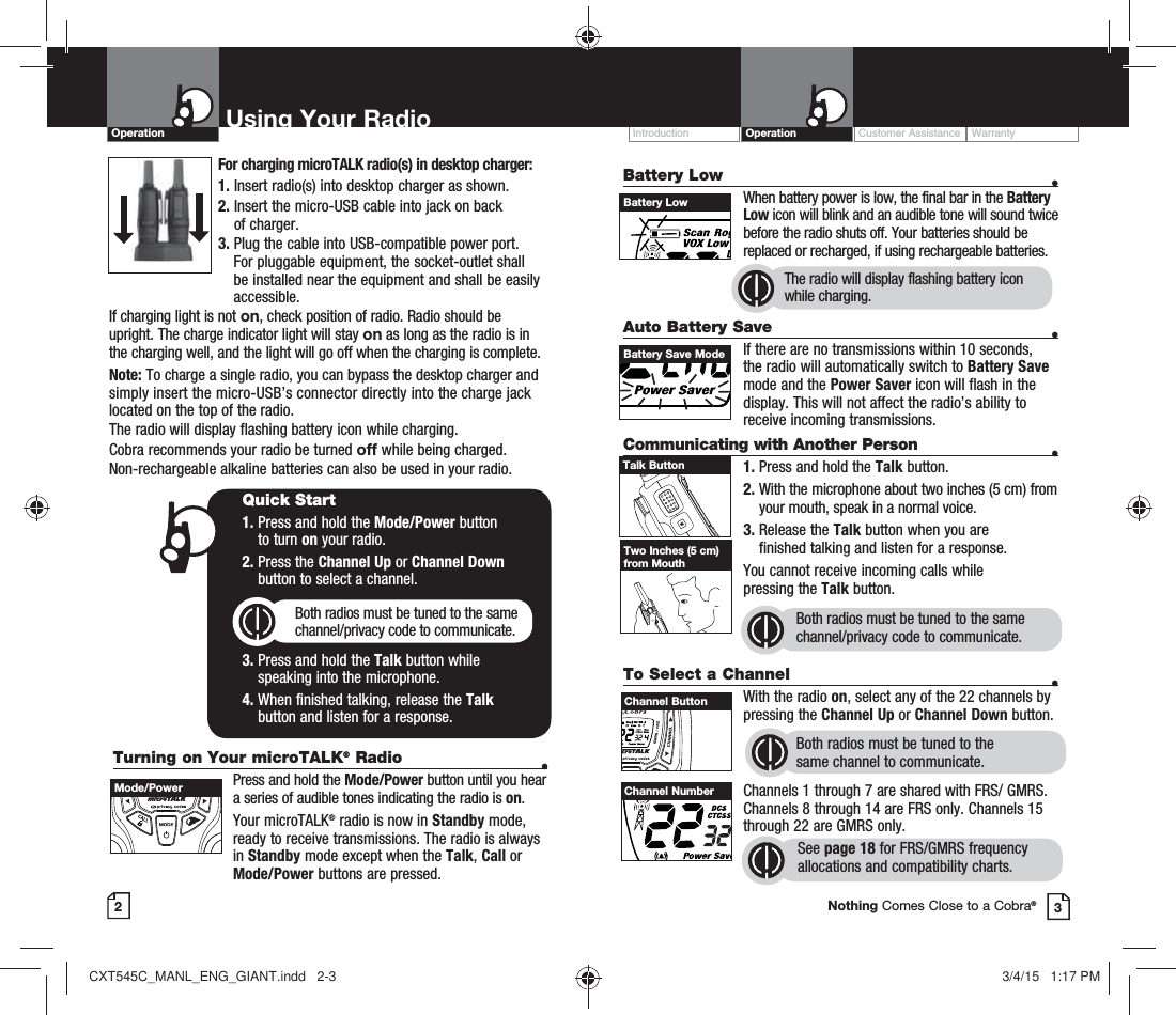 Customer Assistance WarrantyIntroduction OperationBattery Low    •    When battery power is low, the final bar in the Battery Low icon will blink and an audible tone will sound twice before the radio shuts off. Your batteries should be replaced or recharged, if using rechargeable batteries. Auto Battery Save    •If there are no transmissions within 10 seconds, the radio will automatically switch to Battery Save mode and the Power Saver icon will flash in the display. This will not affect the radio’s ability to receive incoming transmissions.Communicating with Another Person  •1. Press and hold the Talk button.2.  With the microphone about two inches (5 cm) from your mouth, speak in a normal voice.3.  Release the Talk button when you are  finished talking and listen for a response.You cannot receive incoming calls while  pressing the Talk button.Both radios must be tuned to the same channel/privacy code to communicate.2Using Your RadioOperation3Battery LowBattery Save ModeTalk ButtonTwo Inches (5 cm) from MouthTo Select a Channel    • With the radio on, select any of the 22 channels by pressing the Channel Up or Channel Down button. Both radios must be tuned to the  same channel to communicate.Channels 1 through 7 are shared with FRS/ GMRS. Channels 8 through 14 are FRS only. Channels 15 through 22 are GMRS only.  See page 18 for FRS/GMRS frequency allocations and compatibility charts.HI / LOSCANChannel ButtonChannel NumberNothing Comes Close to a Cobra®The radio will display flashing battery icon while charging.Turning on Your microTALK® Radio  •  Press and hold the Mode/Power button until you hear a series of audible tones indicating the radio is on.Your microTALK® radio is now in Standby mode, ready to receive transmissions. The radio is always in Standby mode except when the Talk, Call or Mode/Power buttons are pressed.Quick Start1.  Press and hold the Mode/Power button  to turn on your radio.2.  Press the Channel Up or Channel Down  button to select a channel.Both radios must be tuned to the same channel/privacy code to communicate.3.  Press and hold the Talk button while  speaking into the microphone.4.  When finished talking, release the Talk  button and listen for a response.Mode/PowerFor charging microTALK radio(s) in desktop charger:1. Insert radio(s) into desktop charger as shown. 2.  Insert the micro-USB cable into jack on back  of charger.3.  Plug the cable into USB-compatible power port. For pluggable equipment, the socket-outlet shall be installed near the equipment and shall be easily accessible.If charging light is not on, check position of radio. Radio should be upright. The charge indicator light will stay on as long as the radio is in the charging well, and the light will go off when the charging is complete.Note: To charge a single radio, you can bypass the desktop charger and simply insert the micro-USB’s connector directly into the charge jack located on the top of the radio.The radio will display flashing battery icon while charging.Cobra recommends your radio be turned off while being charged.Non-rechargeable alkaline batteries can also be used in your radio.CXT545C_MANL_ENG_GIANT.indd   2-3 3/4/15   1:17 PM