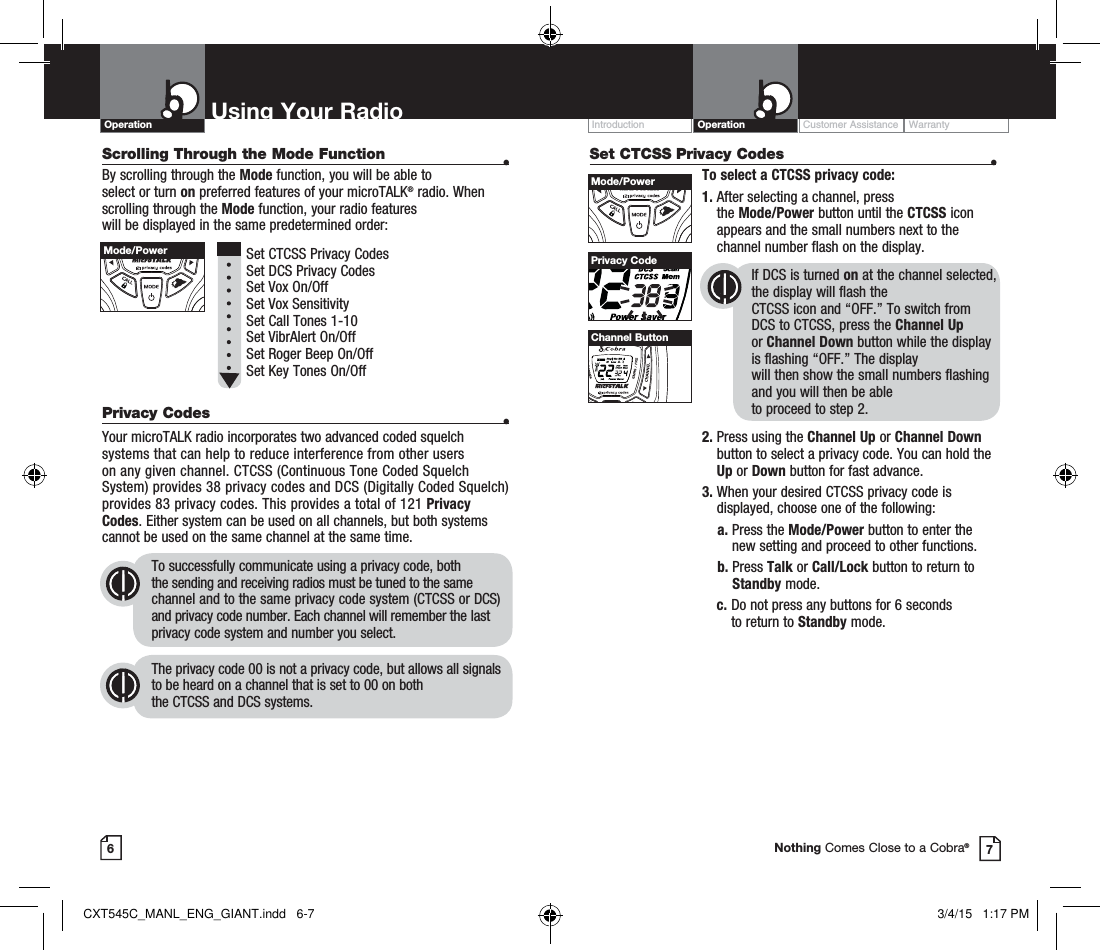 Scrolling Through the Mode Function  •By scrolling through the Mode function, you will be able to  select or turn on preferred features of your microTALK® radio. When scrolling through the Mode function, your radio features  will be displayed in the same predetermined order:          Set CTCSS Privacy Codes Set DCS Privacy Codes Set Vox On/Off  Set Vox Sensitivity Set Call Tones 1-10  Set VibrAlert On/Off Set Roger Beep On/Off Set Key Tones On/Off Privacy Codes  •Your microTALK radio incorporates two advanced coded squelch systems that can help to reduce interference from other users  on any given channel. CTCSS (Continuous Tone Coded Squelch System) provides 38 privacy codes and DCS (Digitally Coded Squelch) provides 83 privacy codes. This provides a total of 121 Privacy Codes. Either system can be used on all channels, but both systems cannot be used on the same channel at the same time.To successfully communicate using a privacy code, both  the sending and receiving radios must be tuned to the same channel and to the same privacy code system (CTCSS or DCS) and privacy code number. Each channel will remember the last privacy code system and number you select.The privacy code 00 is not a privacy code, but allows all signals to be heard on a channel that is set to 00 on both  the CTCSS and DCS systems.Set CTCSS Privacy Codes  •To select a CTCSS privacy code:1.  After selecting a channel, press  the Mode/Power button until the CTCSS icon appears and the small numbers next to the channel number flash on the display.If DCS is turned on at the channel selected, the display will flash the  CTCSS icon and “OFF.” To switch from  DCS to CTCSS, press the Channel Up  or Channel Down button while the display is flashing “OFF.” The display  will then show the small numbers flashing and you will then be able  to proceed to step 2.2.  Press using the Channel Up or Channel Down button to select a privacy code. You can hold the Up or Down button for fast advance.3.  When your desired CTCSS privacy code is displayed, choose one of the following:    a.  Press the Mode/Power button to enter the new setting and proceed to other functions.    b.    Press  Talk or Call/Lock button to return to Standby mode.  c.  Do not press any buttons for 6 seconds  to return to Standby mode.Customer Assistance WarrantyIntroduction OperationUsing Your RadioOperation67Privacy CodeNothing Comes Close to a Cobra®Mode/PowerMode/PowerHI / LOSCANChannel ButtonCXT545C_MANL_ENG_GIANT.indd   6-7 3/4/15   1:17 PM