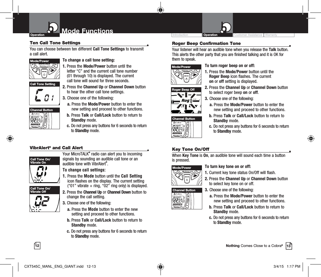 VibrAlert® and Call Alert  •Your MicroTALK® radio can alert you to incoming signals by sounding an audible call tone or an audible tone with VibrAlert®. To change call settings:1.  Press the Mode button until the Call Setting icon flashes on the display. The current setting (“01” vibrate + ring, “02” ring only) is displayed.2.  Press  the  Channel Up or Channel Down button to  change the call setting.3.   Choose one of the following:    a.  Press the Mode button to enter the new setting and proceed to other functions.    b.  Press Talk or Call/Lock button to return to Standby mode.  c.  Do not press any buttons for 6 seconds to return to Standby mode.Customer Assistance WarrantyIntroduction OperationMode Functions12 13Operation Mode FunctionsNothing Comes Close to a Cobra®Ten Call Tone Settings  •You can choose between ten different Call Tone Settings to transmit a call alert. To change a call tone setting:1.  Press the Mode/Power button until the  letter “C” and the current call tone number  (01 through 10) is displayed. The current  call tone will sound for three seconds.2.  Press the Channel Up or Channel Down button to hear the other call tone settings.3.  Choose one of the following:    a.  Press the Mode/Power button to enter the new setting and proceed to other functions. b.  Press Talk or Call/Lock button to return to Standby mode.  c.  Do not press any buttons for 6 seconds to return to Standby mode.Call Tone SettingMode/PowerHI / LOSCANChannel ButtonCall Tone On/Vibrate OnCall Tone On/Vibrate OffRoger Beep Confirmation Tone  •Your listener will hear an audible tone when you release the Talk button. This alerts the other party that you are finished talking and it is OK for them to speak.To turn roger beep on or off:1.    Press  the  Mode/Power button until the  Roger Beep icon flashes. The current  on or off setting is displayed.2.  Press the Channel Up or Channel Down button to select roger beep on or off.3.  Choose one of the following:    a.  Press the Mode/Power button to enter the new setting and proceed to other functions. b.    Press  Talk or Call/Lock button to return to Standby mode.  c.  Do not press any buttons for 6 seconds to return to Standby mode.Channel ButtonRoger Beep OffMode/PowerHI / LOSCANChannel ButtonKey Tone On/Off  •When Key Tone is On, an audible tone will sound each time a button is pressed.To turn key tone on or off:1.   Current key tone status On/Off will flash.2.  Press the Channel Up or Channel Down button to select key tone on or off.3.  Choose one of the following:    a.  Press the Mode/Power button to enter the new setting and proceed to other functions. b.  Press Talk or Call/Lock button to return to Standby mode.  c.  Do not press any buttons for 6 seconds to return to Standby mode.Mode/PowerHI / LOSCANChannel ButtonCXT545C_MANL_ENG_GIANT.indd   12-13 3/4/15   1:17 PM