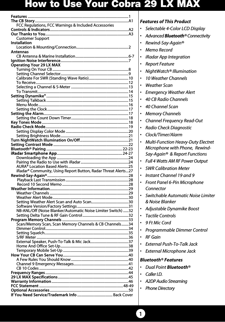 Features ..................................................................................................................1The CB Story .......................................................................................................... A1  FCC Regulations, FCC Warnings &amp; Included AccessoriesControls &amp; Indicators ......................................................................................... A2Our Thanks to You ..............................................................................................A3  Customer SupportInstallation  Location &amp; Mounting/Connection ........................................................... 2Antennas  CB Antenna &amp; Marine Installation ............................................................ 6-7Ignition Noise Interference.............................................................................7Operating Your 29 LX MAX  Turning On Your CB ......................................................................................8  Setting Channel Selector.............................................................................9  Calibrate For SWR (Standing Wave Ratio).............................................10  To Receive ......................................................................................................... 12  Selecting a Channel &amp; S-Meter .................................................................13  To Transmit.......................................................................................................14   Setting Dynamike® .............................................................................................15  Setting Talkback .............................................................................................15  Menu Mode ...................................................................................................... 16  Setting the Clock ............................................................................................ 17   Setting the Alarm ................................................................................................ 17  Setting the Count Down Timer .................................................................18    Key Tones Mode ..................................................................................................18    Radio Check Mode .............................................................................................. 19  Setting Display Color Mode .......................................................................20  Setting Brightness Mode ............................................................................. 21 Turn NightWatch Illumination On/Off ....................................................... 21 Setting Contrast Mode .....................................................................................22Bluetooth® Pairing ...................................................................................... 22-23 iRadar Smartphone App .......................................................................... 24-27 Downloading the App .................................................................................24  Pairing the Radio to Use with iRadar ......................................................24  AURA® Location Based Alerts ....................................................................25  iRadar® Community, Using Report Button, Radar Threat Alerts ... 27Rewind-Say-Again® ............................................................................................28  Playback Last Transmission .......................................................................28   Record 10 Second Memo ...........................................................................28Weather Information ......................................................................................... 29  Weather Channels .........................................................................................29  Weather Alert Mode ...................................................................................... 30  Setting Weather Alert Scan and Auto Scan..........................................30  Software Version/Factory Settings ..........................................................31  NB-ANL/Off (Noise Blanker/Automatic Noise Limiter Switch) ......32  Setting Delta Tune &amp; RF Gain Control ....................................................32Program Memory Channels ...........................................................................33  Scan/Memory Scan, Scan Memory Channels &amp; CB Channels ........ 34  Dimmer Control .............................................................................................. 34  Setting Squelch...............................................................................................35  S/RF Meter ........................................................................................................36  External Speaker, Push-To-Talk &amp; Mic Jack ........................................... 37 Home And Office Set-Up ............................................................................. 38  Temporary Mobile Set-Up ..........................................................................39How Your CB Can Serve You ..........................................................................40  A Few Rules You Should Know .................................................................40  Channel 9 Emergency Messages .............................................................. 41  CB 10 Codes .....................................................................................................42Frequency Ranges ..............................................................................................4429 LX MAX Specifications ................................................................................ 45Warranty Information .......................................................................................46FCC Statement ...............................................................................................48-49Optional Accessories .........................................................................................50If You Need Service/Trademark Info ........................................ Back CoverFeatures of This Product•   Selectable 4-Color LCD Display• Advanced Bluetooth® Connectivity• Rewind-Say-Again®•  Memo Record•  iRadar App Integration•  Report Feature•  NightWatch® Illumination•  10 Weather Channels•  Weather Scan•  Emergency Weather Alert•  40 CB Radio Channels•  40 Channel Scan•  Memory Channels•  Channel Frequency Read-Out•  Radio Check Diagnostic• Clock/Timer/Alarm•   Multi-Function Heavy-Duty Electret  Microphone with Phone,  Rewind-Say-Again®  &amp; Report Functions•  Full 4 Watts AM RF Power Output•  SWR Calibration Meter•  Instant Channel 19 and 9•   Front Panel 6-Pin Microphone Connector•   Switchable Automatic Noise Limiter  &amp; Noise Blanker•   Adjustable Dynamike Boost•  Tactile Controls•  9 Ft Mic Cord•  Programmable Dimmer Control•  RF Gain•  External Push-To-Talk Jack•  External Microphone JackBluetooth® Features•   Dual Point Bluetooth®•  Caller I.D.•  A2DP Audio Streaming•  Phone Directory1How to Use Your Cobra 29 LX MAX