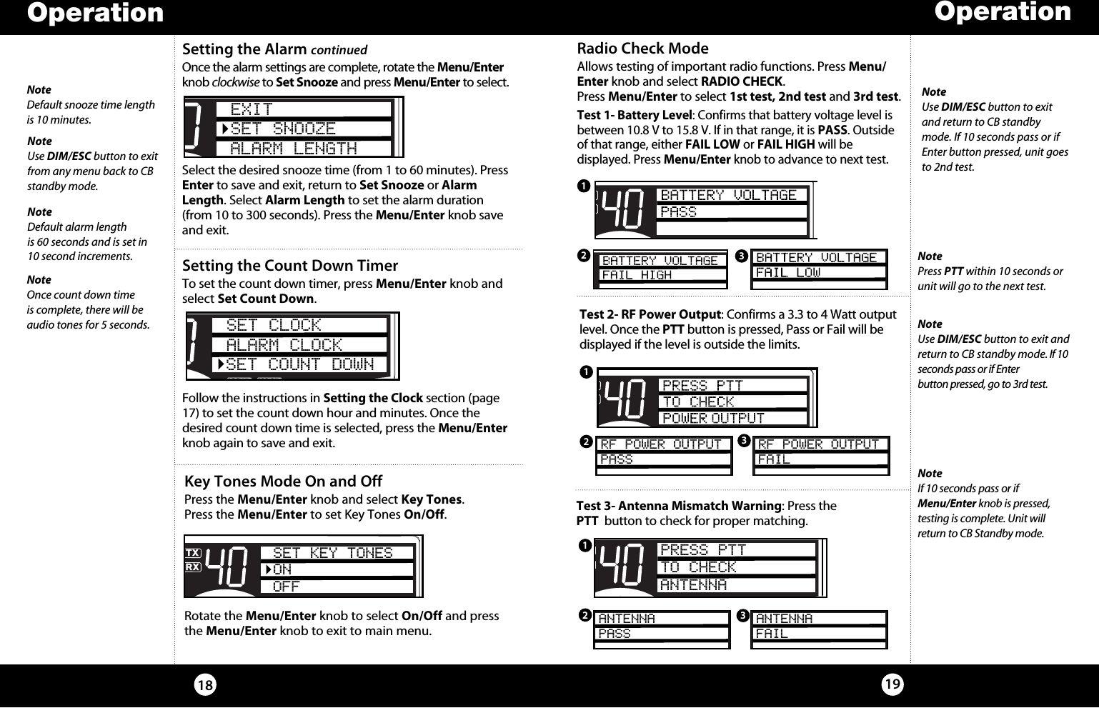 Setting the Count Down TimerTo set the count down timer, press Menu/Enter knob and select Set Count Down. Follow the instructions in Setting the Clock section (page 17) to set the count down hour and minutes. Once the desired count down time is selected, press the Menu/Enter knob again to save and exit.Radio Check ModeAllows testing of important radio functions. Press Menu/Enter knob and select RADIO CHECK.  Press Menu/Enter to select 1st test, 2nd test and 3rd test.Test 1- Battery Level: Confirms that battery voltage level is between 10.8 V to 15.8 V. If in that range, it is PASS. Outside of that range, either FAIL LOW or FAIL HIGH will be  displayed. Press Menu/Enter knob to advance to next test.NoteUse DIM/ESC button to exit and return to CB standby mode. If 10 seconds pass or if Enter button pressed, unit goes to 2nd test.Test 2- RF Power Output: Confirms a 3.3 to 4 Watt output level. Once the PTT button is pressed, Pass or Fail will be displayed if the level is outside the limits.NoteUse DIM/ESC button to exit and return to CB standby mode. If 10 seconds pass or if Enter  button pressed, go to 3rd test.NotePress PTT within 10 seconds or unit will go to the next test.SWR/CALNB/ANLVOL SQ DYNAMIKERF GAIN DELTA TUNE T BACK SWR  CALOFF MIN MINOFFMAXESCMEM SCAN    S/RFMENUPUSHENTERSIGRF+30dB11.5 23CAL3579SWR TXRXNB/ANLMEMWX !ANLS/RFSWRCALCH 9/  19CB/ WX/DIMSCANPARF POWER OUTPUTPASSSWR/CALNB/ANLVOL SQ DYNAMIKERF GAIN DELTA TUNE T BACK SWR  CALOFF MIN MINOFFMAXESCMEM SCAN    S/RFMENUPUSHENTERSIGRF+30dB11.5 23CAL3579SWR TXRXNB/ANLMEMWX !ANLS/RFSWRCALCH 9/  19CB/ WX/DIMSCANPARF POWER OUTPUTFAILNoteIf 10 seconds pass or if  Menu/Enter knob is pressed,  testing is complete. Unit will return to CB Standby mode.Test 3- Antenna Mismatch Warning: Press the  PTT  button to check for proper matching. SWR/CALNB/ANLVOL SQ DYNAMIKERF GAIN DELTA TUNE T BACK SWR  CALOFF MIN MINOFFMAXESCMEM SCAN    S/RFMENUPUSHENTERSIGRF+30dB11.5 23CAL3579SWR TXRXNB/ANLMEMWX !ANLS/RFSWRCALCH 9/  19CB/ WX/DIMSCANPAANTENNAPASSSWR/CALNB/ANLVOL SQ DYNAMIKERF GAIN DELTA TUNE T BACK SWR  CALOFF MIN MINOFFMAXESCMEM SCAN    S/RFMENUPUSHENTERSIGRF+30dB11.5 23CAL3579SWR TXRXNB/ANLMEMWX !ANLS/RFSWRCALCH 9/  19CB/ WX/DIMSCANPAANTENNAFAIL123123123Operation1918OperationKey Tones Mode On and OffPress the Menu/Enter knob and select Key Tones.  Press the Menu/Enter to set Key Tones On/Off.Rotate the Menu/Enter knob to select On/Off and press the Menu/Enter knob to exit to main menu. SWR/CALNB/ANLVOL SQ DYNAMIKERF GAIN DELTA TUNE T BACK SWR  CALOFF MIN MINOFFMAXESCMEM SCAN    S/RFMENUPUSHENTERSIGRF+30dB11.5 23CAL3579SWRTXRXNB/ANLMEMWX !ANLS/RFSWRCALCH 9/  19CB/ WXDIMSCANSET KEY TONESONOFFSetting the Alarm continuedOnce the alarm settings are complete, rotate the Menu/Enter knob clockwise to Set Snooze and press Menu/Enter to select. Select the desired snooze time (from 1 to 60 minutes). Press Enter to save and exit, return to Set Snooze or Alarm Length. Select Alarm Length to set the alarm duration  (from 10 to 300 seconds). Press the Menu/Enter knob save and exit.SWR/CALNB/ANLVOL SQ DYNAMIKERF GAIN DELTA TUNE T BACK SWR  CALOFF MIN MINOFFMAXESCMEM SCAN    S/RFMENUPUSHENTERSIGRF+30dB11.5 23CAL3579SWR TXRXNB/ANLMEMWX !ANLS/RFSWRCALCH 9/  19CB/ WXDIMSCANEXITSET SNOOZEALARM LENGTHNoteDefault snooze time length  is 10 minutes.NoteUse DIM/ESC button to exit from any menu back to CB standby mode. NoteDefault alarm length  is 60 seconds and is set in  10 second increments.SWR/CALNB/ANLVOL SQ DYNAMIKERF GAIN DELTA TUNE T BACK SWR  CALOFFMIN MINOFFMAXESCMEM SCAN    S/RFMENUPUSHENTERSIGRF+30dB11.5 23CAL3579SWR TXRXNB/ANLMEMWX !ANLS/RFSWRCALCH 9/  19CB/ WXDIMSCANSET CLOCKALARM CLOCKSET COUNT DOWNNoteOnce count down time is complete, there will be audio tones for 5 seconds. PRESS PTTTO CHECKANTENNA