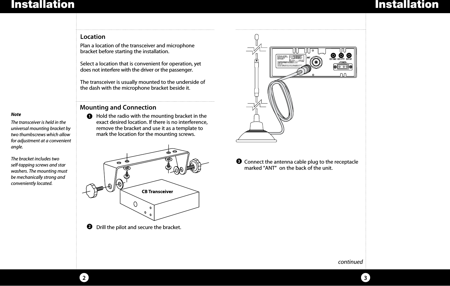 InstallationInstallation32Mounting and Connection    Hold the radio with the mounting bracket in the exact desired location. If there is no interference, remove the bracket and use it as a template to mark the location for the mounting screws.LocationPlan a location of the transceiver and microphone  bracket before starting the installation.Select a location that is convenient for operation, yet does not interfere with the driver or the passenger.The transceiver is usually mounted to the underside of the dash with the microphone bracket beside it.NoteThe transceiver is held in the  universal mounting bracket by two thumbscrews which allow for adjustment at a convenient angle.The bracket includes two  self-tapping screws and star washers. The mounting must be mechanically strong and   conveniently located. continued Drill the pilot and secure the bracket.21  Connect the antenna cable plug to the receptacle marked “ANT”  on the back of the unit. 3ANT EXT MIC  EXT. PTT   EXT.SP.                 +POWER–