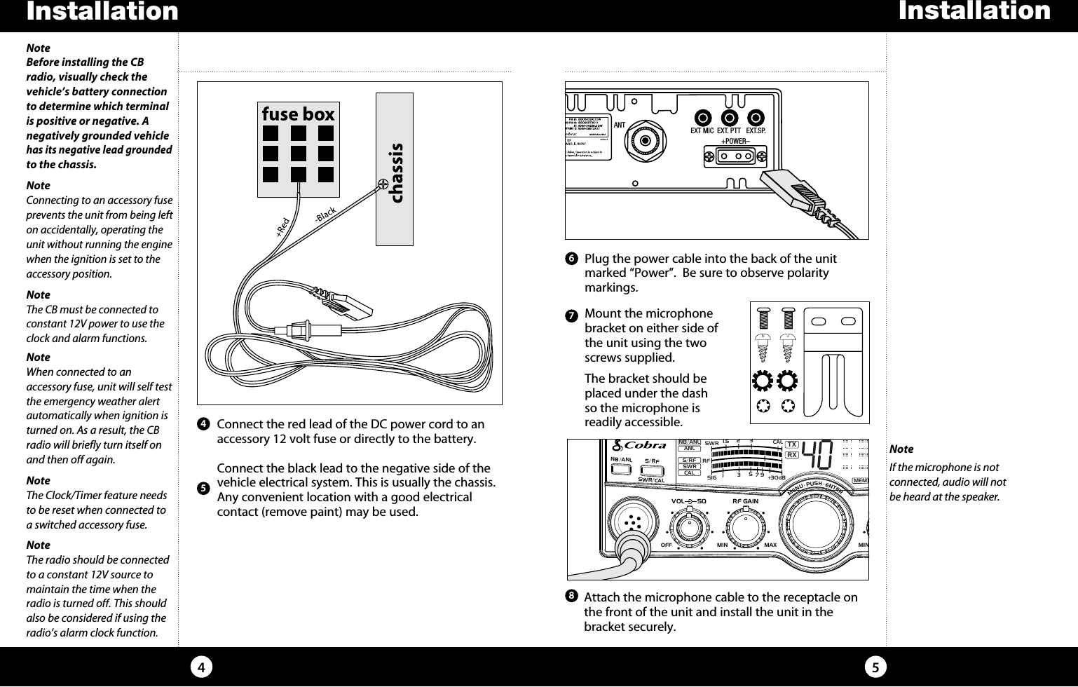 Installation54NoteBefore installing the CB radio, visually check the vehicle’s battery connection to determine which terminal is positive or negative. A negatively grounded vehicle has its negative lead grounded to the chassis.NoteConnecting to an accessory fuse prevents the unit from being left on accidentally, operating the unit without running the engine when the ignition is set to the accessory position.NoteThe CB must be connected to constant 12V power to use the clock and alarm functions.NoteWhen connected to an  accessory fuse, unit will self test the emergency weather alert automatically when ignition is turned on. As a result, the CB radio will briefly turn itself on and then off again.NoteThe Clock/Timer feature needs to be reset when connected to a switched accessory fuse.   Connect the red lead of the DC power cord to an accessory 12 volt fuse or directly to the battery.   Connect the black lead to the negative side of the vehicle electrical system. This is usually the chassis. Any convenient location with a good electrical  contact (remove paint) may be used. 45   Plug the power cable into the back of the unit marked “Power”.  Be sure to observe polarity  markings.  Mount the microphone bracket on either side of  the unit using the two  screws supplied.   The bracket should be    placed under the dash    so the microphone is    readily accessible.67  Attach the microphone cable to the receptacle on  the front of the unit and install the unit in the  bracket securely.8ANT EXT MIC  EXT. PTT   EXT.SP.                 +POWER–SIGRF+30dB11.5 23CAL3579SWR TXRXNB/ANLMEMWX !ANLS/RFSWRCALNB/ANL S/ RFSWR/CALESCMEM SCANSCAN CH 9/19DIMCB/WXMENU  PUSH  ENTERVOLDYNAMIKERF GAINDELTA TUNE T BACK SWRCALOFF MINMIN OFFMAXSQInstallationNoteIf the microphone is not  connected, audio will not  be heard at the speaker.NoteThe radio should be connected to a constant 12V source to maintain the time when the radio is turned off. This should also be considered if using the radio’s alarm clock function.