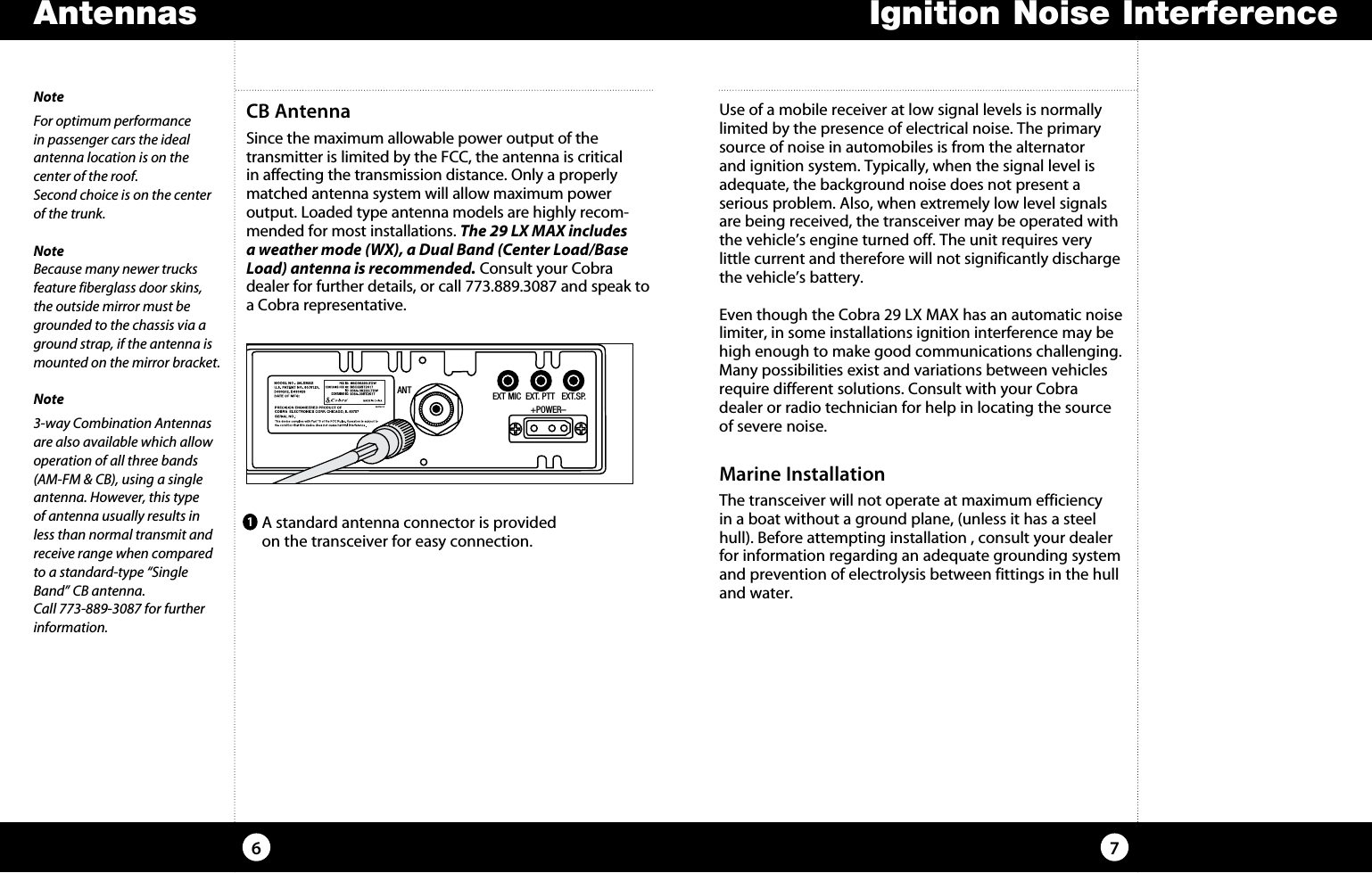 ANT EXT MIC  EXT. PTT   EXT.SP.                 +POWER–Ignition Noise InterferenceAntennasUse of a mobile receiver at low signal levels is normally limited by the presence of electrical noise. The primary source of noise in automobiles is from the alternator and ignition system. Typically, when the signal level is adequate, the background noise does not present a  serious problem. Also, when extremely low level signals are being received, the transceiver may be operated with the vehicle’s engine turned off. The unit requires very little current and therefore will not significantly discharge the vehicle’s battery.Even though the Cobra 29 LX MAX has an automatic noise limiter, in some installations ignition interference may be high enough to make good communications challenging. Many possibilities exist and variations between vehicles require different solutions. Consult with your Cobra dealer or radio technician for help in locating the source of severe noise.Marine InstallationThe transceiver will not operate at maximum efficiency in a boat without a ground plane, (unless it has a steel hull). Before attempting installation , consult your dealer for information regarding an adequate grounding system and prevention of electrolysis between fittings in the hull and water. CB AntennaSince the maximum allowable power output of the transmitter is limited by the FCC, the antenna is critical in affecting the transmission distance. Only a properly matched antenna system will allow maximum power output. Loaded type antenna models are highly recom-mended for most installations. The 29 LX MAX includes a weather mode (WX), a Dual Band (Center Load/Base Load) antenna is recommended. Consult your Cobra dealer for further details, or call 773.889.3087 and speak to a Cobra representative. 7NoteFor optimum performance  in passenger cars the ideal antenna location is on the  center of the roof.  Second choice is on the center of the trunk.NoteBecause many newer trucks  feature fiberglass door skins,  the outside mirror must be grounded to the chassis via a ground strap, if the antenna is mounted on the mirror bracket.Note3-way Combination Antennas are also available which allow operation of all three bands (AM-FM &amp; CB), using a single antenna. However, this type of antenna usually results in less than normal transmit and receive range when compared to a standard-type “Single Band” CB antenna.  Call 773-889-3087 for further information.61  A standard antenna connector is provided  on the transceiver for easy connection.