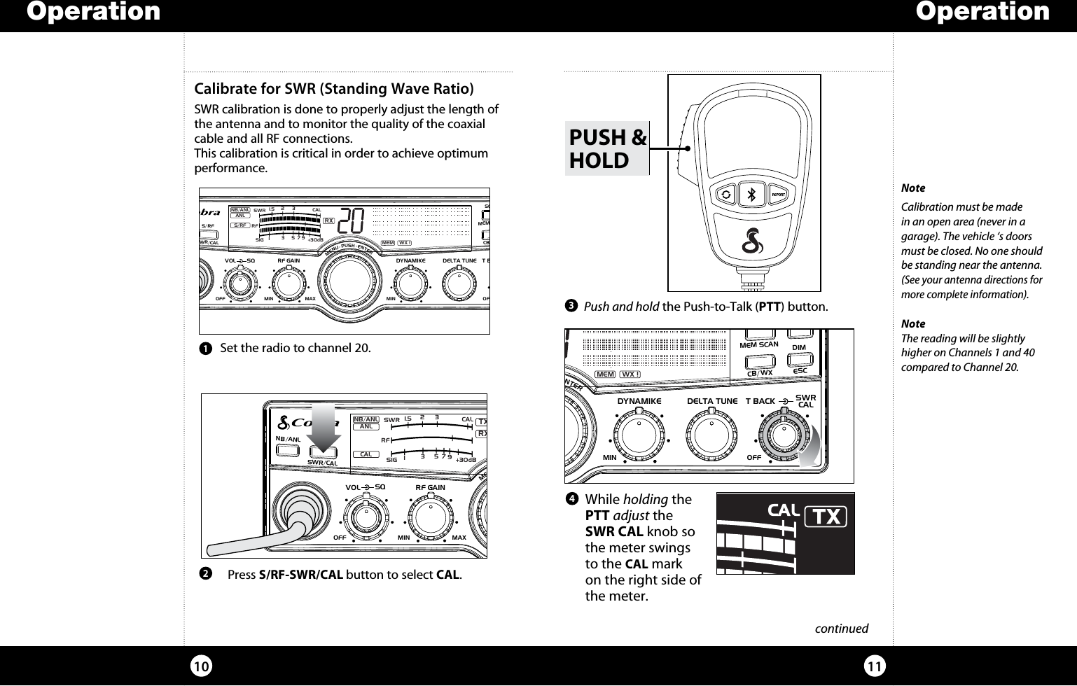     While  holding the PTT adjust the SWR CAL knob so the meter swings to the CAL mark on the right side of the meter.OperationOperation1110 continuedNoteCalibration must be made in an open area (never in a garage). The vehicle ‘s doors must be closed. No one should be standing near the antenna. (See your antenna directions for more complete information).NoteThe reading will be slightly higher on Channels 1 and 40 compared to Channel 20. Push and hold the Push-to-Talk (PTT) button.  Press S/RF-SWR/CAL button to select CAL.213Calibrate for SWR (Standing Wave Ratio) SWR calibration is done to properly adjust the length of the antenna and to monitor the quality of the coaxial cable and all RF connections.This calibration is critical in order to achieve optimum performance.PUSH &amp;HOLD Set the radio to channel 20.4SIGRF+30dB11.5 23CAL3579SWR TXRXNB/ANLMEM WX !ANLS/RFSWRCALNB/ANL S/ RFSWR/CALESCMEM SCANSCAN CH 9/19DIMCB/WXMENU  PUSH  ENTERVOLDYNAMIKERF GAINDELTA TUNE T BACK SWRCALOFF MINMIN OFFMAXSQSIGRF+30dB11.5 23CAL3579SWRTXRXNB/ANLMEM WX !ANLCALNB/ANL S/ RFSWR/CALESCMEM SCANSCAN CH 9/19DIMCB/WXMENU  PUSH  ENTERVOLDYNAMIKERF GAINDELTA TUNE T BACK SWRCALOFF MINMIN OFFMAXSQSIGRF+30dB11.5 23CAL3579SWRRXNB/ANLMEM WX !ANLS/RFNB/ANLS/RFSWR/CALESCMEM SCANSCAN CH 9/19DIMCB/WXMENU  PUSH  ENTERVOL DYNAMIKERF GAIN DELTA TUNET BACK SWRCALOFF MIN MINOFFMAXSQ