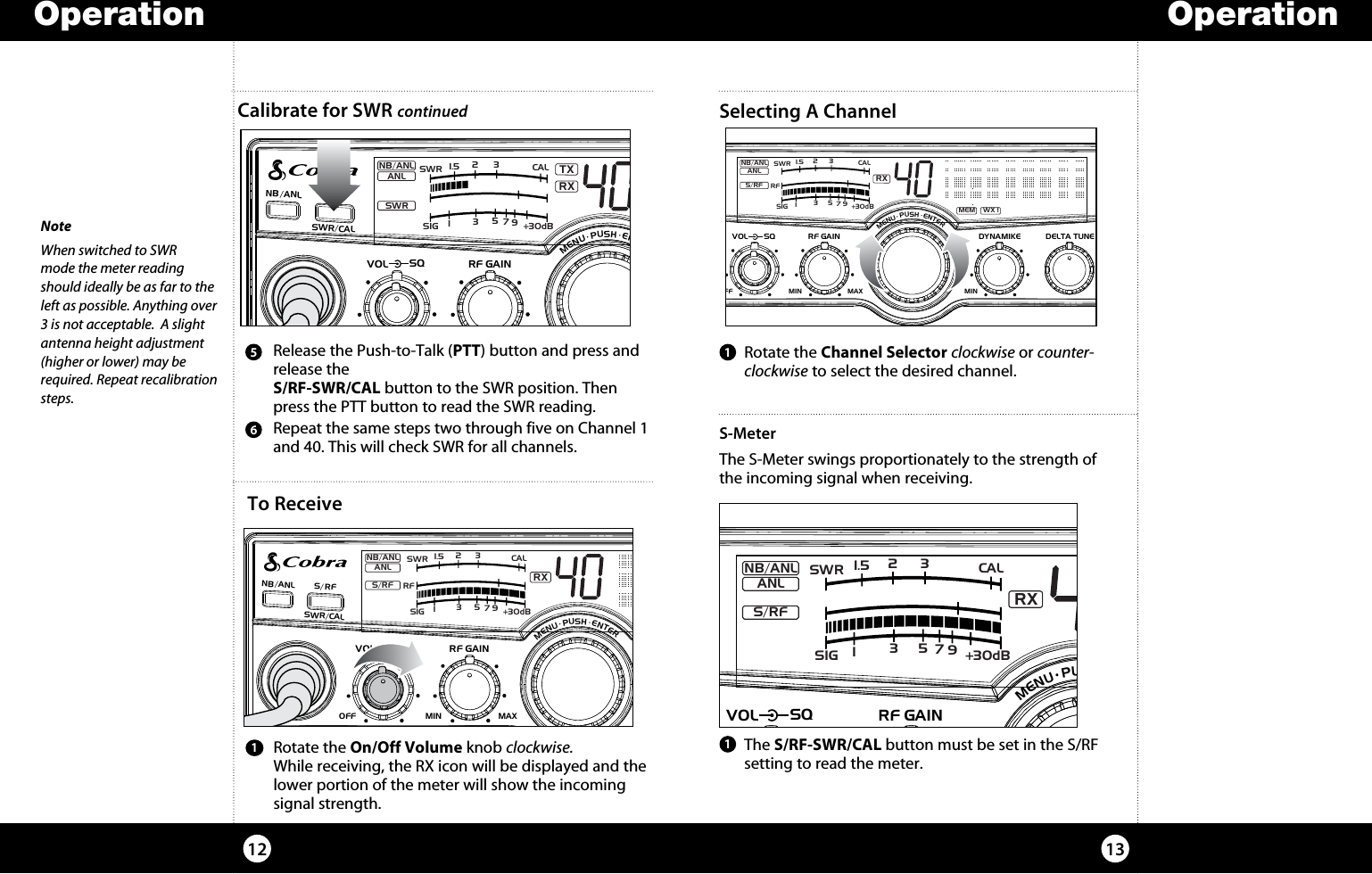   Rotate the On/Off Volume knob clockwise.  While receiving, the RX icon will be displayed and the lower portion of the meter will show the incoming signal strength.   Repeat the same steps two through five on Channel 1 and 40. This will check SWR for all channels.     The  S/RF-SWR/CAL button must be set in the S/RF  setting to read the meter.6   Release the Push-to-Talk (PTT) button and press and release the  S/RF-SWR/CAL button to the SWR position. Then press the PTT button to read the SWR reading.5Operation13Operation121NoteWhen switched to SWR  mode the meter reading should ideally be as far to the left as possible. Anything over 3 is not acceptable.  A slight  antenna height adjustment (higher or lower) may be required. Repeat recalibration steps.S-MeterThe S-Meter swings proportionately to the strength of the incoming signal when receiving.  Rotate the Channel Selector clockwise or counter-clockwise to select the desired channel.1Selecting A ChannelTo Receive1TXRXNB/ANLMEM WX !ANLSWRNB/ANL S/ RFSWR/CALESCMEM SCANSCAN CH 9/19DIMCB/WXMENU  PUSH  ENTERVOLDYNAMIKERF GAINDELTA TUNE T BACK SWRCALOFF MIN MIN OFFMAXSQSIG +30dB11.5 23CAL3579SWRSIGRF+30dB11.5 23CAL3579SWRRXNB/ANLMEM WX !ANLS/RFNB/ANL S/ RFSWR/CALESCMEM SCANSCAN CH 9/19DIMCB/WXMENU  PUSH  ENTERVOLDYNAMIKERF GAINDELTA TUNE T BACK SWRCALOFF MINMIN OFFMAXSQ SIG +30dB11.5 23CAL3579SWRRXNB/ANLMEM WX !ANLS/RFNB/ANL S/RFSWR/CALESCMEM SCANSCAN CH 9/19DIMCB/WXMENU  PUSH  ENTERVOLDYNAMIKERF GAINDELTA TUNE T BACK SWRCALOFF MIN MIN OFFMAXSQCalibrate for SWR continuedSIGRF+30dB11.5 23CAL3579SWRRXNB/ANLMEM WX !ANLS/RFNB/ANL S/ RFSWR/CALESCMEM SCANSCAN CH 9/19DIMCB/WXMENU  PUSH  ENTERVOL DYNAMIKERF GAIN DELTA TUNET BACK SWRCALOFFMIN MINOFFMAXSQ