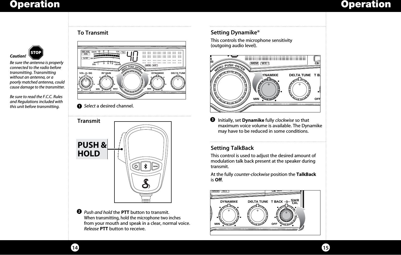 PUSH &amp;HOLDSetting Dynamike®This controls the microphone sensitivity  (outgoing audio level).To Transmit1514Caution!Be sure the antenna is properly connected to the radio before transmitting. Transmitting without an antenna, or a poorly matched antenna, could cause damage to the transmitter.Be sure to read the F.C.C. Rules and Regulations included with this unit before transmitting.Operation Operation3  Select a desired channel.1  Initially, set Dynamike fully clockwise so that  maximum voice volume is available. The Dynamike may have to be reduced in some conditions.2Transmit  Push and hold the PTT button to transmit.  When transmitting, hold the microphone two inches from your mouth and speak in a clear, normal voice. Release PTT button to receive.SIGRF+30dB11.5 23CAL3579SWR TXRXNB/ANLMEM WX !ANLS/RFSWRCALNB/ANL S/RFSWR/CALESCMEM SCANSCAN CH 9/19DIMCB/WXMENU  PUSH  ENTERVOLDYNAMIKERF GAINDELTA TUNET BACK SWRCALOFF MINMINOFFMAXSQSetting TalkBackThis control is used to adjust the desired amount of modulation talk back present at the speaker during transmit.At the fully counter-clockwise position the TalkBack  is Off.SIGRF+30dB11.5 23CAL3579SWR TXRXNB/ANLMEM WX !ANLS/RFSWRCALNB/ANL S/RFSWR/CALESCMEM SCANSCAN CH 9/19DIMCB/WXMENU  PUSH  ENTERVOLDYNAMIKERF GAINDELTA TUNE T BACK SWRCALOFF MINMIN OFFMAXSQSIGRF+30dB11.5 23CAL3579SWR TXNB/ANLMEM WX !ANLS/RFNB/ANL S/ RFSWR/CALESCMEM SCANSCAN CH 9/19DIMCB/WXMENU  PUSH  ENTERVOL DYNAMIKERF GAIN DELTA TUNET BACK SWRCALOFFMIN MINOFFMAXSQ