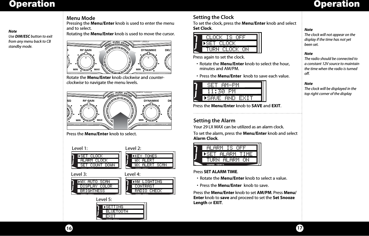 OperationOperation1716Menu ModePressing the Menu/Enter knob is used to enter the menu and to select. Rotating the Menu/Enter knob is used to move the cursor. Rotate the Menu/Enter knob clockwise and counter- clockwise to navigate the menu levels. Press the Menu/Enter knob to select.SIGRF+30dB11.5 23CAL3579SWR TXRXNB/ANLMEM WX !ANLS/RFSWRCALNB/ANL S/ RFSWR/CALESCMEM SCANSCAN CH 9/19DIMCB/WXMENU  PUSH  ENTERVOLDYNAMIKERF GAINDELTA TUNE T BACK SWRCALOFFMIN MINOFFMAXSQNoteUse DIM/ESC button to exit from any menu back to CB standby mode.Setting the ClockTo set the clock, press the Menu/Enter knob and select Set Clock. Press again to set the clock. •  Rotate the Menu/Enter knob to select the hour,    minutes and AM/PM.•  Press the Menu/Enter  knob to save each value.Press the Menu/Enter knob to SAVE and EXIT.SIGRF+30dB11.5 23CAL3579SWR TXRXNB/ANLMEM WX !ANLS/RFSWRCALNB/ANL S/ RFSWR/CALESCMEM SCANSCAN CH 9/19DIMCB/WXMENU  PUSH  ENTERVOLDYNAMIKERF GAINDELTA TUNE T BACK SWRCALOFFMIN MINOFFMAXSQSWR/CALNB/ANLVOL SQ DYNAMIKERF GAIN DELTA TUNE T BACK SWR  CALOFF MIN MINOFFMAXESCMEM SCAN    S/RFMENUPUSHENTERSIGRF+30dB11.5 23CAL3579SWR TXRXNB/ANLMEMWX !ANLS/RFSWRCALCH 9/  19CB/WXDIMSCANSETTINGBLUETOOTHEXITSWR/CALNB/ANLVOL SQ DYNAMIKERF GAIN DELTA TUNE T BACK SWR  CALOFF MIN MINOFFMAXESCMEM SCAN    S/RFMENUPUSHENTERSIGRF+30dB11.5 23CAL3579SWR TXRXNB/ANLMEMWX !ANLS/RFSWRCALCH 9/  19CB/WX /DIMSCANPASET CLOCKALARM CLOCKSET COUNT DOWNSWR/CALNB/ANLVOL SQ DYNAMIKERF GAIN DELTA TUNE T BACK SWR  CALOFF MIN MINOFFMAXESCMEM SCAN    S/RFMENUPUSHENTERSIGRF+30dB11.5 23CAL3579SWR TXRXNB/ANLMEMWX !ANLS/RFSWRCALCH 9/  19CB/WX /DIMSCANPAKEY TONESWX ALERTWX ALERT SCANLevel 1:  Level 2:SWR/CALNB/ANLVOL SQ DYNAMIKERF GAIN DELTA TUNE T BACK SWR  CALOFF MIN MINOFFMAXESCMEM SCAN    S/RFMENUPUSHENTERSIGRF+30dB11.5 23CAL3579SWR TXRXNB/ANLMEMWX !ANLS/RFSWRCALCH 9/  19CB/WX /DIMSCANPAWX AUTO SCANDISPLAY COLORBRIGHTNESSSWR/CALNB/ANLVOL SQ DYNAMIKERF GAIN DELTA TUNE T BACK SWR  CALOFF MIN MINOFFMAXESCMEM SCAN    S/RFMENUPUSHENTERSIGRF+30dB11.5 23CAL3579SWR TXRXNB/ANLMEMWX !ANLS/RFSWRCALCH 9/  19CB/WXDIMSCANNW LIGHTINGCONTRASTRADIO CHECKLevel 3:  Level 4:Level 5:NoteThe clock will not appear on the  display if the time has not yet  been set.SWR/CALNB/ANLVOL SQ DYNAMIKE RF GAIN DELTA TUNE T BACK SWR  CALOFF MIN MIN OFFMAXESCMEM SCAN    S/RFMENUPUSHENTERSIGRF+30dB11.5 23CAL3579SWR TXRXNB/ANLMEM WX !ANLS/RFSWRCALCH 9/  19CB/ WXDIMSCANCLOCK IS OFFSET CLOCKTURN CLOCK ONSWR/CALNB/ANLVOL SQ DYNAMIKERF GAIN DELTA TUNE T BACK SWR  CALOFFMIN MINOFFMAXESCMEM SCAN    S/RFMENUPUSHENTERSIGRF+30dB11.5 23CAL3579SWR TXRXNB/ANLMEMWX !ANLS/RFSWRCALCH 9/  19CB/ WXDIMSCANSET AM-PM11:30 PMSAVE AND EXITSetting the AlarmYour 29 LX MAX can be utilized as an alarm clock. To set the alarm, press the Menu/Enter knob and select Alarm Clock. Press SET ALARM TIME. •  Rotate the Menu/Enter knob to select a value.•  Press the Menu/Enter  knob to save.Press the Menu/Enter knob to set AM/PM. Press Menu/Enter knob to save and proceed to set the Set Snooze Length or EXIT.SWR/CALNB/ANLVOL SQ DYNAMIKE RF GAIN DELTA TUNE T BACK SWR  CALOFF MIN MIN OFFMAXESCMEM SCAN    S/RFMENUPUSHENTERSIGRF+30dB11.5 23CAL3579SWR TXRXNB/ANLMEM WX !ANLS/RFSWRCALCH 9/  19CB/ WXDIMSCANALARM IS OFFSET ALARM TIMETURN ALARM ONNoteThe radio should be connected to a constant 12V source to maintain the time when the radio is turned off.NoteThe clock will be displayed in the  top right corner of the display