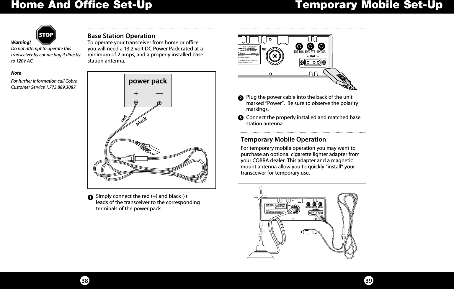 Temporary Mobile Set-UpHome And Office Set-Up3938Temporary Mobile OperationFor temporary mobile operation you may want to purchase an optional cigarette lighter adapter from your COBRA dealer. This adapter and a magnetic mount antenna allow you to quickly “install” your transceiver for temporary use. ANT EXT MIC  EXT. PTT   EXT.SP.                 +POWER–Base Station Operation To operate your transceiver from home or office  you will need a 13.2 volt DC Power Pack rated at a minimum of 2 amps, and a properly installed base  station antenna. Warning! Do not attempt to operate this transceiver by connecting it directly to 120V AC.NoteFor further information call Cobra Customer Service 1.773.889.3087.1  Connect the properly installed and matched base station antenna.    Simply connect the red (+) and black (-)  leads of the transceiver to the corresponding terminals of the power pack.  Plug the power cable into the back of the unit marked “Power”.  Be sure to observe the polarity markings.23ANT EXT MIC  EXT. PTT   EXT.SP.                 +POWER–+—