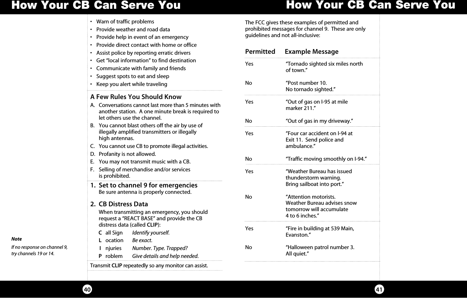 •  Warn of traffic problems•  Provide weather and road data•  Provide help in event of an emergency •  Provide direct contact with home or office •  Assist police by reporting erratic drivers•  Get “local information” to find destination•  Communicate with family and friends•  Suggest spots to eat and sleep•  Keep you alert while travelingA Few Rules You Should KnowA.    Conversations cannot last more than 5 minutes with another station.  A one minute break is required to let others use the channel.B.   You cannot blast others off the air by use of    illegally amplified transmitters or illegally    high antennas.C.  You cannot use CB to promote illegal activities.D.  Profanity is not allowed.E.   You may not transmit music with a CB.F.   Selling of merchandise and/or services    is prohibited.How Your CB Can Serve You4140How Your CB Can Serve YouThe FCC gives these examples of permitted and  prohibited messages for channel 9.  These are only guidelines and not all-inclusive:Permitted      Example MessageYes  “Tornado sighted six miles north    of town.”No  “Post number 10.    No tornado sighted.”Yes  “Out of gas on I-95 at mile    marker 211.”No  “Out of gas in my driveway.”Yes  “Four car accident on I-94 at    Exit 11.  Send police and   ambulance.”No  “Traffic moving smoothly on I-94.”Yes  “Weather Bureau has issued    thunderstorm warning.     Bring sailboat into port.”No  “Attention motorists.    Weather Bureau advises snow     tomorrow will accumulate    4 to 6 inches.”Yes  “Fire in building at 539 Main,      Evanston.”     No  “Halloween patrol number 3.     All quiet.”1.   Set to channel 9 for emergencies  Be sure antenna is properly connected.2.   CB Distress Data  When transmitting an emergency, you should request a “REACT BASE” and provide the CB  distress data (called CLIP):   C  all Sign  Identify yourself.      L ocation  Be exact. I njuries  Number. Type. Trapped? P roblem  Give details and help needed.Transmit CLIP repeatedly so any monitor can assist.NoteIf no response on channel 9,  try channels 19 or 14.