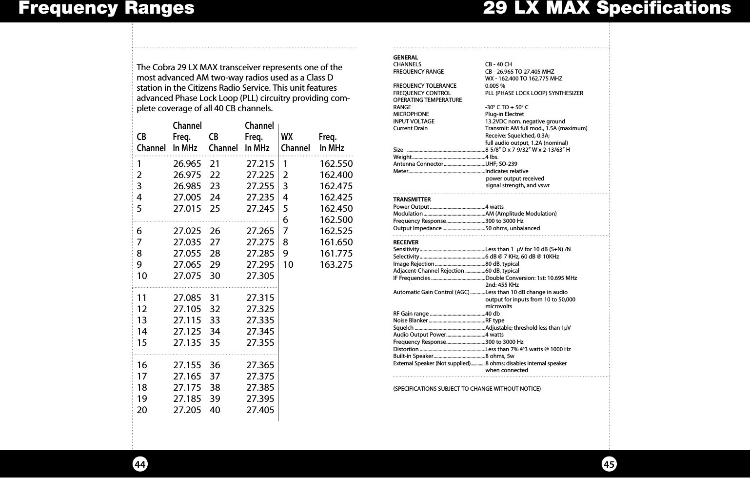 29 LX MAX Specifications4544Frequency RangesGENERALCHANNELS  CB - 40 CH FREQUENCY RANGE  CB - 26.965 TO 27.405 MHZ   WX - 162.400 TO 162.775 MHZFREQUENCY TOLERANCE  0.005 %FREQUENCY CONTROL   PLL (PHASE LOCK LOOP) SYNTHESIZEROPERATING TEMPERATURE RANGE  -30° C TO + 50° CMICROPHONE  Plug-in ElectretINPUT VOLTAGE    13.2VDC nom. negative ground Current Drain  Transmit: AM full mod., 1.5A (maximum)      Receive: Squelched, 0.3A;      full audio output, 1.2A (nominal)Size   ..............................................................8-5/8” D x 7-9/32” W x 2-13/63” HWeight ..........................................................4 lbs.Antenna Connector .................................UHF; SO-239Meter .............................................................Indicates relative    power output received      signal strength, and vswr TRANSMITTERPower Output ............................................4 wattsModulation .................................................AM (Amplitude Modulation)Frequency Response ...............................300 to 3000 HzOutput Impedance ..................................50 ohms, unbalancedRECEIVERSensitivity ....................................................Less than 1  µV for 10 dB (S+N) /NSelectivity ....................................................6 dB @ 7 KHz, 60 dB @ 10KHzImage Rejection ........................................80 dB, typicalAdjacent-Channel Rejection ................60 dB, typicalIF Frequencies ...........................................Double Conversion: 1st: 10.695 MHz     2nd: 455 KHzAutomatic Gain Control (AGC) ............Less than 10 dB change in audio    output for inputs from 10 to 50,000     microvoltsRF Gain range ............................................40 dbNoise Blanker .............................................RF typeSquelch ........................................................Adjustable; threshold less than 1µVAudio Output Power ...............................4 wattsFrequency Response ...............................300 to 3000 HzDistortion ....................................................Less than 7% @3 watts @ 1000 HzBuilt-in Speaker .........................................8 ohms, 5wExternal Speaker (Not supplied)............ 8 ohms; disables internal speaker     when connected(SPECIFICATIONS SUBJECT TO CHANGE WITHOUT NOTICE)The Cobra 29 LX MAX transceiver represents one of the most ad vanced AM two-way radios used as a Class D station in the Citizens Radio Service. This unit features advanced Phase Lock Loop (PLL) circuitry providing com-plete cov er age of all 40 CB chan nels. 1   26.965 21  27.215 1  162.5502   26.975 22  27.225 2  162.4003   26.985 23  27.255 3  162.4754   27.005 24  27.235 4  162.425 5   27.015 25  27.245 5  162.450     6 162.5006   27.025 26  27.265 7  162.5257   27.035 27  27.275 8  161.6508   27.055 28  27.285 9  161.7759   27.065 29  27.295 10  163.27510   27.075  30  27.30511   27.085  31  27.31512   27.105  32  27.32513   27.115  33  27.33514   27.125  34  27.34515   27.135  35  27.35516   27.155  36  27.36517   27.165  37  27.37518   27.175  38  27.38519   27.185  39  27.39520   27.205  40  27.405   Channel     Channel CB  Freq. CB   Freq. WX  Freq. Channel  In MHz  Channel  In MHz  Channel   In MHz