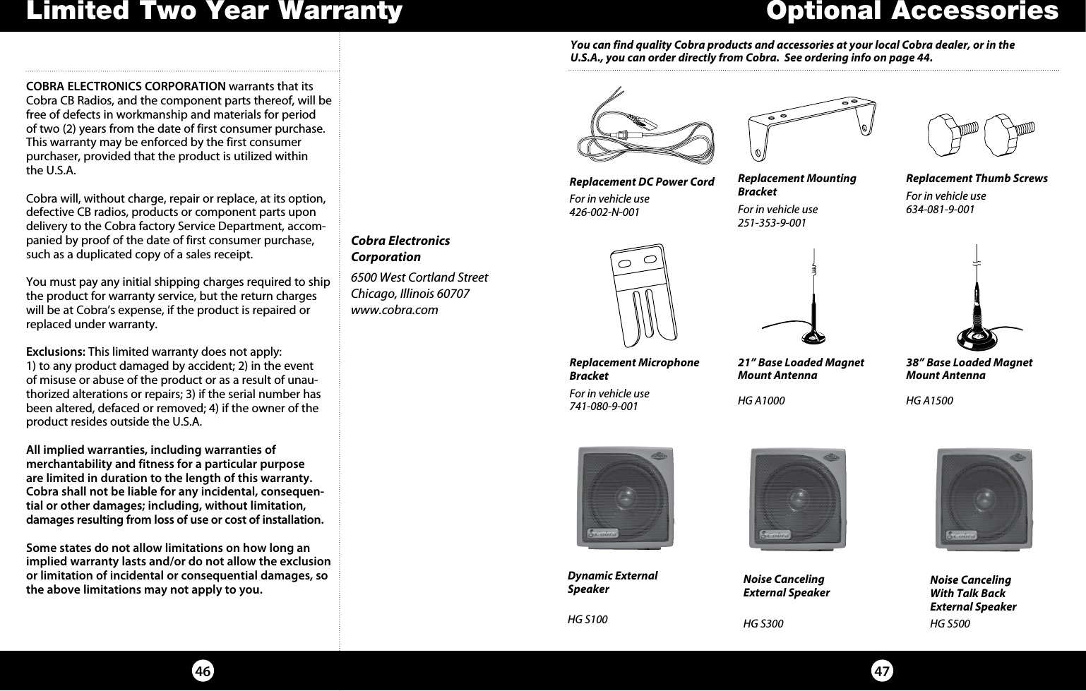 4746Optional AccessoriesCOBRA ELECTRONICS CORPORATION warrants that its Cobra CB Radios, and the com po nent parts thereof, will be free of defects in workmanship and materials for period of two (2) years from the date of first consumer purchase. This war ran ty may be enforced by the first consumer  pur chas er, pro vid ed that the product is utilized within  the U.S.A.Cobra will, without charge, repair or replace, at its option, de fec tive CB radios, products or com po nent parts upon de liv ery to the Cobra factory Service Department, ac com-pa nied by proof of the date of first consumer pur chase, such as a du pli cat ed copy of a sales receipt.You must pay any initial shipping charges required to ship the product for warranty service, but the return charges will be at Cobra’s expense, if the product is repaired or replaced under warranty. Exclusions: This limited warranty does not apply:  1) to any product dam aged by accident; 2) in the event of misuse or abuse of the product or as a result of un au-tho rized alterations or repairs; 3) if the serial number has been altered, defaced or re moved; 4) if the owner of the product resides outside the U.S.A. All implied warranties, including war ran ties of  mer chant abil i ty  and  fitness  for  a  par tic u lar  purpose   are limited in duration to the length of this warranty.Cobra shall not be liable for any incidental, con se quen-tial  or  oth er  dam ag es;  including,  without  lim i ta tion, damages re sult ing from loss of use or cost of in stal la tion.Some states do not allow limitations on how long an implied warranty lasts and/or do not allow the ex clu sion or limitation of incidental or con se quen tial dam ag es, so the above lim i ta tions may not apply to you.Cobra Electronics Corporation6500 West Cortland StreetChicago, Illinois 60707www.cobra.comLimited Two Year WarrantyReplacement DC Power Cord For in vehicle use426-002-N-001 Replacement Mounting BracketFor in vehicle use251-353-9-001 Replacement Thumb ScrewsFor in vehicle use634-081-9-001 Replacement Microphone BracketFor in vehicle use741-080-9-001 21” Base Loaded Magnet Mount AntennaHG A1000 38” Base Loaded Magnet Mount AntennaHG A1500 Dynamic External  Speaker HG S100 Noise Canceling With Talk Back External SpeakerHG S500 Noise Canceling  External Speaker HG S300 You can find quality Cobra products and accessories at your local Cobra dealer, or in the U.S.A., you can order directly from Cobra.  See ordering info on page 44.