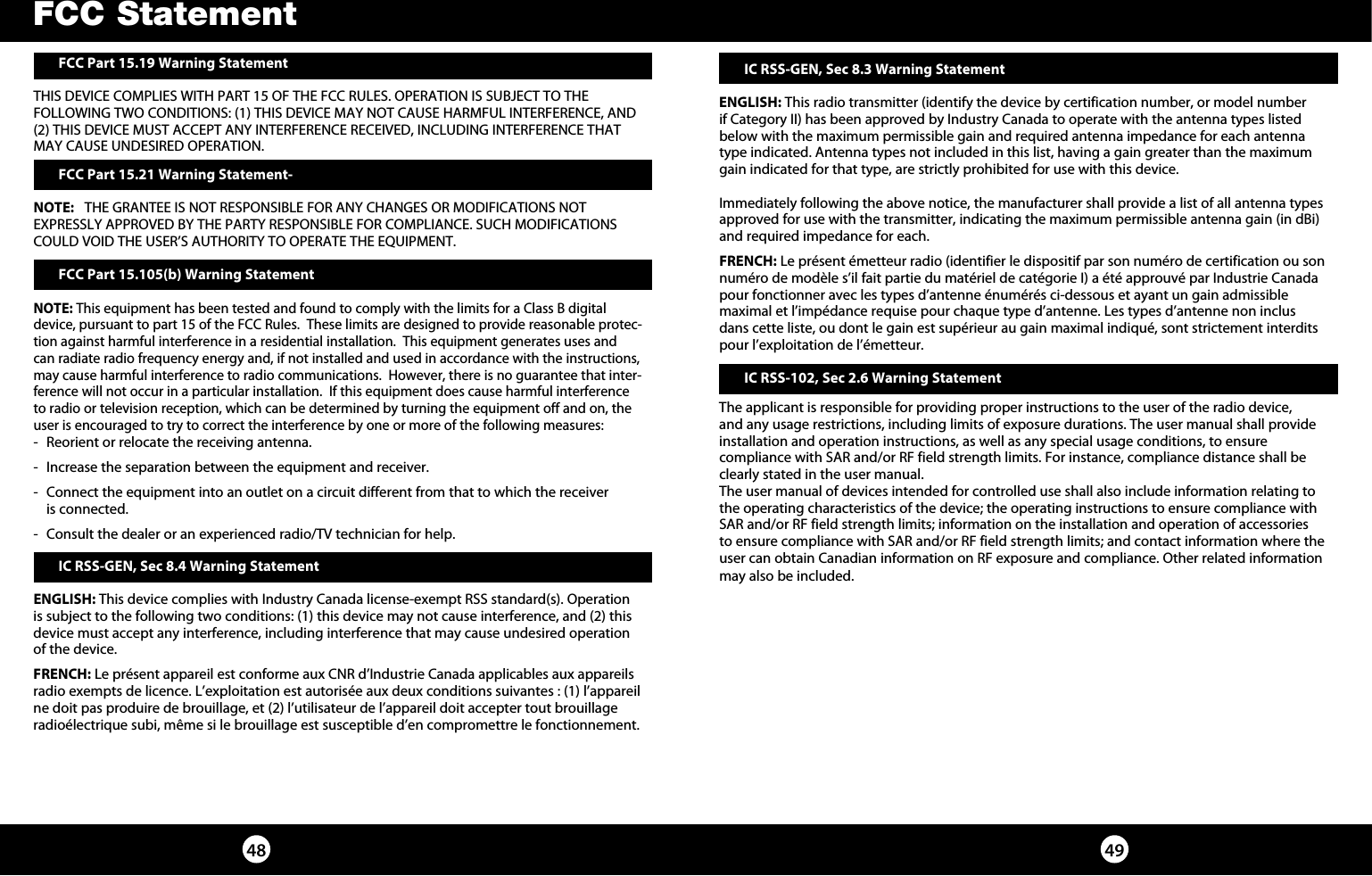 4948  FCC Part 15.19 Warning Statement THIS DEVICE COMPLIES WITH PART 15 OF THE FCC RULES. OPERATION IS SUBJECT TO THE FOLLOWING TWO CONDITIONS: (1) THIS DEVICE MAY NOT CAUSE HARMFUL INTERFERENCE, AND (2) THIS DEVICE MUST ACCEPT ANY INTERFERENCE RECEIVED, INCLUDING INTERFERENCE THAT MAY CAUSE UNDESIRED OPERATION. FCC Part 15.21 Warning Statement-NOTE:   THE GRANTEE IS NOT RESPONSIBLE FOR ANY CHANGES OR MODIFICATIONS NOT EXPRESSLY APPROVED BY THE PARTY RESPONSIBLE FOR COMPLIANCE. SUCH MODIFICATIONS COULD VOID THE USER’S AUTHORITY TO OPERATE THE EQUIPMENT. FCC Part 15.105(b) Warning StatementNOTE: This equipment has been tested and found to comply with the limits for a Class B digital device, pursuant to part 15 of the FCC Rules.  These limits are designed to provide reasonable protec-tion against harmful interference in a residential installation.  This equipment generates uses and can radiate radio frequency energy and, if not installed and used in accordance with the instructions, may cause harmful interference to radio communications.  However, there is no guarantee that inter-ference will not occur in a particular installation.  If this equipment does cause harmful interference to radio or television reception, which can be determined by turning the equipment off and on, the user is encouraged to try to correct the interference by one or more of the following measures:-  Reorient or relocate the receiving antenna.-  Increase the separation between the equipment and receiver.-  Connect the equipment into an outlet on a circuit different from that to which the receiver  is connected.-  Consult the dealer or an experienced radio/TV technician for help.FCC Statement IC RSS-GEN, Sec 8.3 Warning StatementENGLISH: This radio transmitter (identify the device by certification number, or model number if Category II) has been approved by Industry Canada to operate with the antenna types listed below with the maximum permissible gain and required antenna impedance for each antenna type indicated. Antenna types not included in this list, having a gain greater than the maximum gain indicated for that type, are strictly prohibited for use with this device.Immediately following the above notice, the manufacturer shall provide a list of all antenna types approved for use with the transmitter, indicating the maximum permissible antenna gain (in dBi) and required impedance for each.FRENCH: Le présent émetteur radio (identifier le dispositif par son numéro de certification ou son numéro de modèle s’il fait partie du matériel de catégorie I) a été approuvé par Industrie Canada pour fonctionner avec les types d’antenne énumérés ci-dessous et ayant un gain admissible  maximal et l’impédance requise pour chaque type d’antenne. Les types d’antenne non inclus dans cette liste, ou dont le gain est supérieur au gain maximal indiqué, sont strictement interdits pour l’exploitation de l’émetteur.  IC RSS-102, Sec 2.6 Warning Statement The applicant is responsible for providing proper instructions to the user of the radio device, and any usage restrictions, including limits of exposure durations. The user manual shall provide installation and operation instructions, as well as any special usage conditions, to ensure  compliance with SAR and/or RF field strength limits. For instance, compliance distance shall be clearly stated in the user manual.The user manual of devices intended for controlled use shall also include information relating to the operating characteristics of the device; the operating instructions to ensure compliance with SAR and/or RF field strength limits; information on the installation and operation of accessories to ensure compliance with SAR and/or RF field strength limits; and contact information where the user can obtain Canadian information on RF exposure and compliance. Other related information may also be included. IC RSS-GEN, Sec 8.4 Warning StatementENGLISH: This device complies with Industry Canada license-exempt RSS standard(s). Operation is subject to the following two conditions: (1) this device may not cause interference, and (2) this device must accept any interference, including interference that may cause undesired operation of the device.FRENCH: Le présent appareil est conforme aux CNR d’Industrie Canada applicables aux appareils radio exempts de licence. L’exploitation est autorisée aux deux conditions suivantes : (1) l’appareil ne doit pas produire de brouillage, et (2) l’utilisateur de l’appareil doit accepter tout brouillage radioélectrique subi, même si le brouillage est susceptible d’en compromettre le fonctionnement.