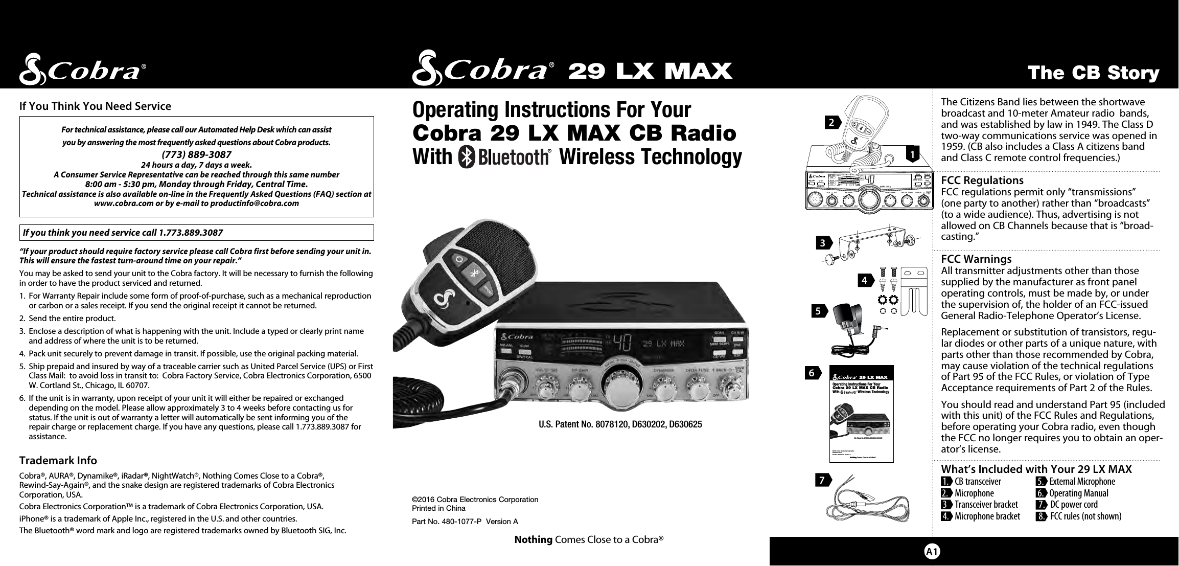 SIGRF+30dB11.5 23CAL3579SWR TXRXNB/ANLMEM WX !ANLS/RFSWRCALNB/ANL S/ RFSWR/CALESCMEM SCANSCAN CH 9/19DIMCB/WXMENU  PUSH  ENTERVOL DYNAMIKERF GAIN DELTA TUNE T BACK SWRCALOFF MIN MIN OFFMAXSQcb tranceiverThe Citizens Band lies between the shortwave broadcast and 10-meter Amateur radio  bands, and was established by law in 1949. The Class D two-way communications service was opened in 1959. (CB also includes a Class A citizens band  and Class C remote control frequencies.) FCC RegulationsFCC regulations permit only “transmissions”  (one party to another) rather than “broadcasts”  (to a wide audience). Thus, advertising is not allowed on CB Channels because that is “broad-casting.”   FCC Warnings All transmitter adjustments other than those  supplied by the manufacturer as front panel  operating controls, must be made by, or under  the supervision of, the holder of an FCC-issued General Radio-Telephone Operator’s License.Replacement or substitution of transistors, regu-lar diodes or other parts of a unique nature, with parts other than those recommended by Cobra, may cause violation of the technical regulations  of Part 95 of the FCC Rules, or violation of Type Acceptance requirements of Part 2 of the Rules.You should read and understand Part 95 (included with this unit) of the FCC Rules and Regulations, before operating your Cobra radio, even though the FCC no longer requires you to obtain an oper-ator’s license.What’s Included with Your 29 LX MAX 1.   CB transceiver   5.   External Microphone 2.   Microphone   6.   Operating Manual 3  Transceiver bracket  7.   DC power cord 4.   Microphone bracket   8.   FCC rules (not shown)   29 LX MAX©2016 Cobra Electronics Corporation Printed in ChinaPart No. 480-1077-P  Version ANothing Comes Close to a Cobra®Operating Instructions For Your  Cobra 29 LX MAX CB RadioWith                  Wireless TechnologyThe CB StoryA1For technical assistance, please call our Automated Help Desk which can assist you by answering the most frequently asked questions about Cobra products.(773) 889-3087  24 hours a day, 7 days a week.A Consumer Service Representative can be reached through this same number  8:00 am - 5:30 pm, Monday through Friday, Central Time.Technical assistance is also available on-line in the Frequently Asked Questions (FAQ) section at www.cobra.com or by e-mail to productinfo@cobra.com If you think you need service call 1.773.889.3087“If your product should require factory service please call Cobra first before sending your unit in.  This will ensure the fastest turn-around time on your repair.”  You may be asked to send your unit to the Cobra factory. It will be necessary to furnish the following in order to have the product serviced and returned.1.   For Warranty Repair include some form of proof-of-purchase, such as a mechanical reproduction or carbon or a sales receipt. If you send the original receipt it cannot be returned.2.  Send the entire product.3.    Enclose a description of what is happening with the unit. Include a typed or clearly print name and address of where the unit is to be returned.4.  Pack unit securely to prevent damage in transit. If possible, use the original packing material.5.   Ship prepaid and insured by way of a traceable carrier such as United Parcel Service (UPS) or First Class Mail:  to avoid loss in transit to:  Cobra Factory Service, Cobra Electronics Corporation, 6500 W. Cortland St., Chicago, IL 60707.6.   If the unit is in warranty, upon receipt of your unit it will either be repaired or exchanged depending on the model. Please allow approximately 3 to 4 weeks before contacting us for  status. If the unit is out of warranty a letter will automatically be sent informing you of the  repair charge or replacement charge. If you have any questions, please call 1.773.889.3087 for assistance.Trademark InfoCobra®, AURA®, Dynamike®, iRadar®, NightWatch®, Nothing Comes Close to a Cobra®,  Rewind-Say-Again®, and the snake design are registered trademarks of Cobra Electronics Corporation, USA.Cobra Electronics Corporation™ is a trademark of Cobra Electronics Corporation, USA.iPhone® is a trademark of Apple Inc., registered in the U.S. and other countries.The Bluetooth® word mark and logo are registered trademarks owned by Bluetooth SIG, Inc.If You Think You Need Service3256129 LX MAX©2016 Cobra Electronics CorporationPrinted in ChinaPart No. 480-1077-P  Version ANothing Comes Close to a Cobra®Operating Instructions For Your Cobra 29 LX MAX CB RadioWith                  Wireless TechnologyU.S. Patent No. 8078120, D630202, D630625R4U.S. Patent No. 8078120, D630202, D630625R7