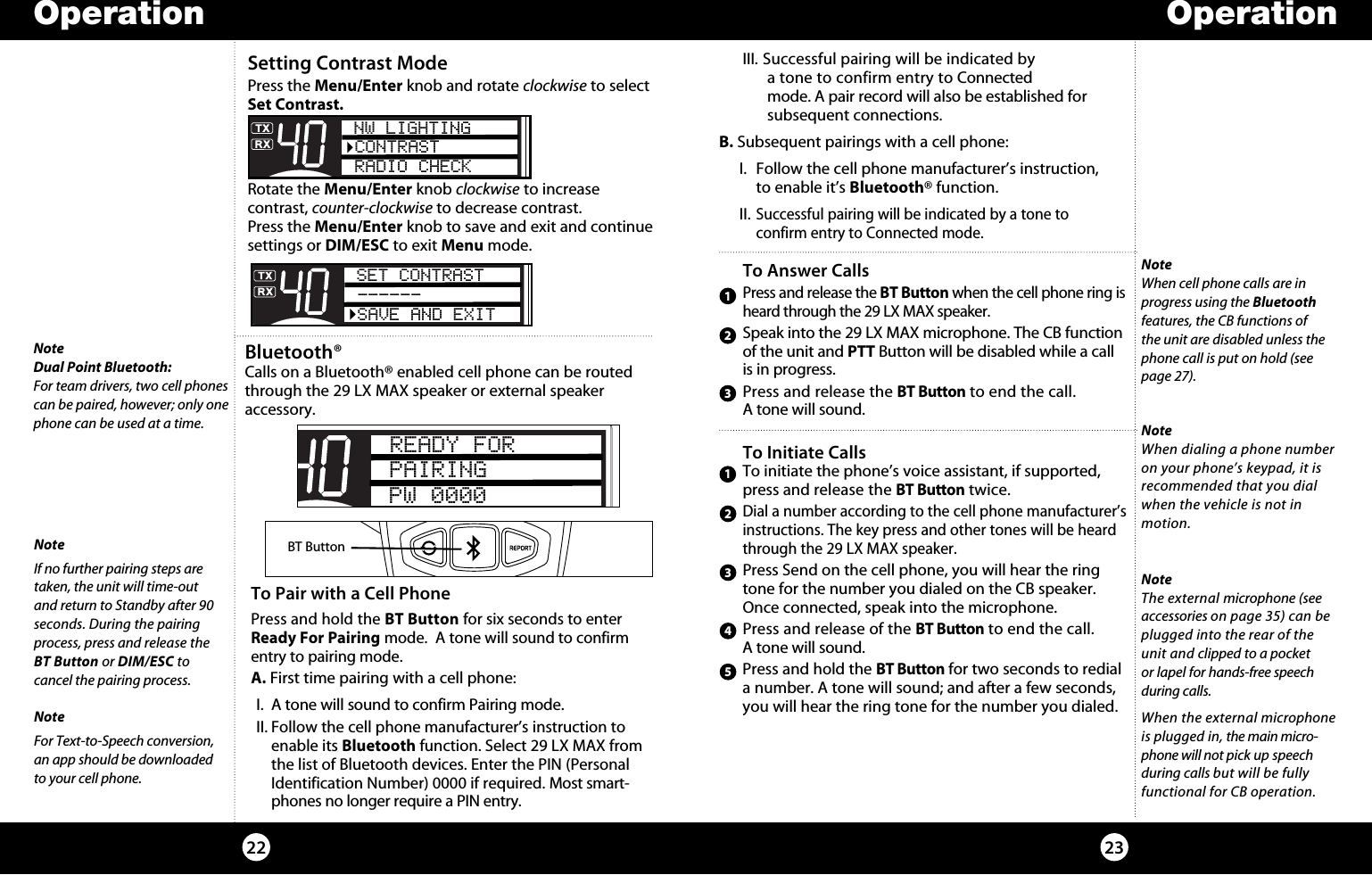 NoteDual Point Bluetooth:For team drivers, two cell phones can be paired, however; only one phone can be used at a time.Bluetooth® Calls on a Bluetooth® enabled cell phone can be routed through the 29 LX MAX speaker or external speaker  accessory. 2322Operation OperationTo Pair with a Cell PhonePress and hold the BT Button for six seconds to enter Ready For Pairing mode.  A tone will sound to confirm entry to pairing mode.A. First time pairing with a cell phone:I.  A tone will sound to confirm Pairing mode.II. Follow the cell phone manufacturer’s instruction to enable its Bluetooth function. Select 29 LX MAX from the list of Bluetooth devices. Enter the PIN (Personal Identification Number) 0000 if required. Most smart-phones no longer require a PIN entry.NoteIf no further pairing steps are taken, the unit will time-out  and return to Standby after 90 seconds. During the pairing process, press and release the BT Button or DIM/ESC to  cancel the pairing process.NoteFor Text-to-Speech conversion, an app should be downloaded to your cell phone.NoteWhen cell phone calls are in progress using the Bluetooth features, the CB functions of the unit are disabled unless the phone call is put on hold (see page 27).Setting Contrast ModePress the Menu/Enter knob and rotate clockwise to select Set Contrast.  Rotate the Menu/Enter knob clockwise to increase  contrast, counter-clockwise to decrease contrast.  Press the Menu/Enter knob to save and exit and continue settings or DIM/ESC to exit Menu mode. SET CONTRAST------SAVE AND EXIT III. Successful pairing will be indicated by    a tone to confirm entry to Connected    mode. A pair record will also be established for  subsequent connections.B. Subsequent pairings with a cell phone:  I.  Follow the cell phone manufacturer’s instruction,      to enable it’s Bluetooth® function. II. Successful pairing will be indicated by a tone to      confirm entry to Connected mode.SWR/CALNB/ANLVOL SQ DYNAMIKERF GAIN DELTA TUNE T BACK SWR  CALOFF MIN MINOFFMAXESCMEM SCAN    S/RFMENUPUSHENTERSIGRF+30dB11.5 23CAL3579SWR TXRXNB/ANLMEMWX !ANLS/RFSWRCALCH 9/  19CB/ WX DIMSCANREADY FORPAIRINGPW 0000BT ButtonNW LIGHTINGCONTRASTRADIO CHECK123To Answer CallsPress and release the BT Button when the cell phone ring is heard through the 29 LX MAX speaker. Speak into the 29 LX MAX microphone. The CB function of the unit and PTT Button will be disabled while a call is in progress.Press and release the BT Button to end the call.  A tone will sound.To Initiate CallsTo initiate the phone’s voice assistant, if supported, press and release the BT Button twice.Dial a number according to the cell phone manufacturer’s instructions. The key press and other tones will be heard through the 29 LX MAX speaker.Press Send on the cell phone, you will hear the ring tone for the number you dialed on the CB speaker.Once connected, speak into the microphone.Press and release of the BT Button to end the call.  A tone will sound.Press and hold the BT Button for two seconds to redial a number. A tone will sound; and after a few seconds, you will hear the ring tone for the number you dialed.12345NoteWhen dialing a phone number on your phone’s keypad, it is recommended that you dial when the vehicle is not in motion.NoteThe external microphone (see accessories on page 35) can be plugged into the rear of the unit and clipped to a pocket  or lapel for hands-free speech during calls.When the external microphone is plugged in, the main micro-phone will not pick up speech during calls but will be fully functional for CB operation.