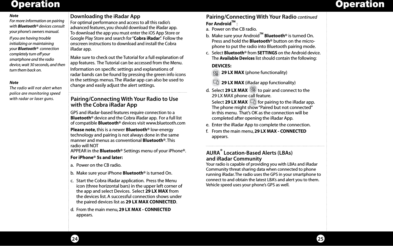 Operation Operation2524For optimal performance and access to all this radio’s advanced features, you should download the iRadar app.  To download the app you must enter the iOS App Store or Google Play Store and search for “Cobra iRadar”.  Follow the onscreen instructions to download and install the Cobra iRadar app. Make sure to check out the Tutorial for a full explanation of app features.  The Tutorial can be accessed from the Menu.Information on speciﬁc settings and explanations of  radar bands can be found by pressing the green info icons in the settings menus. The iRadar app can also be used to change and easily adjust the alert settings.Downloading the iRadar AppNoteThe radio will not alert when police are monitoring speed with radar or laser guns.Pairing/Connecting With Your Radio continuedFor Android™ :a.  Power on the CB radio.   b.  Make sure your Android™ Bluetooth® is turned On. Press and hold the Bluetooth® button on the micro-phone to put the radio into Bluetooth pairing mode.c. Select Bluetooth® from SETTINGS on the Android device. The Available Devices list should contain the following: DEVICES:    29 LX MAX (phone functionality)    29 LX MAX (iRadar app functionality)d. Select 29 LX MAX          to pair and connect to the  29 LX MAX phone call feature. Select 29 LX MAX          for pairing to the iRadar app. The phone might show “Paired but not connected”  in this menu.  That’s OK as the connection will be  completed after opening the iRadar App.e.  Enter the iRadar App to complete the connection.f. From the main menu, 29 LX MAX - CONNECTED  appears.NoteFor more information on pairing with Bluetooth® devices consult your phone’s owners manual.If you are having trouble  initializing or maintaining  your Bluetooth®  connection completely turn off your  smartphone and the radio device, wait 30 seconds, and then turn them back on.Pairing/Connecting With Your Radio to Use  with the Cobra iRadar AppGPS and iRadar-based features require connection to a  Bluetooth® device and the Cobra iRadar app.  For a full list of compatible Bluetooth® devices visit www.bluetooth.comPlease note, this is a newer Bluetooth® low-energy technology and pairing is not always done in the same manner and menus as conventional Bluetooth®. This radio will NOT  APPEAR in the Bluetooth® Settings menu of your iPhone®.For iPhone® 5s and later:a.  Power on the CB radio.    b.  Make sure your iPhone Bluetooth® is turned On. c.  Start the Cobra iRadar application.  Press the Menu icon (three horizontal bars) in the upper left corner of the app and select Devices.  Select 29 LX MAX from the devices list. A successful connection shows under the paired devices list as 29 LX MAX CONNECTED.d. From the main menu, 29 LX MAX - CONNECTED  appears.Your radio is capable of providing you with LBAs and iRadar Community threat sharing data when connected to phone  running iRadar. The radio uses the GPS in your smartphone to connect to and obtain the latest LBA’s and alert you to them. Vehicle speed uses your phone’s GPS as well.AURA® Location-Based Alerts (LBAs)  and iRadar Community