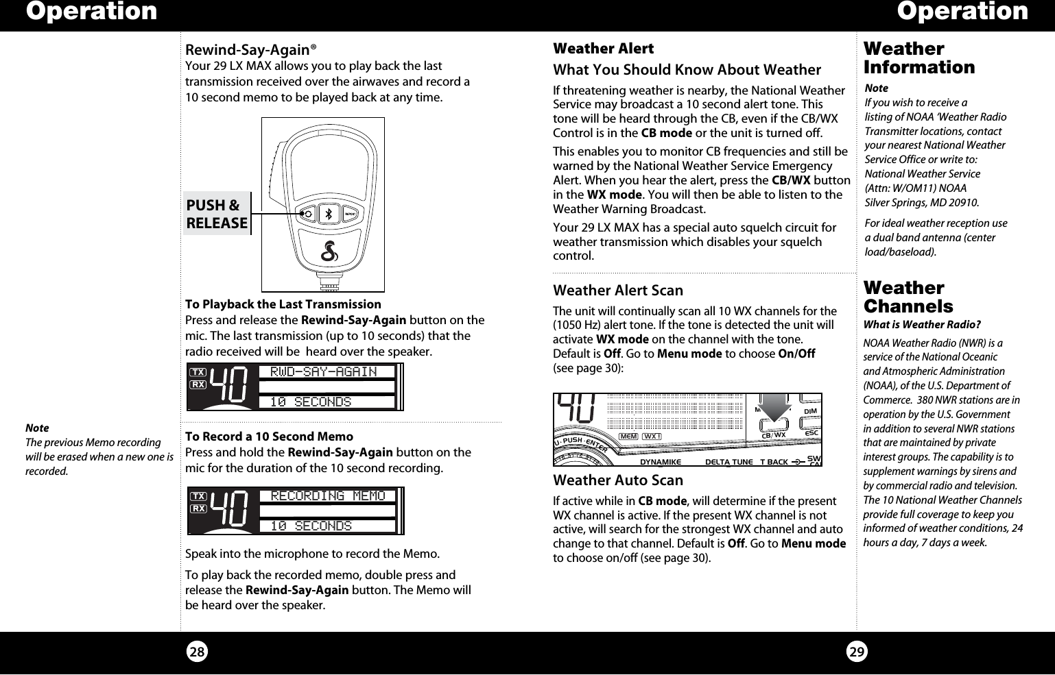 Operation Operation2928Weather InformationNoteIf you wish to receive a  listing of NOAA ‘Weather Radio Transmitter locations, contact your nearest National Weather Service Office or write to: National Weather Service (Attn: W/OM11) NOAA Silver Springs, MD 20910.For ideal weather reception use a dual band antenna (center load/baseload).Weather Alert What You Should Know About WeatherIf threatening weather is nearby, the National Weather Service may broadcast a 10 second alert tone. This tone will be heard through the CB, even if the CB/WX Control is in the CB mode or the unit is turned off. This enables you to monitor CB frequencies and still be warned by the National Weather Service Emergency Alert. When you hear the alert, press the CB/WX button in the WX mode. You will then be able to listen to the Weather Warning Broadcast.Your 29 LX MAX has a special auto squelch circuit for weather transmission which disables your squelch control.Weather Channels Weather Alert ScanThe unit will continually scan all 10 WX channels for the (1050 Hz) alert tone. If the tone is detected the unit will activate WX mode on the channel with the tone.  Default is Off. Go to Menu mode to choose On/Off  (see page 30):What is Weather Radio?NOAA Weather Radio (NWR) is a service of the National Oceanic and Atmospheric Administration (NOAA), of the U.S. Department of Commerce.  380 NWR stations are in operation by the U.S. Government in addition to several NWR stations that are maintained by private interest groups. The capability is to supplement warnings by sirens and by commercial radio and television. The 10 National Weather Channels provide full coverage to keep you informed of weather conditions, 24 hours a day, 7 days a week.Weather Auto ScanIf active while in CB mode, will determine if the present WX channel is active. If the present WX channel is not active, will search for the strongest WX channel and auto change to that channel. Default is Off. Go to Menu mode to choose on/off (see page 30).SIGRF+30dB11.5 23CAL3579SWR TXRXNB/ANLMEM WX !ANLS/RFSWRCALNB/ANL S/RFSWR/CALESCMEM SCANSCAN CH 9/19DIMCB/WXMENU  PUSH  ENTERVOL DYNAMIKERF GAIN DELTA TUNE T BACK SWRCALOFF MIN MIN OFFMAXSQRewind-Say-Again® Your 29 LX MAX allows you to play back the last  transmission received over the airwaves and record a 10 second memo to be played back at any time.To Playback the Last TransmissionPress and release the Rewind-Say-Again button on the mic. The last transmission (up to 10 seconds) that the radio received will be  heard over the speaker. To Record a 10 Second MemoPress and hold the Rewind-Say-Again button on the mic for the duration of the 10 second recording.Speak into the microphone to record the Memo.To play back the recorded memo, double press and release the Rewind-Say-Again button. The Memo will be heard over the speaker.PUSH &amp;RELEASENoteThe previous Memo recording will be erased when a new one is recorded.SWR/CALNB/ANLVOL SQ DYNAMIKE RF GAIN DELTA TUNE T BACK SWR  CALOFF MIN MIN OFFMAX    S/RFMENUPUSHENTERSIGRF+30dB11.5 23CAL3579SWRTXRXNB/ANLMEM WX !ANLS/RFSWRCALRWD-SAY-AGAIN10 SECONDSESCMEM SCANSCAN CH 9/19DIMCB/WXSWR/CALNB/ANLVOL SQ DYNAMIKE RF GAIN DELTA TUNE T BACK SWR  CALOFF MIN MIN OFFMAX    S/RFMENUPUSHENTERSIGRF+30dB11.5 23CAL3579SWRTXRXNB/ANLMEM WX !ANLS/RFSWRCALRECORDING MEMO10 SECONDSESCMEM SCANSCAN CH 9/19DIMCB/WX