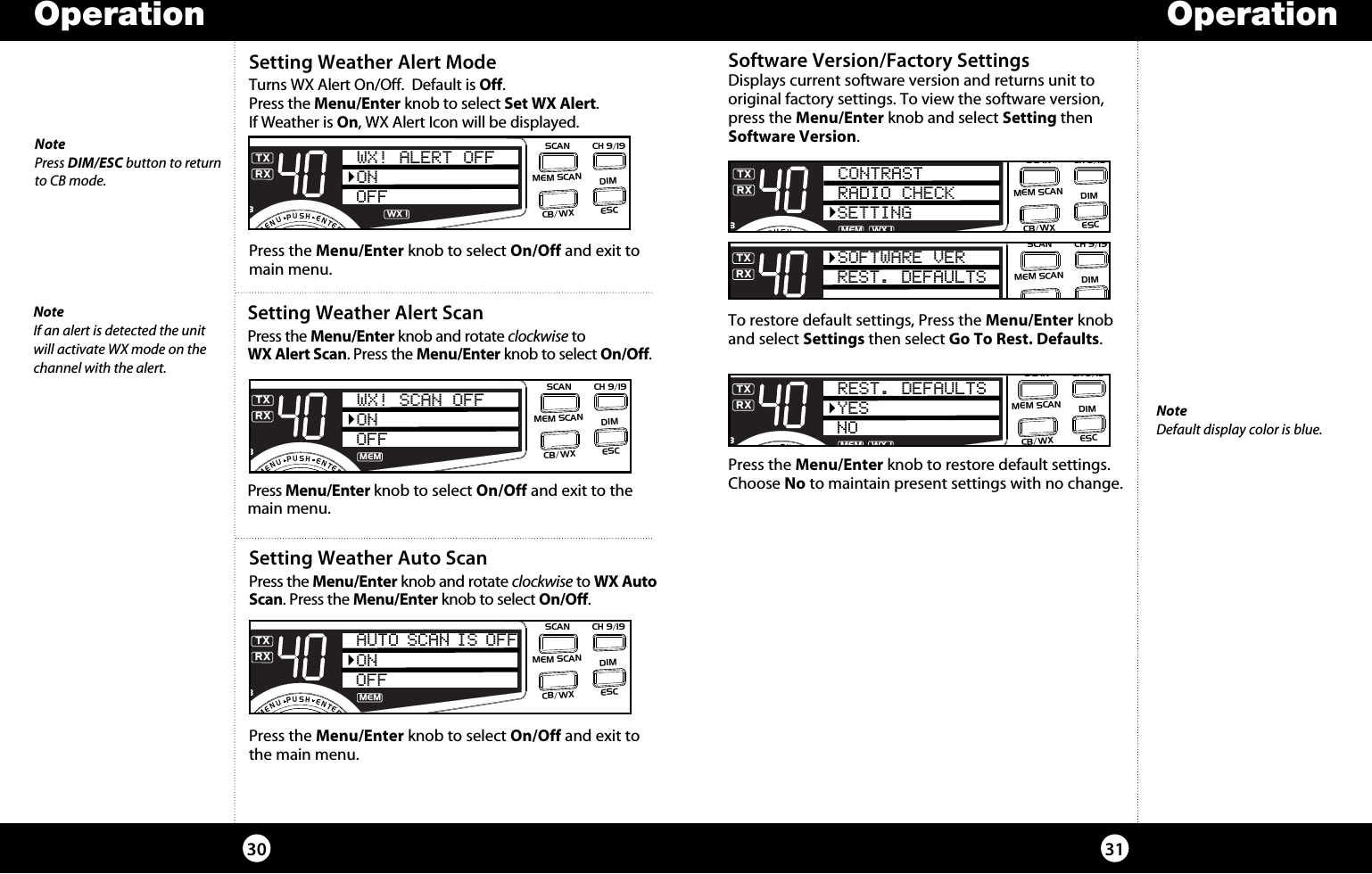 Operation30Setting Weather Auto ScanPress the Menu/Enter knob and rotate clockwise to WX Auto Scan. Press the Menu/Enter knob to select On/Off. Press the Menu/Enter knob to select On/Off and exit to the main menu.  SWR/CALNB/ANLVOL SQ DYNAMIKE RF GAIN DELTA TUNE T BACK SWR  CALOFF MIN MIN OFFMAX    S/RFMENUPUSHENTERSIGRF+30dB11.5 23CAL3579SWRTXRXNB/ANLMEMANLS/RFSWRCALONOFFAUTO SCAN IS OFFESCMEM SCANSCAN CH 9/19DIMCB/WXSetting Weather Alert ScanPress the Menu/Enter knob and rotate clockwise to  WX Alert Scan. Press the Menu/Enter knob to select On/Off. Press Menu/Enter knob to select On/Off and exit to the main menu.  SWR/CALNB/ANLVOL SQ DYNAMIKE RF GAIN DELTA TUNE T BACK SWR  CALOFF MIN MIN OFFMAX    S/RFMENUPUSHENTERSIGRF+30dB11.5 23CAL3579SWRTXRXNB/ANLMEMANLS/RFSWRCALWX! SCAN OFFONOFFESCMEM SCANSCAN CH 9/19DIMCB/WXSetting Weather Alert ModeTurns WX Alert On/Off.  Default is Off.  Press the Menu/Enter knob to select Set WX Alert.  If Weather is On, WX Alert Icon will be displayed. Press the Menu/Enter knob to select On/Off and exit to main menu. SWR/CALNB/ANLVOL SQ DYNAMIKE RF GAIN DELTA TUNE T BACK SWR  CALOFF MIN MIN OFFMAX    S/RFMENUPUSHENTERSIGRF+30dB11.5 23CAL3579SWRTXRXNB/ANLANLS/RFSWRCALWX! ALERT OFFONOFFESCMEM SCANSCAN CH 9/19DIMCB/WXWX !NotePress DIM/ESC button to return  to CB mode.NoteIf an alert is detected the unit will activate WX mode on the channel with the alert. Operation31Software Version/Factory Settings Displays current software version and returns unit to original factory settings. To view the software version, press the Menu/Enter knob and select Setting then Software Version. To restore default settings, Press the Menu/Enter knob and select Settings then select Go To Rest. Defaults. Press the Menu/Enter knob to restore default settings. Choose No to maintain present settings with no change.SWR/CALNB/ANLVOL SQ DYNAMIKE RF GAIN DELTA TUNE T BACK SWR  CALOFF MIN MIN OFFMAX    S/RFMENUPUSHENTERSIGRF+30dB11.5 23CAL3579SWRTXRXNB/ANLMEM WX !ANLS/RFSWRCALCONTRASTRADIO CHECKSETTINGESCMEM SCANSCAN CH 9/19DIMCB/WXSWR/CALNB/ANLVOL SQ DYNAMIKE RF GAIN DELTA TUNE T BACK SWR  CALOFF MIN MIN OFFMAX    S/RFMENUPUSHENTERSIGRF+30dB11.5 23CAL3579SWRTXRXNB/ANLMEM WX !ANLS/RFSWRCALREST. DEFAULTSYESNOESCMEM SCANSCAN CH 9/19DIMCB/WXSWR/CALNB/ANLVOL SQ DYNAMIKE RF GAIN DELTA TUNE T BACK SWR  CALOFF MIN MIN OFFMAX    S/RFMENUPUSHENTERSIGRF+30dB11.5 23CAL3579SWRTXRXNB/ANLMEM WX !ANLS/RFSWRCALSOFTWARE VERREST. DEFAULTSESCMEM SCANSCAN CH 9/19DIMCB/WXNoteDefault display color is blue.